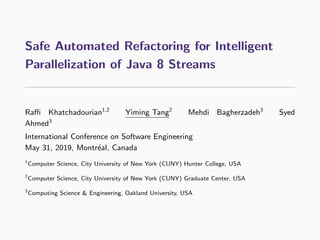 Safe Automated Refactoring for Intelligent
Parallelization of Java 8 Streams
Raﬃ Khatchadourian1,2
Yiming Tang2
Mehdi Bagherzadeh3
Syed
Ahmed3
International Conference on Software Engineering
May 31, 2019, Montr´eal, Canada
1
Computer Science, City University of New York (CUNY) Hunter College, USA
2
Computer Science, City University of New York (CUNY) Graduate Center, USA
3
Computing Science & Engineering, Oakland University, USA
 