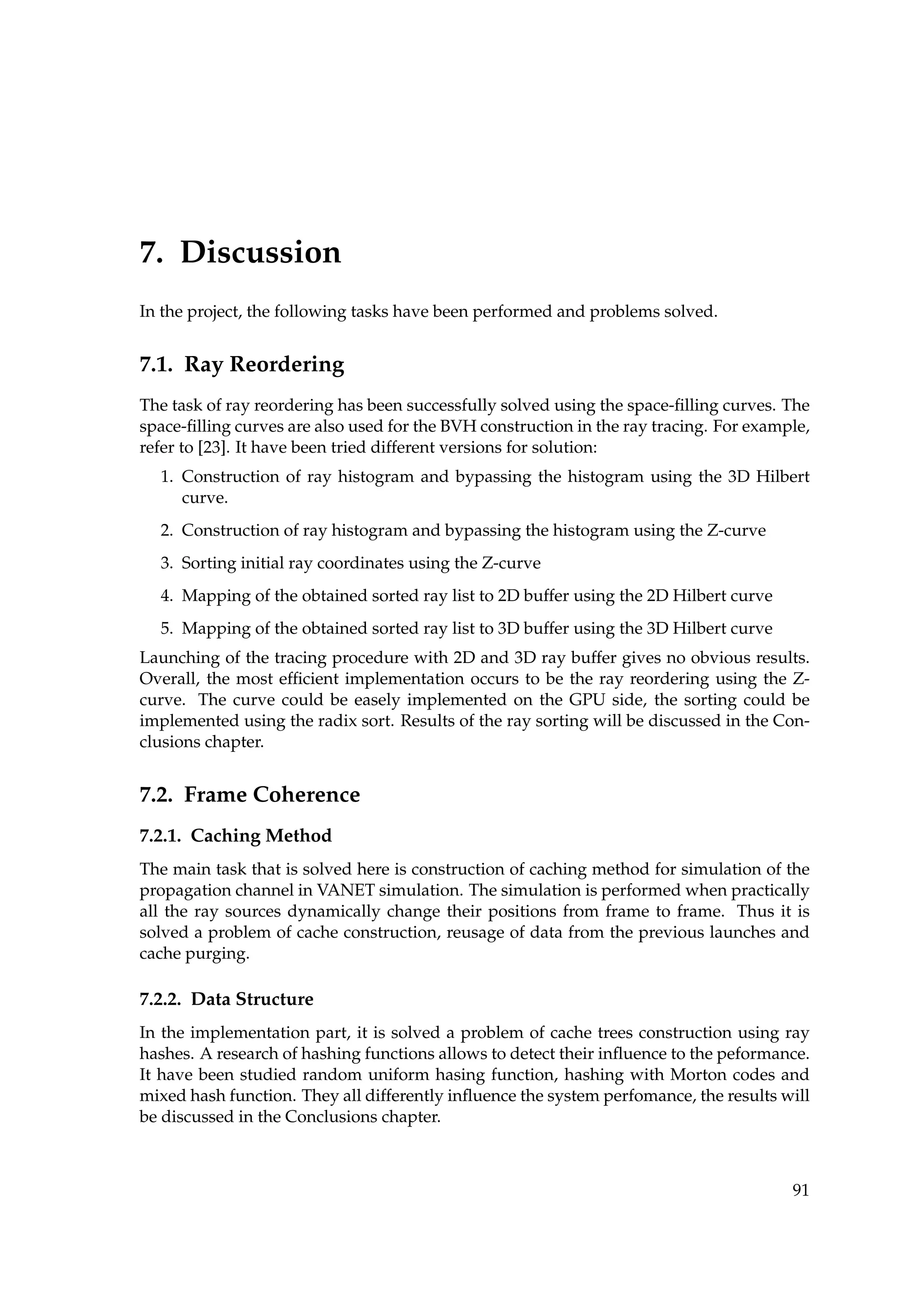 7. Discussion
In the project, the following tasks have been performed and problems solved.
7.1. Ray Reordering
The task of ray reordering has been successfully solved using the space-ﬁlling curves. The
space-ﬁlling curves are also used for the BVH construction in the ray tracing. For example,
refer to [23]. It have been tried different versions for solution:
1. Construction of ray histogram and bypassing the histogram using the 3D Hilbert
curve.
2. Construction of ray histogram and bypassing the histogram using the Z-curve
3. Sorting initial ray coordinates using the Z-curve
4. Mapping of the obtained sorted ray list to 2D buffer using the 2D Hilbert curve
5. Mapping of the obtained sorted ray list to 3D buffer using the 3D Hilbert curve
Launching of the tracing procedure with 2D and 3D ray buffer gives no obvious results.
Overall, the most efﬁcient implementation occurs to be the ray reordering using the Z-
curve. The curve could be easely implemented on the GPU side, the sorting could be
implemented using the radix sort. Results of the ray sorting will be discussed in the Con-
clusions chapter.
7.2. Frame Coherence
7.2.1. Caching Method
The main task that is solved here is construction of caching method for simulation of the
propagation channel in VANET simulation. The simulation is performed when practically
all the ray sources dynamically change their positions from frame to frame. Thus it is
solved a problem of cache construction, reusage of data from the previous launches and
cache purging.
7.2.2. Data Structure
In the implementation part, it is solved a problem of cache trees construction using ray
hashes. A research of hashing functions allows to detect their inﬂuence to the peformance.
It have been studied random uniform hasing function, hashing with Morton codes and
mixed hash function. They all differently inﬂuence the system perfomance, the results will
be discussed in the Conclusions chapter.
91
 