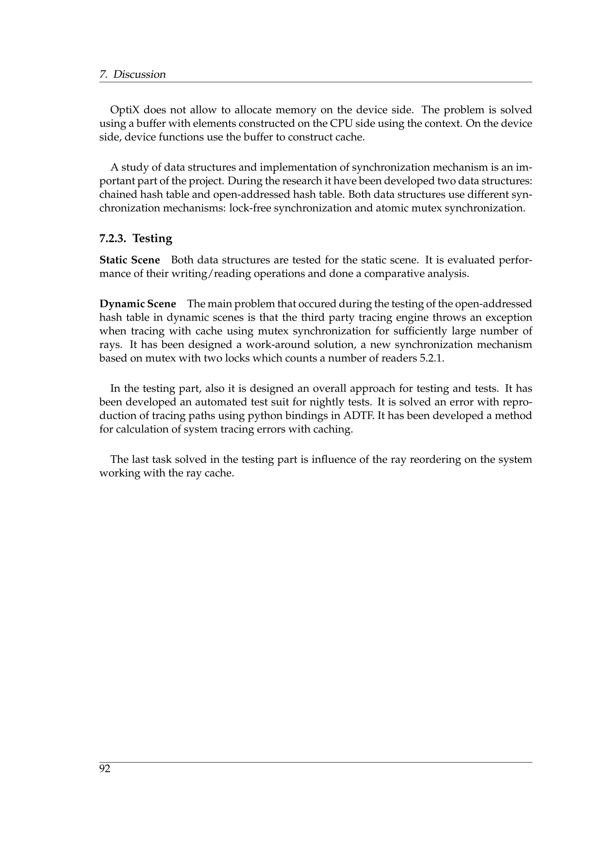 7. Discussion
OptiX does not allow to allocate memory on the device side. The problem is solved
using a buffer with elements constructed on the CPU side using the context. On the device
side, device functions use the buffer to construct cache.
A study of data structures and implementation of synchronization mechanism is an im-
portant part of the project. During the research it have been developed two data structures:
chained hash table and open-addressed hash table. Both data structures use different syn-
chronization mechanisms: lock-free synchronization and atomic mutex synchronization.
7.2.3. Testing
Static Scene Both data structures are tested for the static scene. It is evaluated perfor-
mance of their writing/reading operations and done a comparative analysis.
Dynamic Scene The main problem that occured during the testing of the open-addressed
hash table in dynamic scenes is that the third party tracing engine throws an exception
when tracing with cache using mutex synchronization for sufﬁciently large number of
rays. It has been designed a work-around solution, a new synchronization mechanism
based on mutex with two locks which counts a number of readers 5.2.1.
In the testing part, also it is designed an overall approach for testing and tests. It has
been developed an automated test suit for nightly tests. It is solved an error with repro-
duction of tracing paths using python bindings in ADTF. It has been developed a method
for calculation of system tracing errors with caching.
The last task solved in the testing part is inﬂuence of the ray reordering on the system
working with the ray cache.
92
 