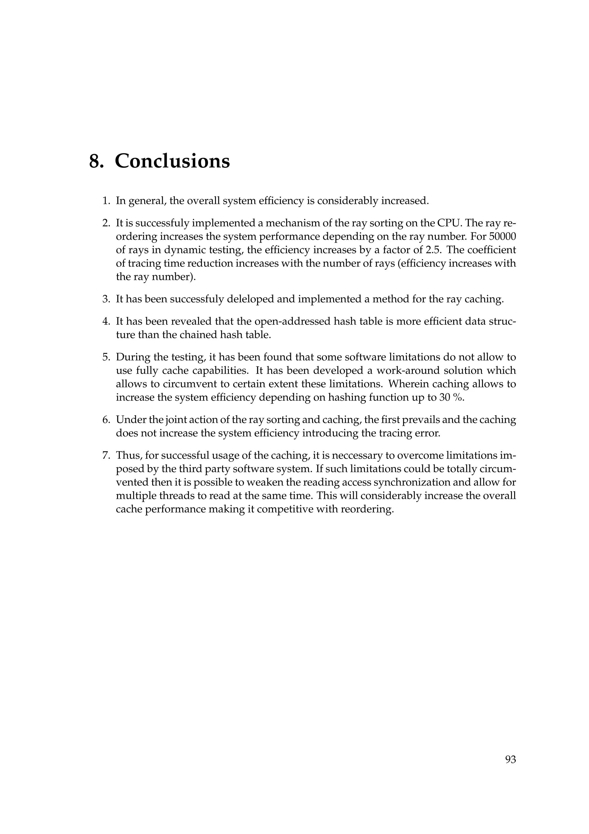 8. Conclusions
1. In general, the overall system efﬁciency is considerably increased.
2. It is successfuly implemented a mechanism of the ray sorting on the CPU. The ray re-
ordering increases the system performance depending on the ray number. For 50000
of rays in dynamic testing, the efﬁciency increases by a factor of 2.5. The coefﬁcient
of tracing time reduction increases with the number of rays (efﬁciency increases with
the ray number).
3. It has been successfuly deleloped and implemented a method for the ray caching.
4. It has been revealed that the open-addressed hash table is more efﬁcient data struc-
ture than the chained hash table.
5. During the testing, it has been found that some software limitations do not allow to
use fully cache capabilities. It has been developed a work-around solution which
allows to circumvent to certain extent these limitations. Wherein caching allows to
increase the system efﬁciency depending on hashing function up to 30 %.
6. Under the joint action of the ray sorting and caching, the ﬁrst prevails and the caching
does not increase the system efﬁciency introducing the tracing error.
7. Thus, for successful usage of the caching, it is neccessary to overcome limitations im-
posed by the third party software system. If such limitations could be totally circum-
vented then it is possible to weaken the reading access synchronization and allow for
multiple threads to read at the same time. This will considerably increase the overall
cache performance making it competitive with reordering.
93
 