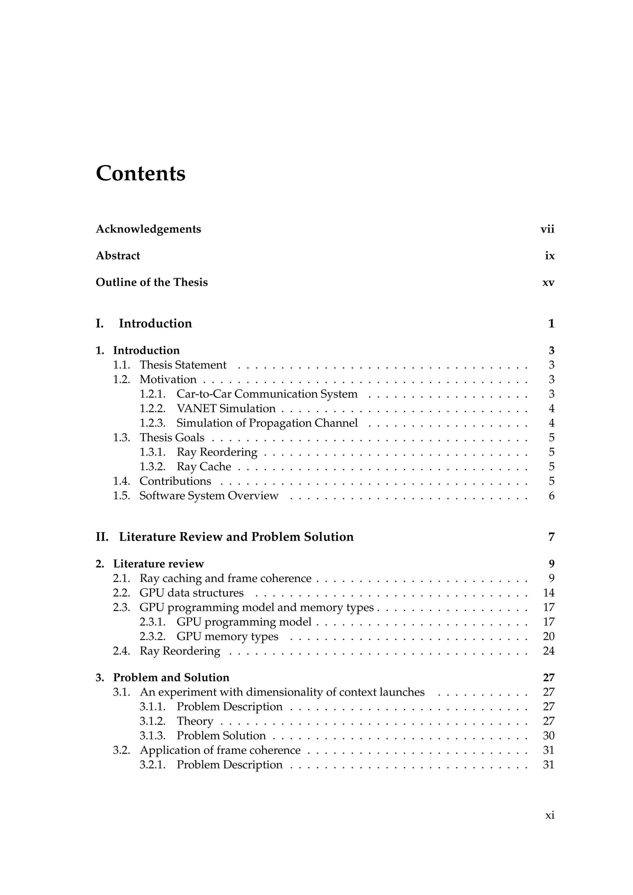 Contents
Acknowledgements vii
Abstract ix
Outline of the Thesis xv
I. Introduction 1
1. Introduction 3
1.1. Thesis Statement . . . . . . . . . . . . . . . . . . . . . . . . . . . . . . . . . . 3
1.2. Motivation . . . . . . . . . . . . . . . . . . . . . . . . . . . . . . . . . . . . . . 3
1.2.1. Car-to-Car Communication System . . . . . . . . . . . . . . . . . . . 3
1.2.2. VANET Simulation . . . . . . . . . . . . . . . . . . . . . . . . . . . . . 4
1.2.3. Simulation of Propagation Channel . . . . . . . . . . . . . . . . . . . 4
1.3. Thesis Goals . . . . . . . . . . . . . . . . . . . . . . . . . . . . . . . . . . . . . 5
1.3.1. Ray Reordering . . . . . . . . . . . . . . . . . . . . . . . . . . . . . . . 5
1.3.2. Ray Cache . . . . . . . . . . . . . . . . . . . . . . . . . . . . . . . . . . 5
1.4. Contributions . . . . . . . . . . . . . . . . . . . . . . . . . . . . . . . . . . . . 5
1.5. Software System Overview . . . . . . . . . . . . . . . . . . . . . . . . . . . . 6
II. Literature Review and Problem Solution 7
2. Literature review 9
2.1. Ray caching and frame coherence . . . . . . . . . . . . . . . . . . . . . . . . . 9
2.2. GPU data structures . . . . . . . . . . . . . . . . . . . . . . . . . . . . . . . . 14
2.3. GPU programming model and memory types . . . . . . . . . . . . . . . . . . 17
2.3.1. GPU programming model . . . . . . . . . . . . . . . . . . . . . . . . . 17
2.3.2. GPU memory types . . . . . . . . . . . . . . . . . . . . . . . . . . . . 20
2.4. Ray Reordering . . . . . . . . . . . . . . . . . . . . . . . . . . . . . . . . . . . 24
3. Problem and Solution 27
3.1. An experiment with dimensionality of context launches . . . . . . . . . . . 27
3.1.1. Problem Description . . . . . . . . . . . . . . . . . . . . . . . . . . . . 27
3.1.2. Theory . . . . . . . . . . . . . . . . . . . . . . . . . . . . . . . . . . . . 27
3.1.3. Problem Solution . . . . . . . . . . . . . . . . . . . . . . . . . . . . . . 30
3.2. Application of frame coherence . . . . . . . . . . . . . . . . . . . . . . . . . . 31
3.2.1. Problem Description . . . . . . . . . . . . . . . . . . . . . . . . . . . . 31
xi
 