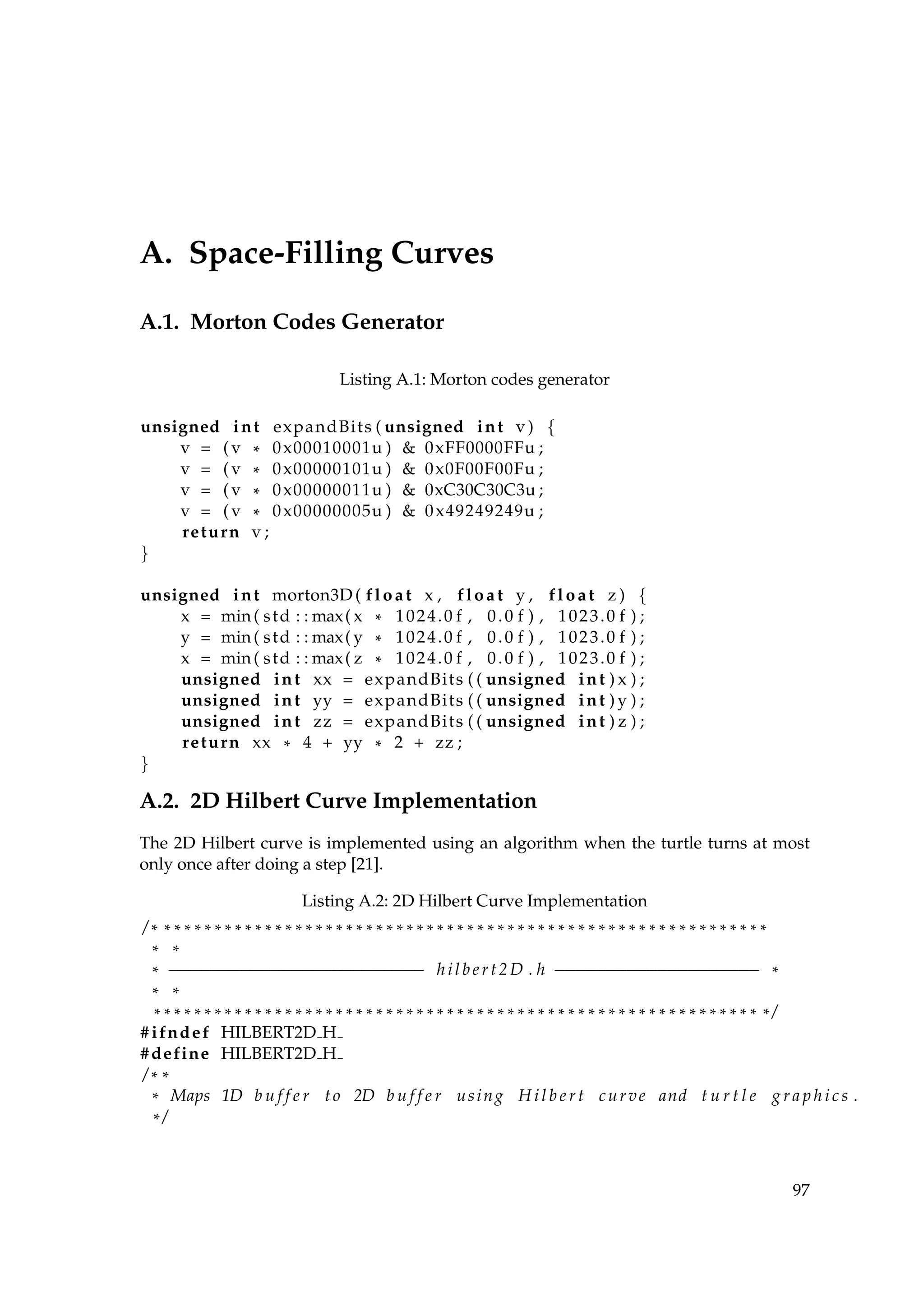 A. Space-Filling Curves
A.1. Morton Codes Generator
Listing A.1: Morton codes generator
unsigned int expandBits ( unsigned int v ) {
v = ( v * 0x00010001u ) & 0xFF0000FFu ;
v = ( v * 0x00000101u ) & 0x0F00F00Fu ;
v = ( v * 0x00000011u ) & 0xC30C30C3u ;
v = ( v * 0x00000005u ) & 0x49249249u ;
return v ;
}
unsigned int morton3D ( float x , float y , float z ) {
x = min( std : : max( x * 1024.0 f , 0.0 f ) , 1023.0 f ) ;
y = min( std : : max( y * 1024.0 f , 0.0 f ) , 1023.0 f ) ;
x = min( std : : max( z * 1024.0 f , 0.0 f ) , 1023.0 f ) ;
unsigned int xx = expandBits ( ( unsigned int ) x ) ;
unsigned int yy = expandBits ( ( unsigned int ) y ) ;
unsigned int zz = expandBits ( ( unsigned int ) z ) ;
return xx * 4 + yy * 2 + zz ;
}
A.2. 2D Hilbert Curve Implementation
The 2D Hilbert curve is implemented using an algorithm when the turtle turns at most
only once after doing a step [21].
Listing A.2: 2D Hilbert Curve Implementation
/ * * * * * * * * * * * * * * * * * * * * * * * * * * * * * * * * * * * * * * * * * * * * * * * * * * * * * * * * * * * * *
* *
* −−−−−−−−−−−−−−−−−−−−−−−−− hilbert2D . h −−−−−−−−−−−−−−−−−−−− *
* *
* * * * * * * * * * * * * * * * * * * * * * * * * * * * * * * * * * * * * * * * * * * * * * * * * * * * * * * * * * * * * /
# ifndef HILBERT2D H
#define HILBERT2D H
/ * *
* Maps 1D b u f f e r to 2D b u f f e r using H i l b e r t curve and t u r t l e g r a p h i c s .
* /
97
 