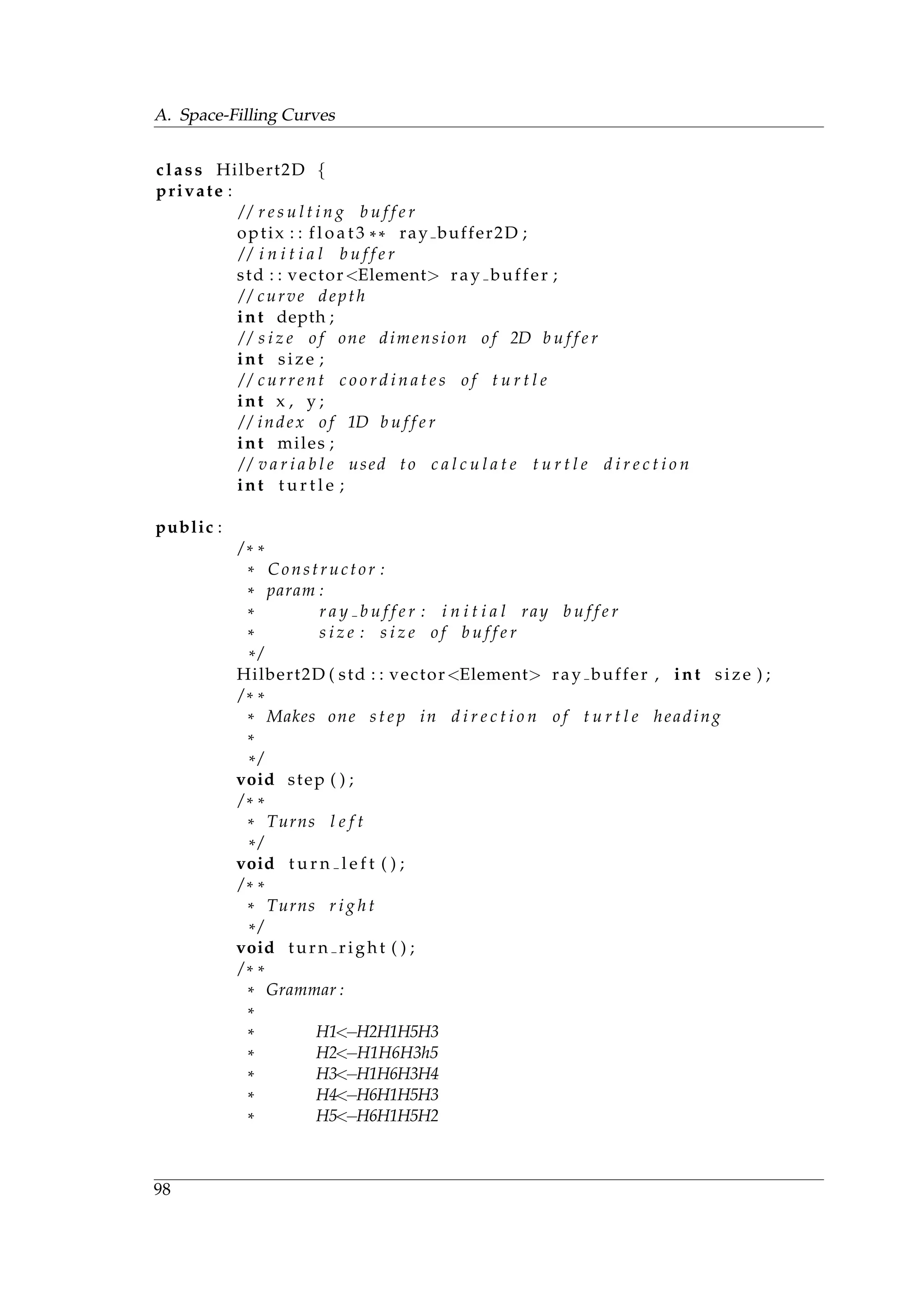A. Space-Filling Curves
class Hilbert2D {
private :
/ / r e s u l t i n g b u f f e r
optix : : f l o a t 3 ** ray buffer2D ;
/ / i n i t i a l b u f f e r
std : : vector<Element> ray buffer ;
/ / curve depth
int depth ;
/ / s i z e o f one dimension o f 2D b u f f e r
int size ;
/ / current c o o r d i n a t e s o f t u r t l e
int x , y ;
/ / index o f 1D b u f f e r
int miles ;
/ / v a r i a b l e used to c a l c u l a t e t u r t l e d i r e c t i o n
int t u r t l e ;
public :
/ * *
* Constructor :
* param :
* r a y b u f f e r : i n i t i a l ray b u f f e r
* s i z e : s i z e o f b u f f e r
* /
Hilbert2D ( std : : vector<Element> ray buffer , int size ) ;
/ * *
* Makes one s t e p in d i r e c t i o n o f t u r t l e heading
*
* /
void step ( ) ;
/ * *
* Turns l e f t
* /
void t u r n l e f t ( ) ;
/ * *
* Turns r i g h t
* /
void turn right ( ) ;
/ * *
* Grammar :
*
* H1<−H2H1H5H3
* H2<−H1H6H3h5
* H3<−H1H6H3H4
* H4<−H6H1H5H3
* H5<−H6H1H5H2
98
 