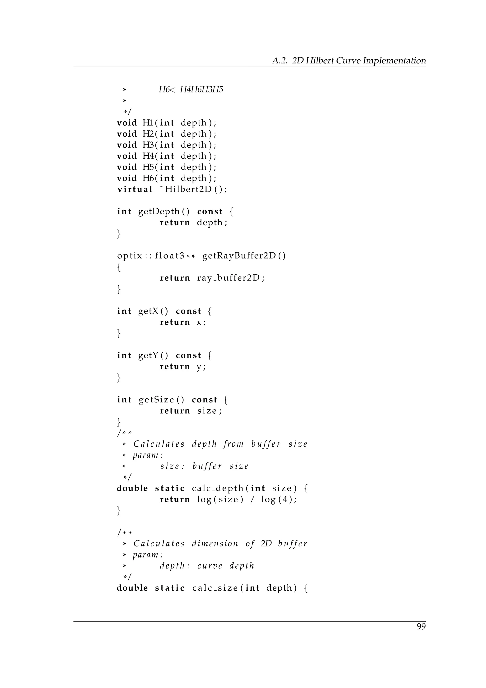 A.2. 2D Hilbert Curve Implementation
* H6<−H4H6H3H5
*
* /
void H1( int depth ) ;
void H2( int depth ) ;
void H3( int depth ) ;
void H4( int depth ) ;
void H5( int depth ) ;
void H6( int depth ) ;
virtual ˜ Hilbert2D ( ) ;
int getDepth ( ) const {
return depth ;
}
optix : : f l o a t 3 ** getRayBuffer2D ( )
{
return ray buffer2D ;
}
int getX ( ) const {
return x ;
}
int getY ( ) const {
return y ;
}
int getSize ( ) const {
return size ;
}
/ * *
* C a l c u l a t e s depth from b u f f e r s i z e
* param :
* s i z e : b u f f e r s i z e
* /
double s t a t i c calc depth ( int size ) {
return log ( size ) / log ( 4 ) ;
}
/ * *
* C a l c u l a t e s dimension o f 2D b u f f e r
* param :
* depth : curve depth
* /
double s t a t i c c a l c s i z e ( int depth ) {
99
 