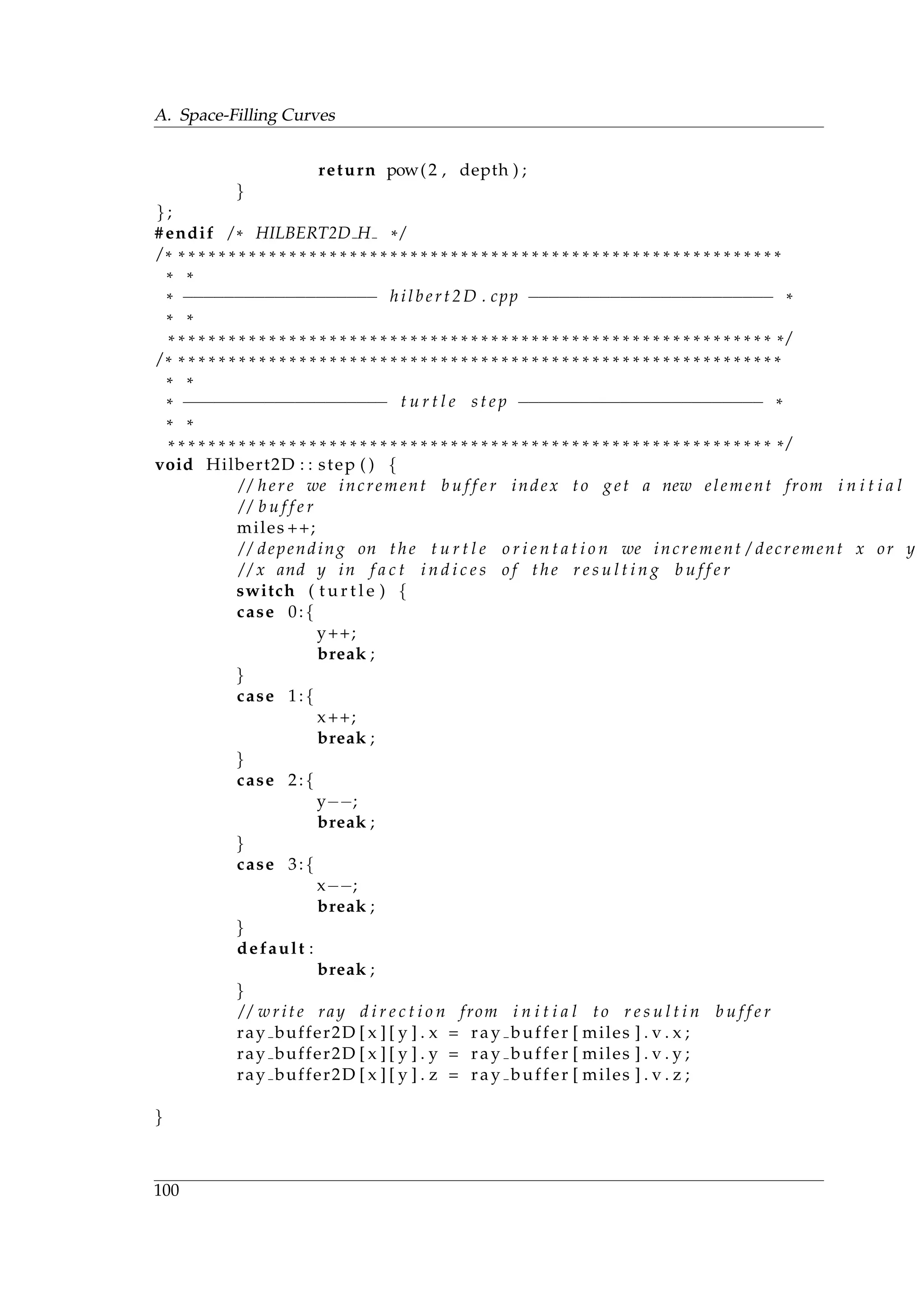 A. Space-Filling Curves
return pow(2 , depth ) ;
}
} ;
#endif / * HILBERT2D H * /
/ * * * * * * * * * * * * * * * * * * * * * * * * * * * * * * * * * * * * * * * * * * * * * * * * * * * * * * * * * * * * *
* *
* −−−−−−−−−−−−−−−−−−− hilbert2D . cpp −−−−−−−−−−−−−−−−−−−−−−−− *
* *
* * * * * * * * * * * * * * * * * * * * * * * * * * * * * * * * * * * * * * * * * * * * * * * * * * * * * * * * * * * * * /
/ * * * * * * * * * * * * * * * * * * * * * * * * * * * * * * * * * * * * * * * * * * * * * * * * * * * * * * * * * * * * *
* *
* −−−−−−−−−−−−−−−−−−−− t u r t l e s t e p −−−−−−−−−−−−−−−−−−−−−−−− *
* *
* * * * * * * * * * * * * * * * * * * * * * * * * * * * * * * * * * * * * * * * * * * * * * * * * * * * * * * * * * * * * /
void Hilbert2D : : step ( ) {
/ / here we increment b u f f e r index to get a new element from i n i t i a l
/ / b u f f e r
miles ++;
/ / depending on the t u r t l e o r i e n t a t i o n we increment / decrement x or y
/ / x and y in f a c t i n d i c e s o f the r e s u l t i n g b u f f e r
switch ( t u r t l e ) {
case 0:{
y++;
break ;
}
case 1:{
x++;
break ;
}
case 2:{
y−−;
break ;
}
case 3:{
x−−;
break ;
}
default :
break ;
}
/ / write ray d i r e c t i o n from i n i t i a l to r e s u l t i n b u f f e r
ray buffer2D [ x ] [ y ] . x = ray buffer [ miles ] . v . x ;
ray buffer2D [ x ] [ y ] . y = ray buffer [ miles ] . v . y ;
ray buffer2D [ x ] [ y ] . z = ray buffer [ miles ] . v . z ;
}
100
 