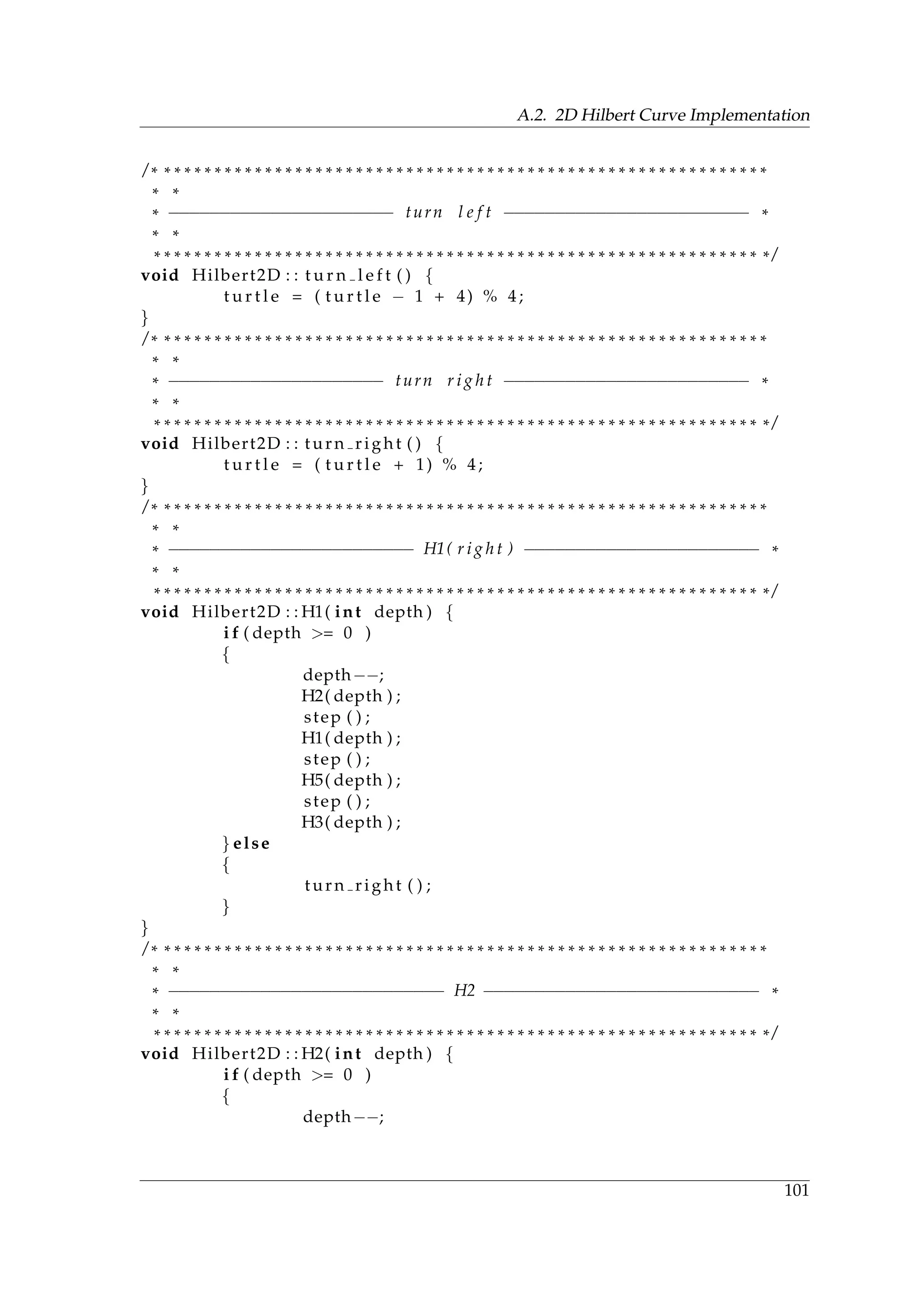 A.2. 2D Hilbert Curve Implementation
/ * * * * * * * * * * * * * * * * * * * * * * * * * * * * * * * * * * * * * * * * * * * * * * * * * * * * * * * * * * * * *
* *
* −−−−−−−−−−−−−−−−−−−−−− turn l e f t −−−−−−−−−−−−−−−−−−−−−−−− *
* *
* * * * * * * * * * * * * * * * * * * * * * * * * * * * * * * * * * * * * * * * * * * * * * * * * * * * * * * * * * * * * /
void Hilbert2D : : t u r n l e f t ( ) {
t u r t l e = ( t u r t l e − 1 + 4) % 4;
}
/ * * * * * * * * * * * * * * * * * * * * * * * * * * * * * * * * * * * * * * * * * * * * * * * * * * * * * * * * * * * * *
* *
* −−−−−−−−−−−−−−−−−−−−− turn r i g h t −−−−−−−−−−−−−−−−−−−−−−−− *
* *
* * * * * * * * * * * * * * * * * * * * * * * * * * * * * * * * * * * * * * * * * * * * * * * * * * * * * * * * * * * * * /
void Hilbert2D : : turn right ( ) {
t u r t l e = ( t u r t l e + 1) % 4;
}
/ * * * * * * * * * * * * * * * * * * * * * * * * * * * * * * * * * * * * * * * * * * * * * * * * * * * * * * * * * * * * *
* *
* −−−−−−−−−−−−−−−−−−−−−−−− H1( r i g h t ) −−−−−−−−−−−−−−−−−−−−−−− *
* *
* * * * * * * * * * * * * * * * * * * * * * * * * * * * * * * * * * * * * * * * * * * * * * * * * * * * * * * * * * * * * /
void Hilbert2D : : H1( int depth ) {
i f ( depth >= 0 )
{
depth−−;
H2( depth ) ;
step ( ) ;
H1( depth ) ;
step ( ) ;
H5( depth ) ;
step ( ) ;
H3( depth ) ;
} else
{
turn right ( ) ;
}
}
/ * * * * * * * * * * * * * * * * * * * * * * * * * * * * * * * * * * * * * * * * * * * * * * * * * * * * * * * * * * * * *
* *
* −−−−−−−−−−−−−−−−−−−−−−−−−−− H2 −−−−−−−−−−−−−−−−−−−−−−−−−−− *
* *
* * * * * * * * * * * * * * * * * * * * * * * * * * * * * * * * * * * * * * * * * * * * * * * * * * * * * * * * * * * * * /
void Hilbert2D : : H2( int depth ) {
i f ( depth >= 0 )
{
depth−−;
101
 
