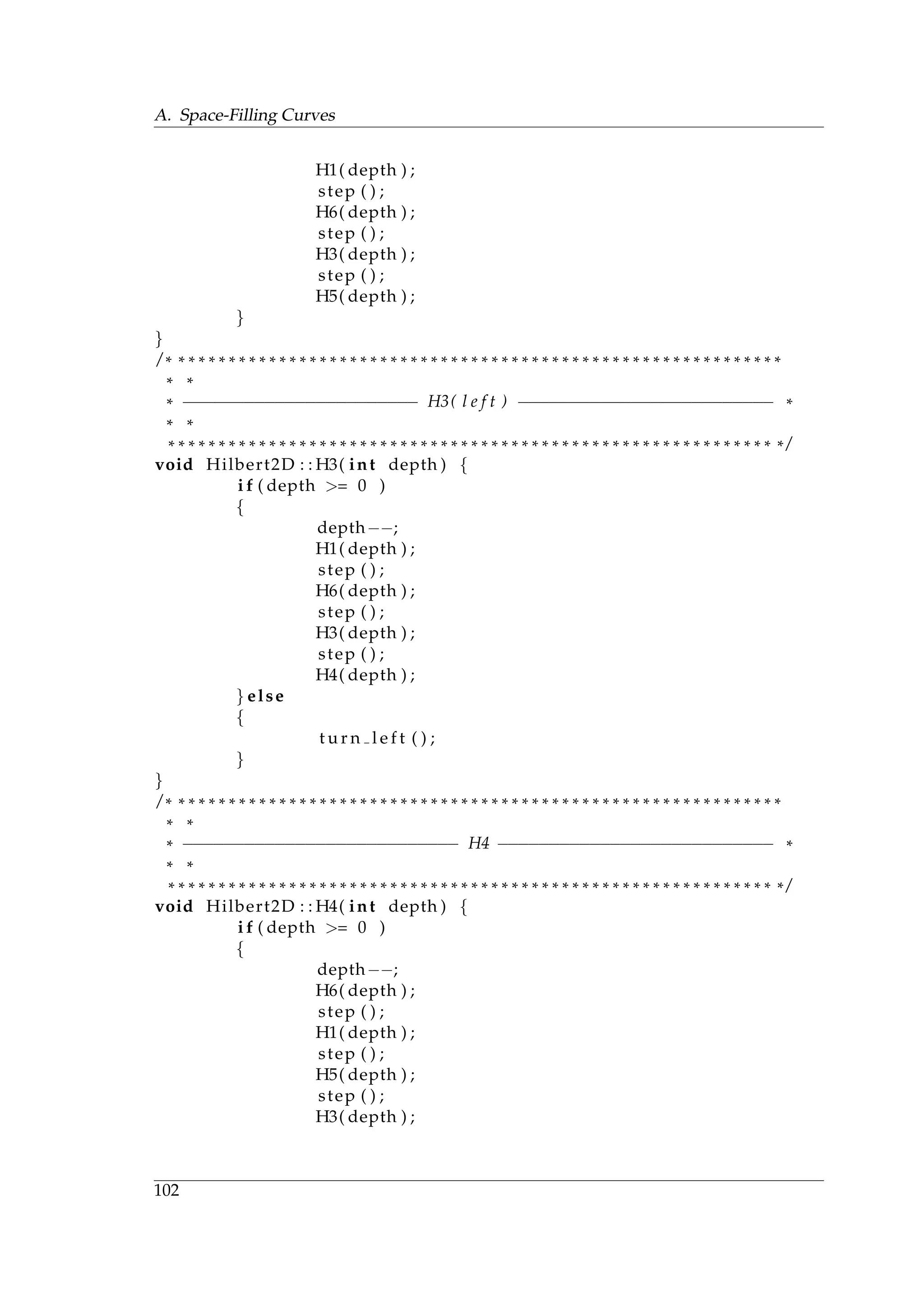 A. Space-Filling Curves
H1( depth ) ;
step ( ) ;
H6( depth ) ;
step ( ) ;
H3( depth ) ;
step ( ) ;
H5( depth ) ;
}
}
/ * * * * * * * * * * * * * * * * * * * * * * * * * * * * * * * * * * * * * * * * * * * * * * * * * * * * * * * * * * * * *
* *
* −−−−−−−−−−−−−−−−−−−−−−− H3( l e f t ) −−−−−−−−−−−−−−−−−−−−−−−−− *
* *
* * * * * * * * * * * * * * * * * * * * * * * * * * * * * * * * * * * * * * * * * * * * * * * * * * * * * * * * * * * * * /
void Hilbert2D : : H3( int depth ) {
i f ( depth >= 0 )
{
depth−−;
H1( depth ) ;
step ( ) ;
H6( depth ) ;
step ( ) ;
H3( depth ) ;
step ( ) ;
H4( depth ) ;
} else
{
t u r n l e f t ( ) ;
}
}
/ * * * * * * * * * * * * * * * * * * * * * * * * * * * * * * * * * * * * * * * * * * * * * * * * * * * * * * * * * * * * *
* *
* −−−−−−−−−−−−−−−−−−−−−−−−−−− H4 −−−−−−−−−−−−−−−−−−−−−−−−−−− *
* *
* * * * * * * * * * * * * * * * * * * * * * * * * * * * * * * * * * * * * * * * * * * * * * * * * * * * * * * * * * * * * /
void Hilbert2D : : H4( int depth ) {
i f ( depth >= 0 )
{
depth−−;
H6( depth ) ;
step ( ) ;
H1( depth ) ;
step ( ) ;
H5( depth ) ;
step ( ) ;
H3( depth ) ;
102
 