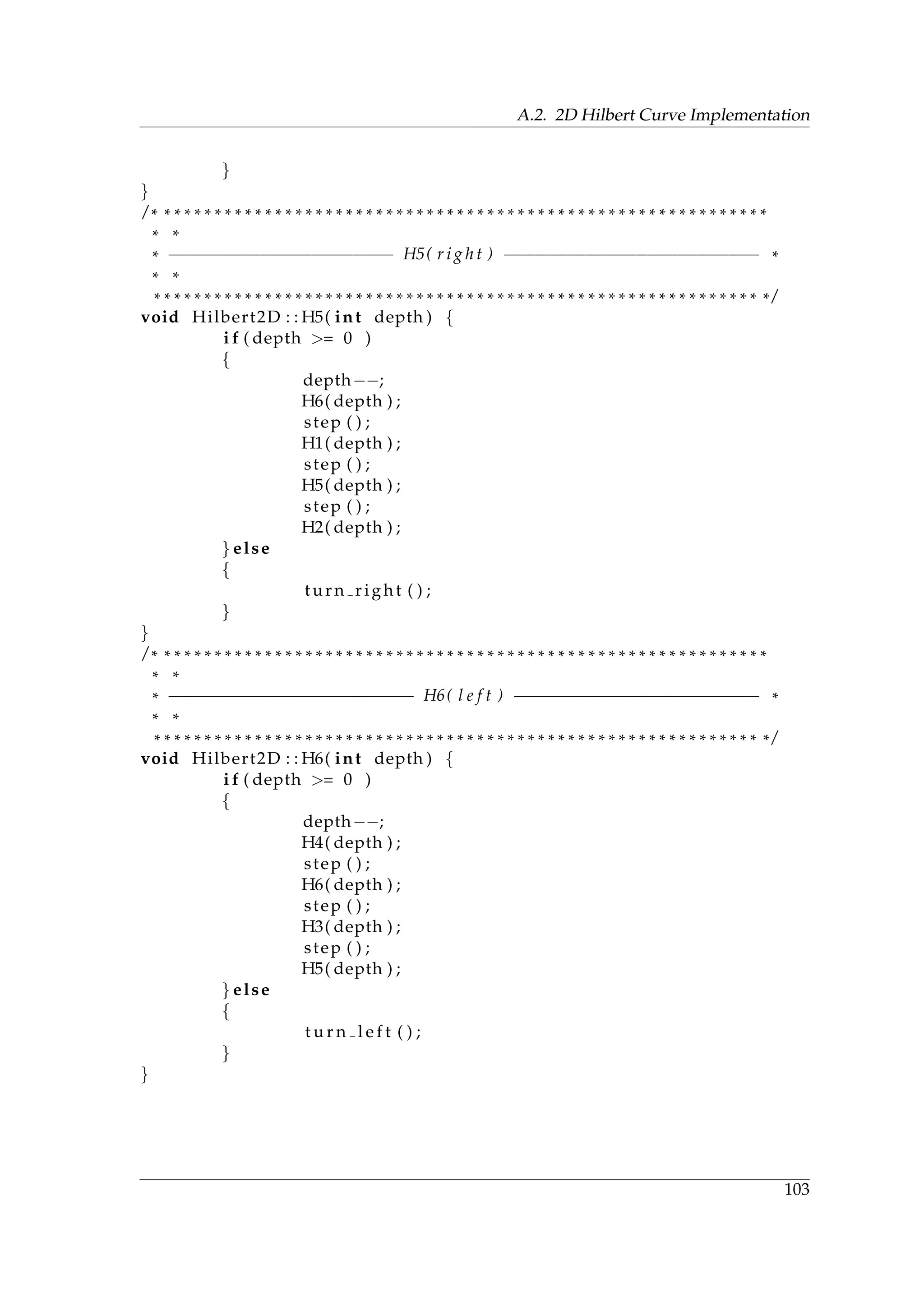 A.2. 2D Hilbert Curve Implementation
}
}
/ * * * * * * * * * * * * * * * * * * * * * * * * * * * * * * * * * * * * * * * * * * * * * * * * * * * * * * * * * * * * *
* *
* −−−−−−−−−−−−−−−−−−−−−− H5( r i g h t ) −−−−−−−−−−−−−−−−−−−−−−−−− *
* *
* * * * * * * * * * * * * * * * * * * * * * * * * * * * * * * * * * * * * * * * * * * * * * * * * * * * * * * * * * * * * /
void Hilbert2D : : H5( int depth ) {
i f ( depth >= 0 )
{
depth−−;
H6( depth ) ;
step ( ) ;
H1( depth ) ;
step ( ) ;
H5( depth ) ;
step ( ) ;
H2( depth ) ;
} else
{
turn right ( ) ;
}
}
/ * * * * * * * * * * * * * * * * * * * * * * * * * * * * * * * * * * * * * * * * * * * * * * * * * * * * * * * * * * * * *
* *
* −−−−−−−−−−−−−−−−−−−−−−−− H6( l e f t ) −−−−−−−−−−−−−−−−−−−−−−−− *
* *
* * * * * * * * * * * * * * * * * * * * * * * * * * * * * * * * * * * * * * * * * * * * * * * * * * * * * * * * * * * * * /
void Hilbert2D : : H6( int depth ) {
i f ( depth >= 0 )
{
depth−−;
H4( depth ) ;
step ( ) ;
H6( depth ) ;
step ( ) ;
H3( depth ) ;
step ( ) ;
H5( depth ) ;
} else
{
t u r n l e f t ( ) ;
}
}
103
 