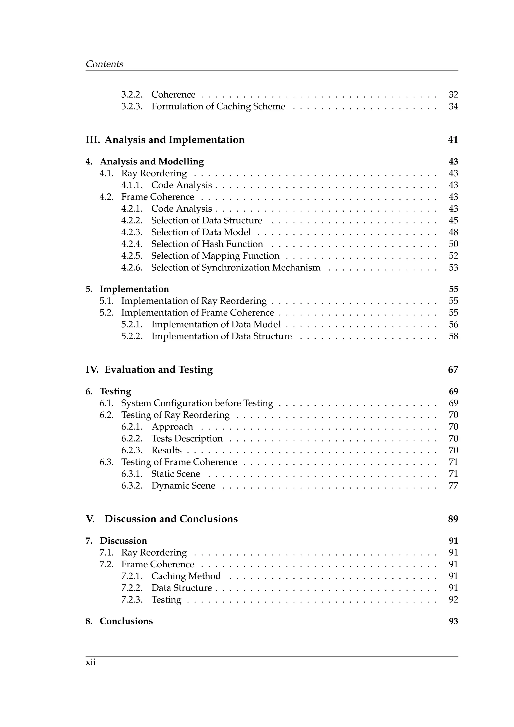 Contents
3.2.2. Coherence . . . . . . . . . . . . . . . . . . . . . . . . . . . . . . . . . . 32
3.2.3. Formulation of Caching Scheme . . . . . . . . . . . . . . . . . . . . . 34
III. Analysis and Implementation 41
4. Analysis and Modelling 43
4.1. Ray Reordering . . . . . . . . . . . . . . . . . . . . . . . . . . . . . . . . . . . 43
4.1.1. Code Analysis . . . . . . . . . . . . . . . . . . . . . . . . . . . . . . . . 43
4.2. Frame Coherence . . . . . . . . . . . . . . . . . . . . . . . . . . . . . . . . . . 43
4.2.1. Code Analysis . . . . . . . . . . . . . . . . . . . . . . . . . . . . . . . . 43
4.2.2. Selection of Data Structure . . . . . . . . . . . . . . . . . . . . . . . . 45
4.2.3. Selection of Data Model . . . . . . . . . . . . . . . . . . . . . . . . . . 48
4.2.4. Selection of Hash Function . . . . . . . . . . . . . . . . . . . . . . . . 50
4.2.5. Selection of Mapping Function . . . . . . . . . . . . . . . . . . . . . . 52
4.2.6. Selection of Synchronization Mechanism . . . . . . . . . . . . . . . . 53
5. Implementation 55
5.1. Implementation of Ray Reordering . . . . . . . . . . . . . . . . . . . . . . . . 55
5.2. Implementation of Frame Coherence . . . . . . . . . . . . . . . . . . . . . . . 55
5.2.1. Implementation of Data Model . . . . . . . . . . . . . . . . . . . . . . 56
5.2.2. Implementation of Data Structure . . . . . . . . . . . . . . . . . . . . 58
IV. Evaluation and Testing 67
6. Testing 69
6.1. System Conﬁguration before Testing . . . . . . . . . . . . . . . . . . . . . . . 69
6.2. Testing of Ray Reordering . . . . . . . . . . . . . . . . . . . . . . . . . . . . . 70
6.2.1. Approach . . . . . . . . . . . . . . . . . . . . . . . . . . . . . . . . . . 70
6.2.2. Tests Description . . . . . . . . . . . . . . . . . . . . . . . . . . . . . . 70
6.2.3. Results . . . . . . . . . . . . . . . . . . . . . . . . . . . . . . . . . . . . 70
6.3. Testing of Frame Coherence . . . . . . . . . . . . . . . . . . . . . . . . . . . . 71
6.3.1. Static Scene . . . . . . . . . . . . . . . . . . . . . . . . . . . . . . . . . 71
6.3.2. Dynamic Scene . . . . . . . . . . . . . . . . . . . . . . . . . . . . . . . 77
V. Discussion and Conclusions 89
7. Discussion 91
7.1. Ray Reordering . . . . . . . . . . . . . . . . . . . . . . . . . . . . . . . . . . . 91
7.2. Frame Coherence . . . . . . . . . . . . . . . . . . . . . . . . . . . . . . . . . . 91
7.2.1. Caching Method . . . . . . . . . . . . . . . . . . . . . . . . . . . . . . 91
7.2.2. Data Structure . . . . . . . . . . . . . . . . . . . . . . . . . . . . . . . . 91
7.2.3. Testing . . . . . . . . . . . . . . . . . . . . . . . . . . . . . . . . . . . . 92
8. Conclusions 93
xii
 