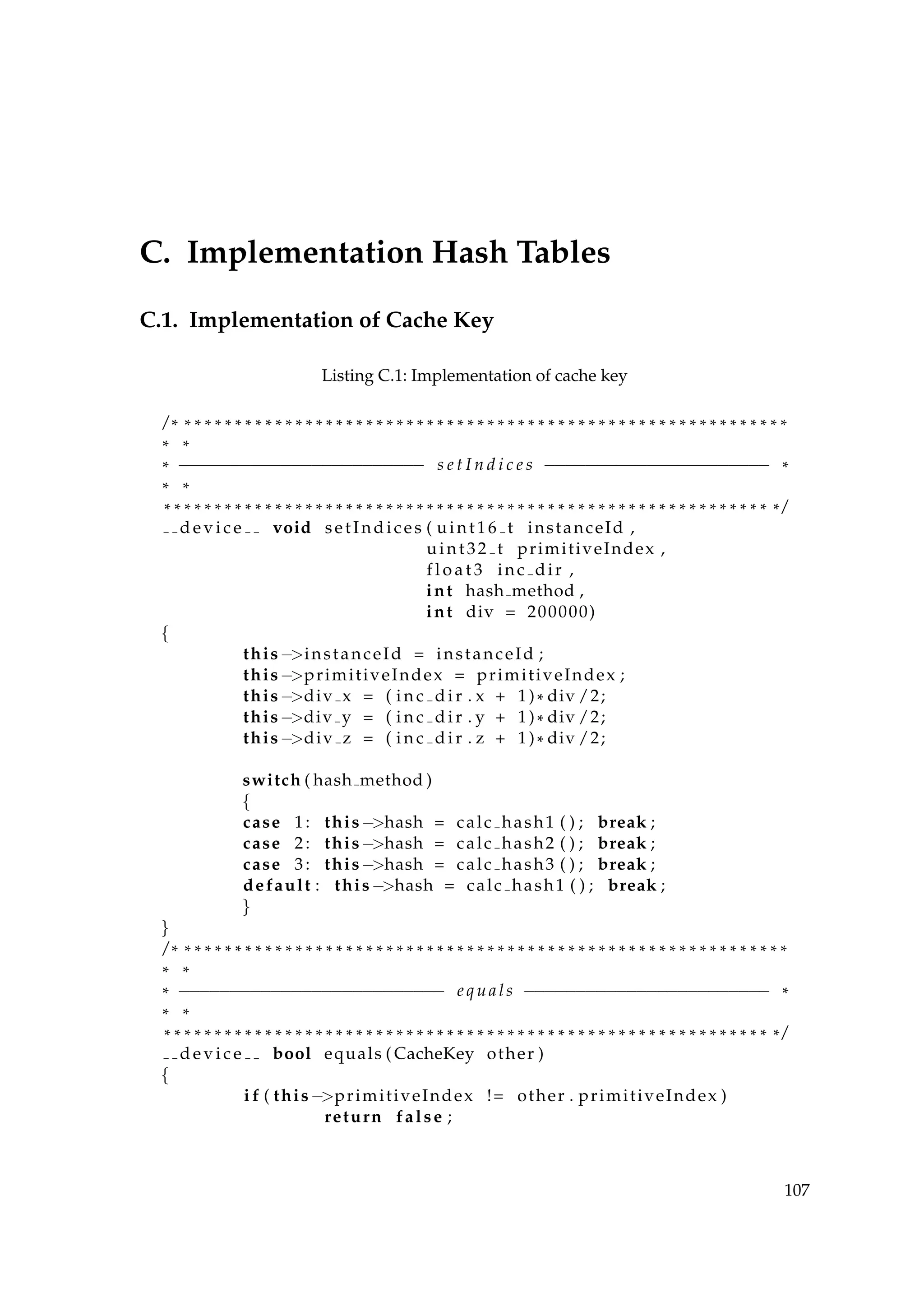 C. Implementation Hash Tables
C.1. Implementation of Cache Key
Listing C.1: Implementation of cache key
/ * * * * * * * * * * * * * * * * * * * * * * * * * * * * * * * * * * * * * * * * * * * * * * * * * * * * * * * * * * * * *
* *
* −−−−−−−−−−−−−−−−−−−−−−−− s e t I n d i c e s −−−−−−−−−−−−−−−−−−−−−− *
* *
* * * * * * * * * * * * * * * * * * * * * * * * * * * * * * * * * * * * * * * * * * * * * * * * * * * * * * * * * * * * * /
d e v i c e void setIndices ( uint16 t instanceId ,
uint32 t primitiveIndex ,
f l o a t 3 inc dir ,
int hash method ,
int div = 200000)
{
this−>instanceId = instanceId ;
this−>primitiveIndex = primitiveIndex ;
this−>div x = ( i n c d i r . x + 1)* div /2;
this−>div y = ( i n c d i r . y + 1)* div /2;
this−>div z = ( i n c d i r . z + 1)* div /2;
switch ( hash method )
{
case 1: this−>hash = calc hash1 ( ) ; break ;
case 2: this−>hash = calc hash2 ( ) ; break ;
case 3: this−>hash = calc hash3 ( ) ; break ;
default : this−>hash = calc hash1 ( ) ; break ;
}
}
/ * * * * * * * * * * * * * * * * * * * * * * * * * * * * * * * * * * * * * * * * * * * * * * * * * * * * * * * * * * * * *
* *
* −−−−−−−−−−−−−−−−−−−−−−−−−− e q u a l s −−−−−−−−−−−−−−−−−−−−−−−− *
* *
* * * * * * * * * * * * * * * * * * * * * * * * * * * * * * * * * * * * * * * * * * * * * * * * * * * * * * * * * * * * * /
d e v i c e bool equals ( CacheKey other )
{
i f ( this−>primitiveIndex != other . primitiveIndex )
return false ;
107
 