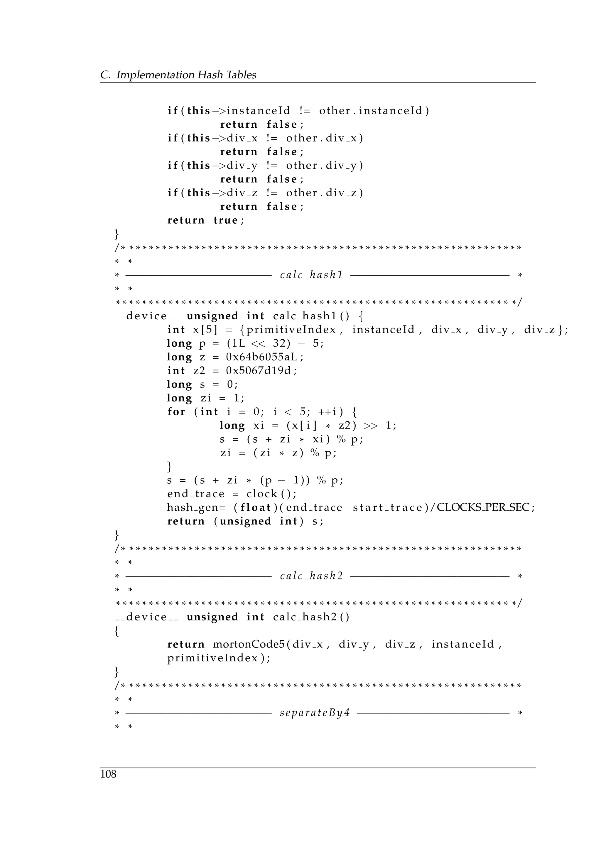 C. Implementation Hash Tables
i f ( this−>instanceId != other . instanceId )
return false ;
i f ( this−>div x != other . div x )
return false ;
i f ( this−>div y != other . div y )
return false ;
i f ( this−>div z != other . div z )
return false ;
return true ;
}
/ * * * * * * * * * * * * * * * * * * * * * * * * * * * * * * * * * * * * * * * * * * * * * * * * * * * * * * * * * * * * *
* *
* −−−−−−−−−−−−−−−−−−−−−− c a l c h a s h 1 −−−−−−−−−−−−−−−−−−−−−−−− *
* *
* * * * * * * * * * * * * * * * * * * * * * * * * * * * * * * * * * * * * * * * * * * * * * * * * * * * * * * * * * * * * /
d e v i c e unsigned int calc hash1 ( ) {
int x [ 5 ] = { primitiveIndex , instanceId , div x , div y , div z } ;
long p = (1L << 32) − 5;
long z = 0x64b6055aL ;
int z2 = 0x5067d19d ;
long s = 0;
long zi = 1;
for ( int i = 0; i < 5; ++ i ) {
long xi = ( x [ i ] * z2 ) >> 1;
s = ( s + zi * xi ) % p ;
zi = ( zi * z ) % p ;
}
s = ( s + zi * (p − 1 ) ) % p ;
end trace = clock ( ) ;
hash gen= ( float ) ( end trace−s t a r t t r a c e )/CLOCKS PER SEC ;
return ( unsigned int ) s ;
}
/ * * * * * * * * * * * * * * * * * * * * * * * * * * * * * * * * * * * * * * * * * * * * * * * * * * * * * * * * * * * * *
* *
* −−−−−−−−−−−−−−−−−−−−−− c a l c h a s h 2 −−−−−−−−−−−−−−−−−−−−−−−− *
* *
* * * * * * * * * * * * * * * * * * * * * * * * * * * * * * * * * * * * * * * * * * * * * * * * * * * * * * * * * * * * * /
d e v i c e unsigned int calc hash2 ( )
{
return mortonCode5 ( div x , div y , div z , instanceId ,
primitiveIndex ) ;
}
/ * * * * * * * * * * * * * * * * * * * * * * * * * * * * * * * * * * * * * * * * * * * * * * * * * * * * * * * * * * * * *
* *
* −−−−−−−−−−−−−−−−−−−−−− separateBy4 −−−−−−−−−−−−−−−−−−−−−−− *
* *
108
 