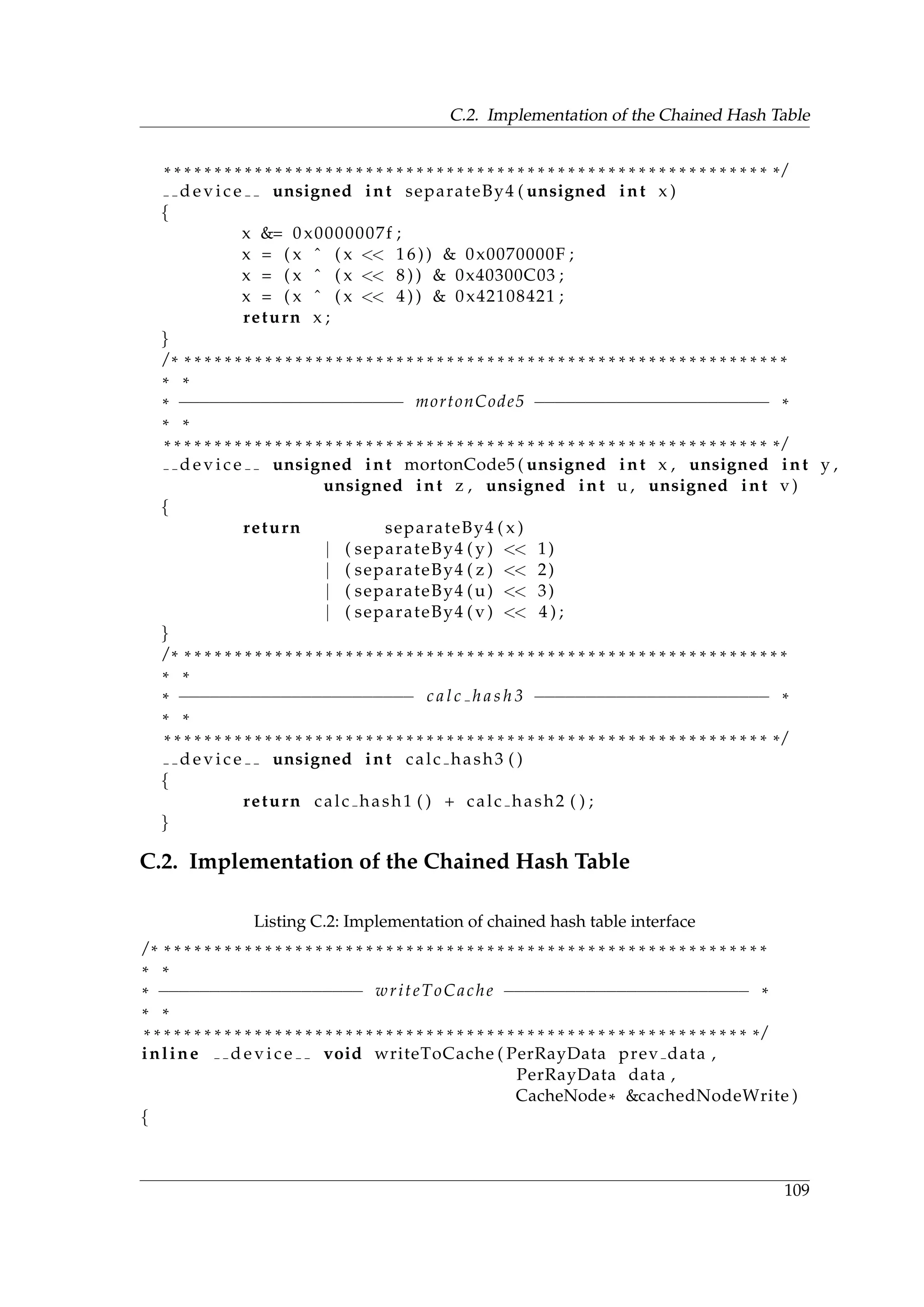 C.2. Implementation of the Chained Hash Table
* * * * * * * * * * * * * * * * * * * * * * * * * * * * * * * * * * * * * * * * * * * * * * * * * * * * * * * * * * * * * /
d e v i c e unsigned int separateBy4 ( unsigned int x )
{
x &= 0 x0000007f ;
x = ( x ˆ ( x << 16)) & 0x0070000F ;
x = ( x ˆ ( x << 8 ) ) & 0x40300C03 ;
x = ( x ˆ ( x << 4 ) ) & 0x42108421 ;
return x ;
}
/ * * * * * * * * * * * * * * * * * * * * * * * * * * * * * * * * * * * * * * * * * * * * * * * * * * * * * * * * * * * * *
* *
* −−−−−−−−−−−−−−−−−−−−−− mortonCode5 −−−−−−−−−−−−−−−−−−−−−−− *
* *
* * * * * * * * * * * * * * * * * * * * * * * * * * * * * * * * * * * * * * * * * * * * * * * * * * * * * * * * * * * * * /
d e v i c e unsigned int mortonCode5 ( unsigned int x , unsigned int y ,
unsigned int z , unsigned int u , unsigned int v )
{
return separateBy4 ( x )
| ( separateBy4 ( y ) << 1)
| ( separateBy4 ( z ) << 2)
| ( separateBy4 (u) << 3)
| ( separateBy4 ( v ) << 4 ) ;
}
/ * * * * * * * * * * * * * * * * * * * * * * * * * * * * * * * * * * * * * * * * * * * * * * * * * * * * * * * * * * * * *
* *
* −−−−−−−−−−−−−−−−−−−−−−− c a l c h a s h 3 −−−−−−−−−−−−−−−−−−−−−−− *
* *
* * * * * * * * * * * * * * * * * * * * * * * * * * * * * * * * * * * * * * * * * * * * * * * * * * * * * * * * * * * * * /
d e v i c e unsigned int calc hash3 ( )
{
return calc hash1 ( ) + calc hash2 ( ) ;
}
C.2. Implementation of the Chained Hash Table
Listing C.2: Implementation of chained hash table interface
/ * * * * * * * * * * * * * * * * * * * * * * * * * * * * * * * * * * * * * * * * * * * * * * * * * * * * * * * * * * * * *
* *
* −−−−−−−−−−−−−−−−−−−− writeToCache −−−−−−−−−−−−−−−−−−−−−−−− *
* *
* * * * * * * * * * * * * * * * * * * * * * * * * * * * * * * * * * * * * * * * * * * * * * * * * * * * * * * * * * * * * /
inline d e v i c e void writeToCache ( PerRayData prev data ,
PerRayData data ,
CacheNode* &cachedNodeWrite )
{
109
 