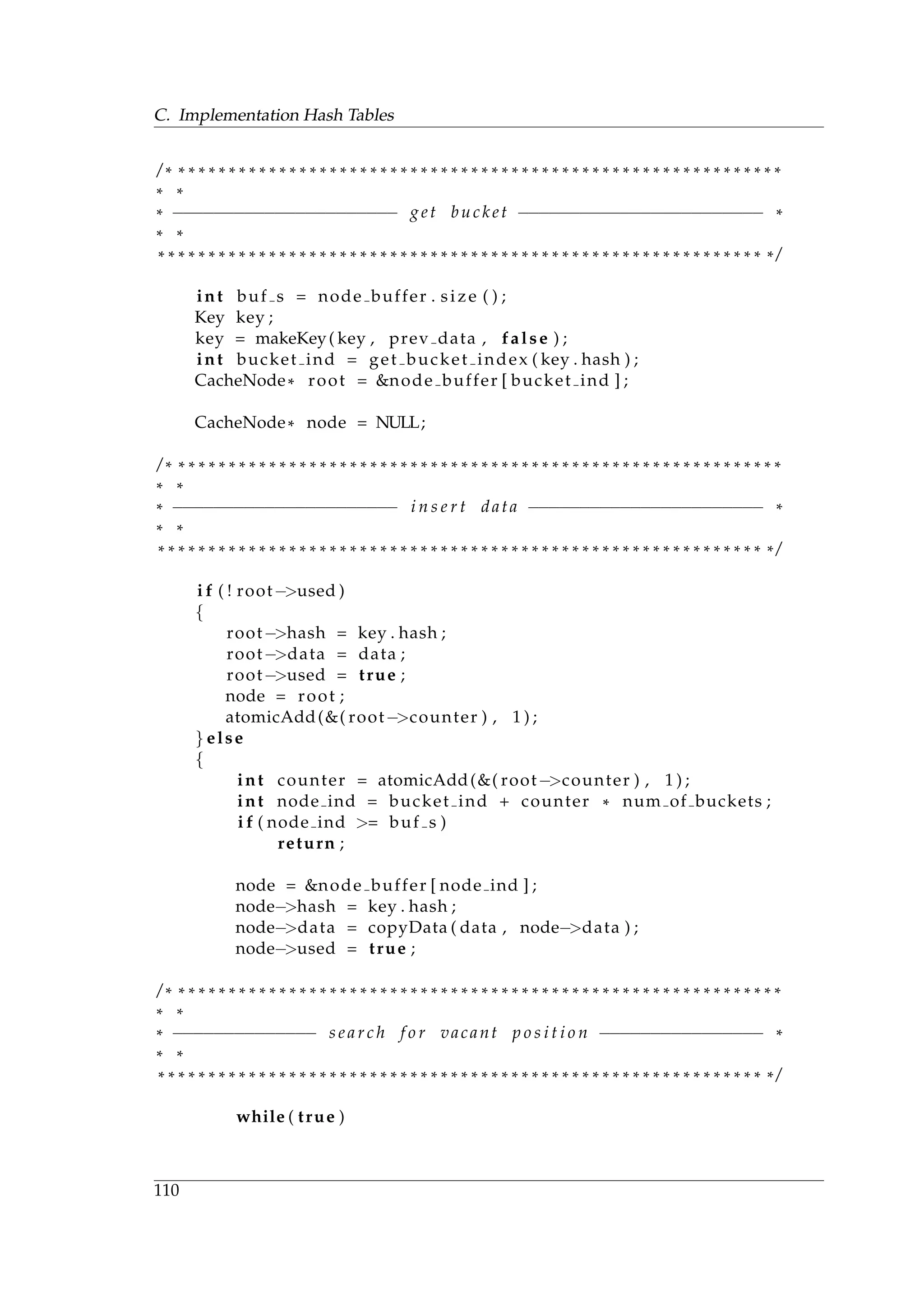 C. Implementation Hash Tables
/ * * * * * * * * * * * * * * * * * * * * * * * * * * * * * * * * * * * * * * * * * * * * * * * * * * * * * * * * * * * * *
* *
* −−−−−−−−−−−−−−−−−−−−−− get bucket −−−−−−−−−−−−−−−−−−−−−−−− *
* *
* * * * * * * * * * * * * * * * * * * * * * * * * * * * * * * * * * * * * * * * * * * * * * * * * * * * * * * * * * * * * /
int buf s = node buffer . size ( ) ;
Key key ;
key = makeKey( key , prev data , false ) ;
int bucket ind = get bucket index ( key . hash ) ;
CacheNode* root = &node buffer [ bucket ind ] ;
CacheNode* node = NULL;
/ * * * * * * * * * * * * * * * * * * * * * * * * * * * * * * * * * * * * * * * * * * * * * * * * * * * * * * * * * * * * *
* *
* −−−−−−−−−−−−−−−−−−−−−− i n s e r t data −−−−−−−−−−−−−−−−−−−−−−− *
* *
* * * * * * * * * * * * * * * * * * * * * * * * * * * * * * * * * * * * * * * * * * * * * * * * * * * * * * * * * * * * * /
i f ( ! root−>used )
{
root−>hash = key . hash ;
root−>data = data ;
root−>used = true ;
node = root ;
atomicAdd(&( root−>counter ) , 1 ) ;
} else
{
int counter = atomicAdd(&( root−>counter ) , 1 ) ;
int node ind = bucket ind + counter * num of buckets ;
i f ( node ind >= buf s )
return ;
node = &node buffer [ node ind ] ;
node−>hash = key . hash ;
node−>data = copyData ( data , node−>data ) ;
node−>used = true ;
/ * * * * * * * * * * * * * * * * * * * * * * * * * * * * * * * * * * * * * * * * * * * * * * * * * * * * * * * * * * * * *
* *
* −−−−−−−−−−−−−− s e a r c h f o r vacant p o s i t i o n −−−−−−−−−−−−−−−− *
* *
* * * * * * * * * * * * * * * * * * * * * * * * * * * * * * * * * * * * * * * * * * * * * * * * * * * * * * * * * * * * * /
while ( true )
110
 