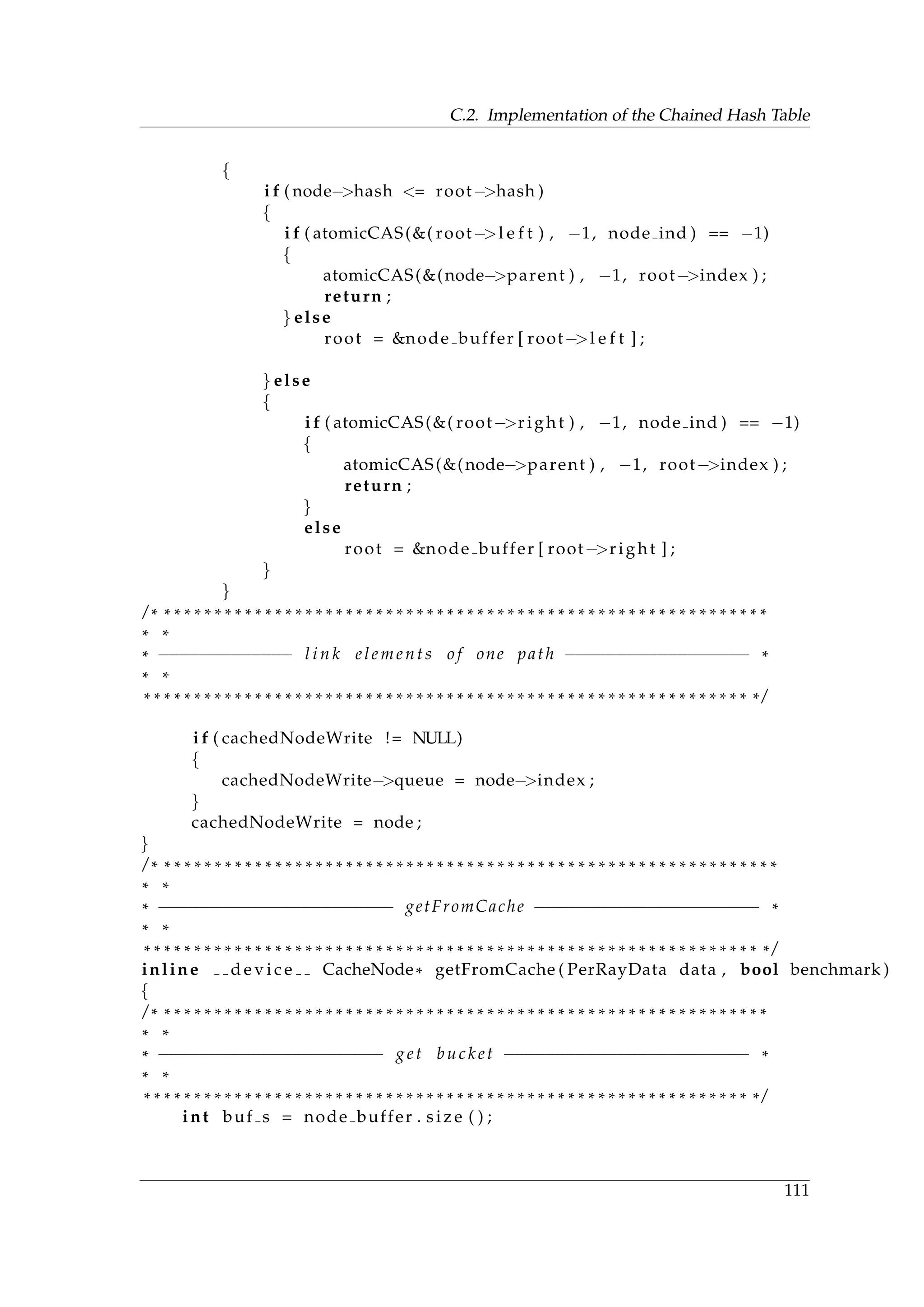 C.2. Implementation of the Chained Hash Table
{
i f ( node−>hash <= root−>hash )
{
i f ( atomicCAS(&( root−>l e f t ) , −1, node ind ) == −1)
{
atomicCAS(&(node−>parent ) , −1, root−>index ) ;
return ;
} else
root = &node buffer [ root−>l e f t ] ;
} else
{
i f ( atomicCAS(&( root−>right ) , −1, node ind ) == −1)
{
atomicCAS(&(node−>parent ) , −1, root−>index ) ;
return ;
}
else
root = &node buffer [ root−>right ] ;
}
}
/ * * * * * * * * * * * * * * * * * * * * * * * * * * * * * * * * * * * * * * * * * * * * * * * * * * * * * * * * * * * * *
* *
* −−−−−−−−−−−−− l i n k elements o f one path −−−−−−−−−−−−−−−−−− *
* *
* * * * * * * * * * * * * * * * * * * * * * * * * * * * * * * * * * * * * * * * * * * * * * * * * * * * * * * * * * * * * /
i f ( cachedNodeWrite != NULL)
{
cachedNodeWrite−>queue = node−>index ;
}
cachedNodeWrite = node ;
}
/ * * * * * * * * * * * * * * * * * * * * * * * * * * * * * * * * * * * * * * * * * * * * * * * * * * * * * * * * * * * * * *
* *
* −−−−−−−−−−−−−−−−−−−−−−− getFromCache −−−−−−−−−−−−−−−−−−−−−− *
* *
* * * * * * * * * * * * * * * * * * * * * * * * * * * * * * * * * * * * * * * * * * * * * * * * * * * * * * * * * * * * * * /
inline d e v i c e CacheNode* getFromCache ( PerRayData data , bool benchmark )
{
/ * * * * * * * * * * * * * * * * * * * * * * * * * * * * * * * * * * * * * * * * * * * * * * * * * * * * * * * * * * * * *
* *
* −−−−−−−−−−−−−−−−−−−−−− get bucket −−−−−−−−−−−−−−−−−−−−−−−− *
* *
* * * * * * * * * * * * * * * * * * * * * * * * * * * * * * * * * * * * * * * * * * * * * * * * * * * * * * * * * * * * * /
int buf s = node buffer . size ( ) ;
111
 