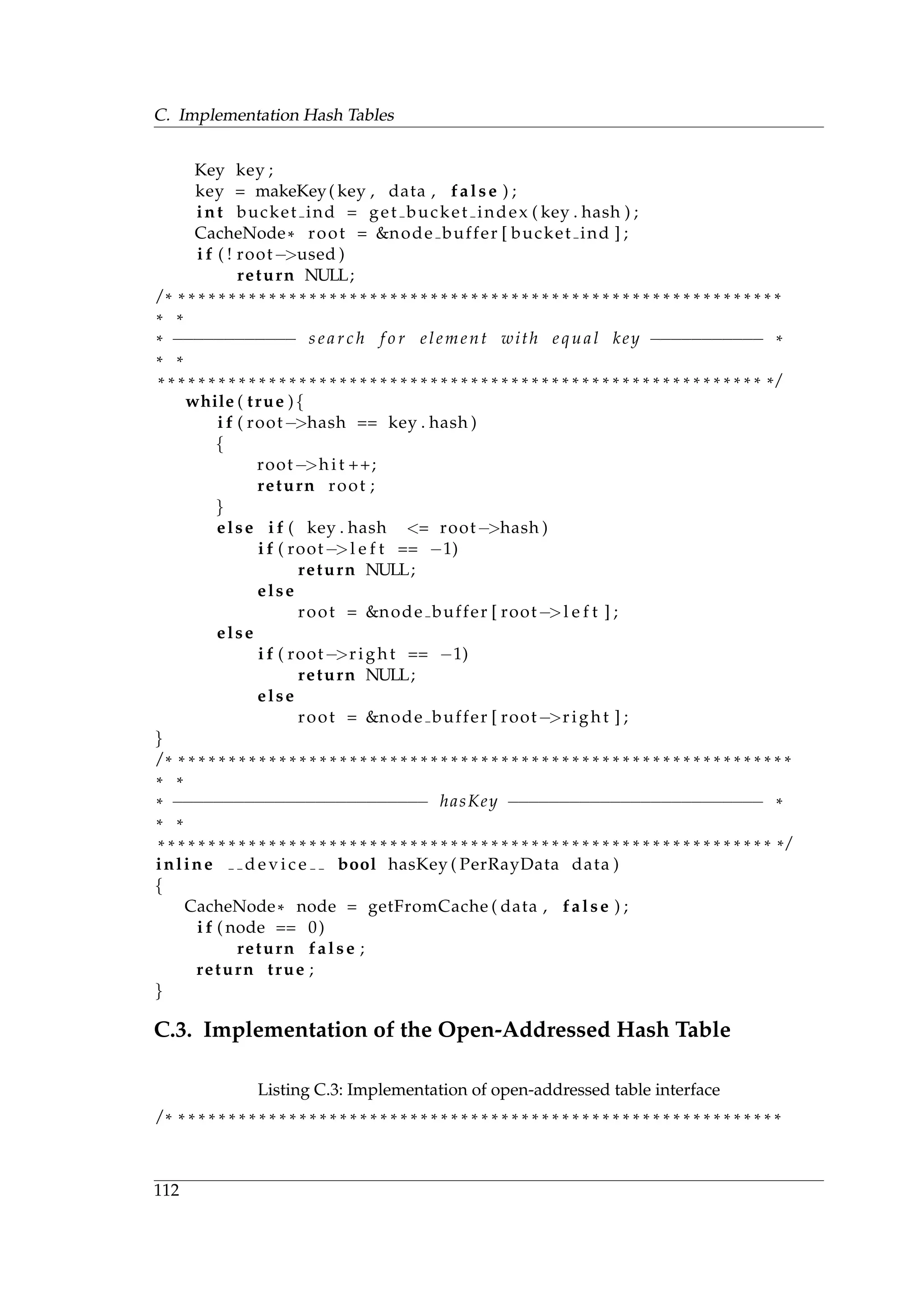 C. Implementation Hash Tables
Key key ;
key = makeKey( key , data , false ) ;
int bucket ind = get bucket index ( key . hash ) ;
CacheNode* root = &node buffer [ bucket ind ] ;
i f ( ! root−>used )
return NULL;
/ * * * * * * * * * * * * * * * * * * * * * * * * * * * * * * * * * * * * * * * * * * * * * * * * * * * * * * * * * * * * *
* *
* −−−−−−−−−−−− s e a r c h f o r element with equal key −−−−−−−−−−− *
* *
* * * * * * * * * * * * * * * * * * * * * * * * * * * * * * * * * * * * * * * * * * * * * * * * * * * * * * * * * * * * * /
while ( true ){
i f ( root−>hash == key . hash )
{
root−>hi t ++;
return root ;
}
else i f ( key . hash <= root−>hash )
i f ( root−>l e f t == −1)
return NULL;
else
root = &node buffer [ root−>l e f t ] ;
else
i f ( root−>right == −1)
return NULL;
else
root = &node buffer [ root−>right ] ;
}
/ * * * * * * * * * * * * * * * * * * * * * * * * * * * * * * * * * * * * * * * * * * * * * * * * * * * * * * * * * * * * * *
* *
* −−−−−−−−−−−−−−−−−−−−−−−−− hasKey −−−−−−−−−−−−−−−−−−−−−−−−− *
* *
* * * * * * * * * * * * * * * * * * * * * * * * * * * * * * * * * * * * * * * * * * * * * * * * * * * * * * * * * * * * * * /
inline d e v i c e bool hasKey ( PerRayData data )
{
CacheNode* node = getFromCache ( data , false ) ;
i f ( node == 0)
return false ;
return true ;
}
C.3. Implementation of the Open-Addressed Hash Table
Listing C.3: Implementation of open-addressed table interface
/ * * * * * * * * * * * * * * * * * * * * * * * * * * * * * * * * * * * * * * * * * * * * * * * * * * * * * * * * * * * * *
112
 