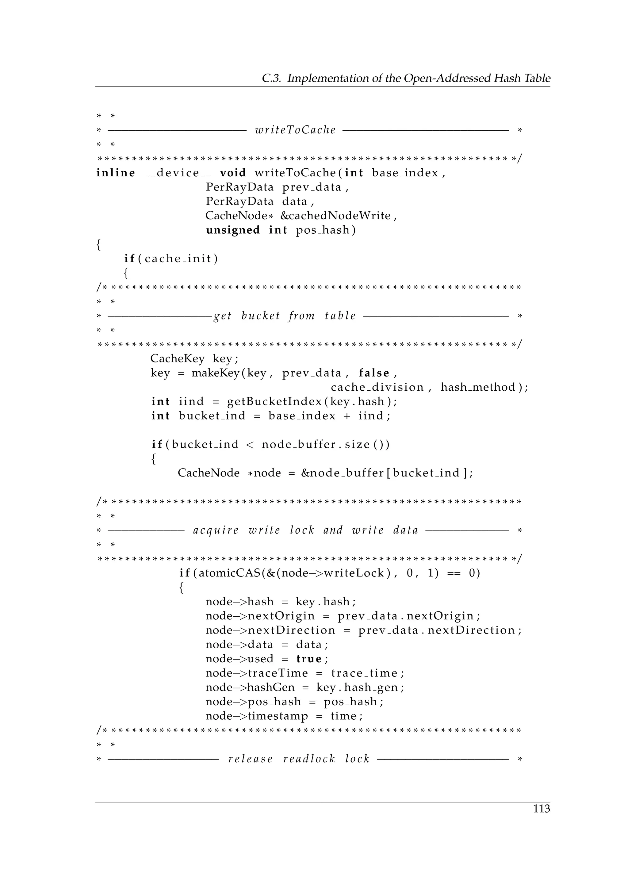 C.3. Implementation of the Open-Addressed Hash Table
* *
* −−−−−−−−−−−−−−−−−−−− writeToCache −−−−−−−−−−−−−−−−−−−−−−−− *
* *
* * * * * * * * * * * * * * * * * * * * * * * * * * * * * * * * * * * * * * * * * * * * * * * * * * * * * * * * * * * * * /
inline d e v i c e void writeToCache ( int base index ,
PerRayData prev data ,
PerRayData data ,
CacheNode* &cachedNodeWrite ,
unsigned int pos hash )
{
i f ( c a c h e i n i t )
{
/ * * * * * * * * * * * * * * * * * * * * * * * * * * * * * * * * * * * * * * * * * * * * * * * * * * * * * * * * * * * * *
* *
* −−−−−−−−−−−−−−−get bucket from t a b l e −−−−−−−−−−−−−−−−−−−−− *
* *
* * * * * * * * * * * * * * * * * * * * * * * * * * * * * * * * * * * * * * * * * * * * * * * * * * * * * * * * * * * * * /
CacheKey key ;
key = makeKey( key , prev data , false ,
cache division , hash method ) ;
int iind = getBucketIndex ( key . hash ) ;
int bucket ind = base index + iind ;
i f ( bucket ind < node buffer . size ( ) )
{
CacheNode *node = &node buffer [ bucket ind ] ;
/ * * * * * * * * * * * * * * * * * * * * * * * * * * * * * * * * * * * * * * * * * * * * * * * * * * * * * * * * * * * * *
* *
* −−−−−−−−−−− a c q u i r e write l o c k and write data −−−−−−−−−−−− *
* *
* * * * * * * * * * * * * * * * * * * * * * * * * * * * * * * * * * * * * * * * * * * * * * * * * * * * * * * * * * * * * /
i f ( atomicCAS(&(node−>writeLock ) , 0 , 1) == 0)
{
node−>hash = key . hash ;
node−>nextOrigin = prev data . nextOrigin ;
node−>nextDirection = prev data . nextDirection ;
node−>data = data ;
node−>used = true ;
node−>traceTime = trace time ;
node−>hashGen = key . hash gen ;
node−>pos hash = pos hash ;
node−>timestamp = time ;
/ * * * * * * * * * * * * * * * * * * * * * * * * * * * * * * * * * * * * * * * * * * * * * * * * * * * * * * * * * * * * *
* *
* −−−−−−−−−−−−−−−− r e l e a s e r e a d l o c k l o c k −−−−−−−−−−−−−−−−−−− *
113
 