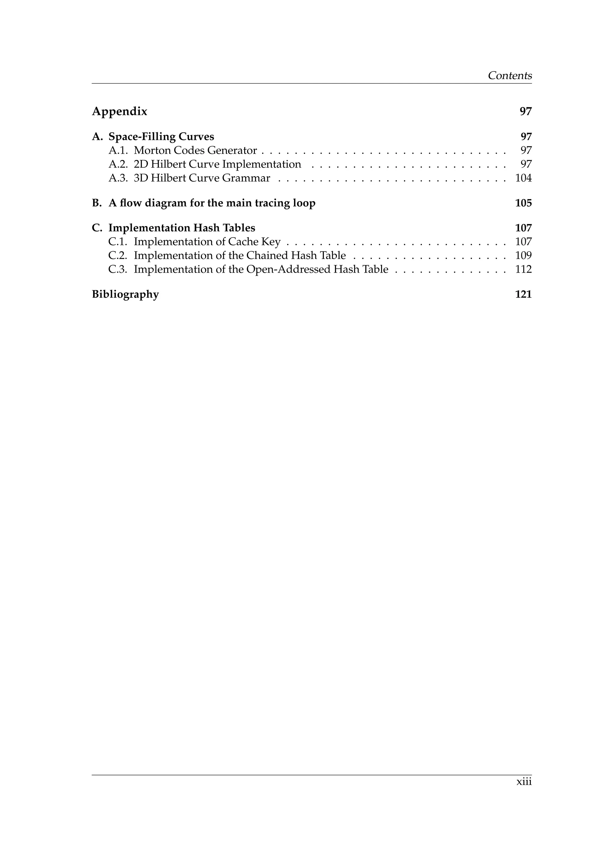 Contents
Appendix 97
A. Space-Filling Curves 97
A.1. Morton Codes Generator . . . . . . . . . . . . . . . . . . . . . . . . . . . . . . 97
A.2. 2D Hilbert Curve Implementation . . . . . . . . . . . . . . . . . . . . . . . . 97
A.3. 3D Hilbert Curve Grammar . . . . . . . . . . . . . . . . . . . . . . . . . . . . 104
B. A ﬂow diagram for the main tracing loop 105
C. Implementation Hash Tables 107
C.1. Implementation of Cache Key . . . . . . . . . . . . . . . . . . . . . . . . . . . 107
C.2. Implementation of the Chained Hash Table . . . . . . . . . . . . . . . . . . . 109
C.3. Implementation of the Open-Addressed Hash Table . . . . . . . . . . . . . . 112
Bibliography 121
xiii
 