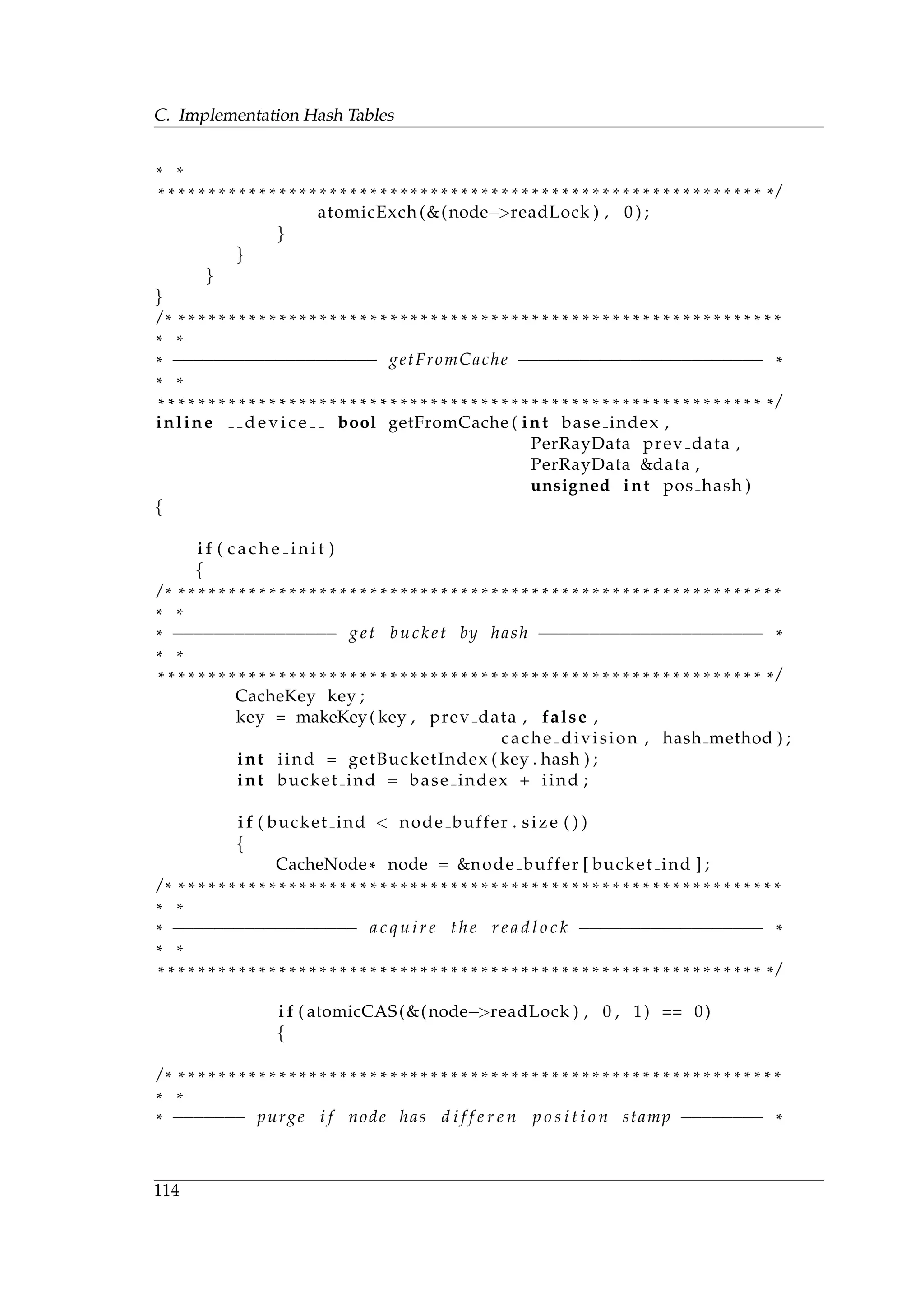 C. Implementation Hash Tables
* *
* * * * * * * * * * * * * * * * * * * * * * * * * * * * * * * * * * * * * * * * * * * * * * * * * * * * * * * * * * * * * /
atomicExch (&(node−>readLock ) , 0 ) ;
}
}
}
}
/ * * * * * * * * * * * * * * * * * * * * * * * * * * * * * * * * * * * * * * * * * * * * * * * * * * * * * * * * * * * * *
* *
* −−−−−−−−−−−−−−−−−−−− getFromCache −−−−−−−−−−−−−−−−−−−−−−−− *
* *
* * * * * * * * * * * * * * * * * * * * * * * * * * * * * * * * * * * * * * * * * * * * * * * * * * * * * * * * * * * * * /
inline d e v i c e bool getFromCache ( int base index ,
PerRayData prev data ,
PerRayData &data ,
unsigned int pos hash )
{
i f ( c a c h e i n i t )
{
/ * * * * * * * * * * * * * * * * * * * * * * * * * * * * * * * * * * * * * * * * * * * * * * * * * * * * * * * * * * * * *
* *
* −−−−−−−−−−−−−−−− get bucket by hash −−−−−−−−−−−−−−−−−−−−−− *
* *
* * * * * * * * * * * * * * * * * * * * * * * * * * * * * * * * * * * * * * * * * * * * * * * * * * * * * * * * * * * * * /
CacheKey key ;
key = makeKey( key , prev data , false ,
cache division , hash method ) ;
int iind = getBucketIndex ( key . hash ) ;
int bucket ind = base index + iind ;
i f ( bucket ind < node buffer . size ( ) )
{
CacheNode* node = &node buffer [ bucket ind ] ;
/ * * * * * * * * * * * * * * * * * * * * * * * * * * * * * * * * * * * * * * * * * * * * * * * * * * * * * * * * * * * * *
* *
* −−−−−−−−−−−−−−−−−− a c q u i r e the r e a d l o c k −−−−−−−−−−−−−−−−−− *
* *
* * * * * * * * * * * * * * * * * * * * * * * * * * * * * * * * * * * * * * * * * * * * * * * * * * * * * * * * * * * * * /
i f ( atomicCAS(&(node−>readLock ) , 0 , 1) == 0)
{
/ * * * * * * * * * * * * * * * * * * * * * * * * * * * * * * * * * * * * * * * * * * * * * * * * * * * * * * * * * * * * *
* *
* −−−−−−− purge i f node has d i f f e r e n p o s i t i o n stamp −−−−−−−− *
114
 