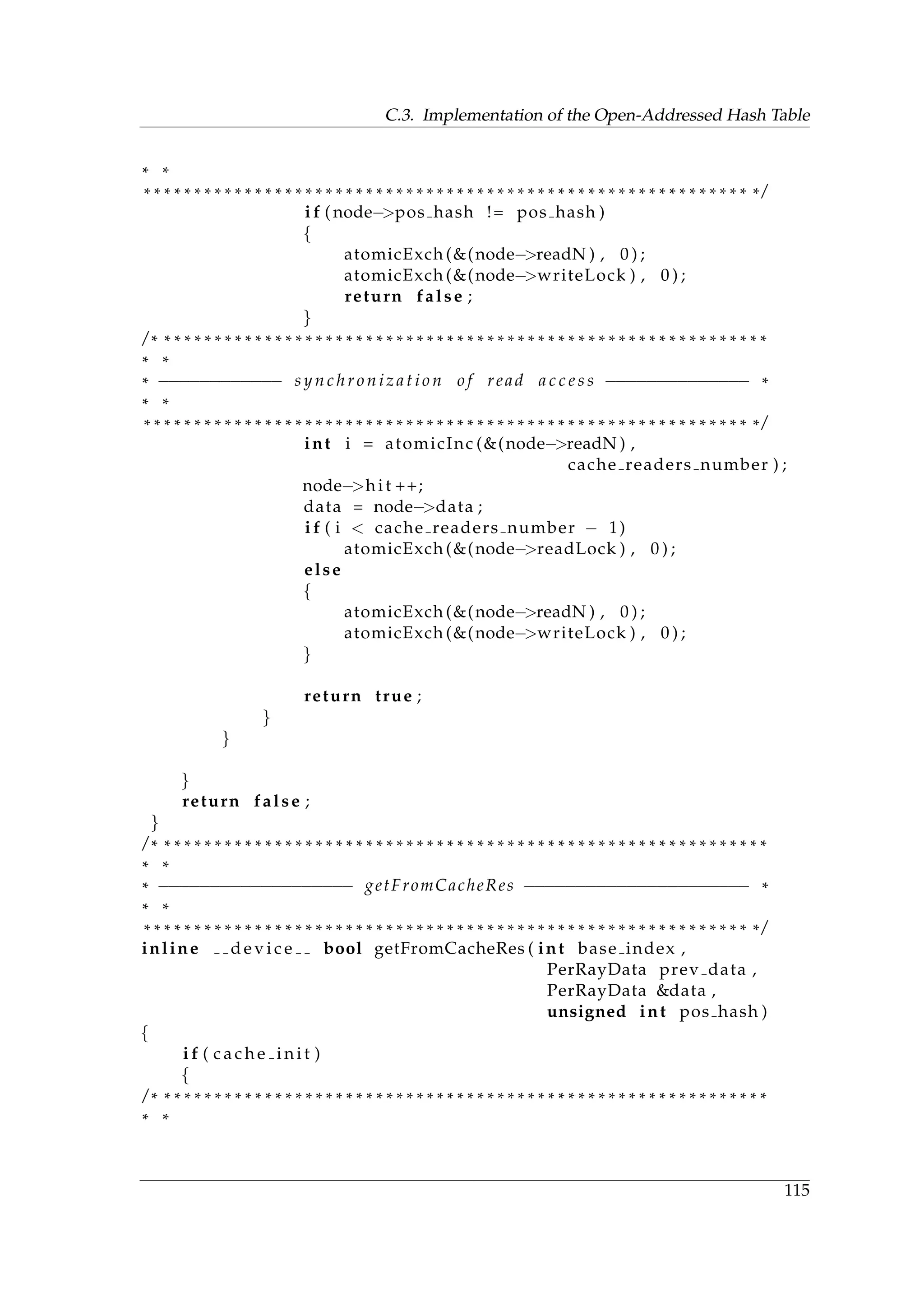 C.3. Implementation of the Open-Addressed Hash Table
* *
* * * * * * * * * * * * * * * * * * * * * * * * * * * * * * * * * * * * * * * * * * * * * * * * * * * * * * * * * * * * * /
i f ( node−>pos hash != pos hash )
{
atomicExch (&(node−>readN ) , 0 ) ;
atomicExch (&(node−>writeLock ) , 0 ) ;
return false ;
}
/ * * * * * * * * * * * * * * * * * * * * * * * * * * * * * * * * * * * * * * * * * * * * * * * * * * * * * * * * * * * * *
* *
* −−−−−−−−−−−− s y n c h r o n i z a t i o n o f read a c c e s s −−−−−−−−−−−−−− *
* *
* * * * * * * * * * * * * * * * * * * * * * * * * * * * * * * * * * * * * * * * * * * * * * * * * * * * * * * * * * * * * /
int i = atomicInc (&(node−>readN ) ,
cache readers number ) ;
node−>hi t ++;
data = node−>data ;
i f ( i < cache readers number − 1)
atomicExch (&(node−>readLock ) , 0 ) ;
else
{
atomicExch (&(node−>readN ) , 0 ) ;
atomicExch (&(node−>writeLock ) , 0 ) ;
}
return true ;
}
}
}
return false ;
}
/ * * * * * * * * * * * * * * * * * * * * * * * * * * * * * * * * * * * * * * * * * * * * * * * * * * * * * * * * * * * * *
* *
* −−−−−−−−−−−−−−−−−−− getFromCacheRes −−−−−−−−−−−−−−−−−−−−−− *
* *
* * * * * * * * * * * * * * * * * * * * * * * * * * * * * * * * * * * * * * * * * * * * * * * * * * * * * * * * * * * * * /
inline d e v i c e bool getFromCacheRes ( int base index ,
PerRayData prev data ,
PerRayData &data ,
unsigned int pos hash )
{
i f ( c a c h e i n i t )
{
/ * * * * * * * * * * * * * * * * * * * * * * * * * * * * * * * * * * * * * * * * * * * * * * * * * * * * * * * * * * * * *
* *
115
 