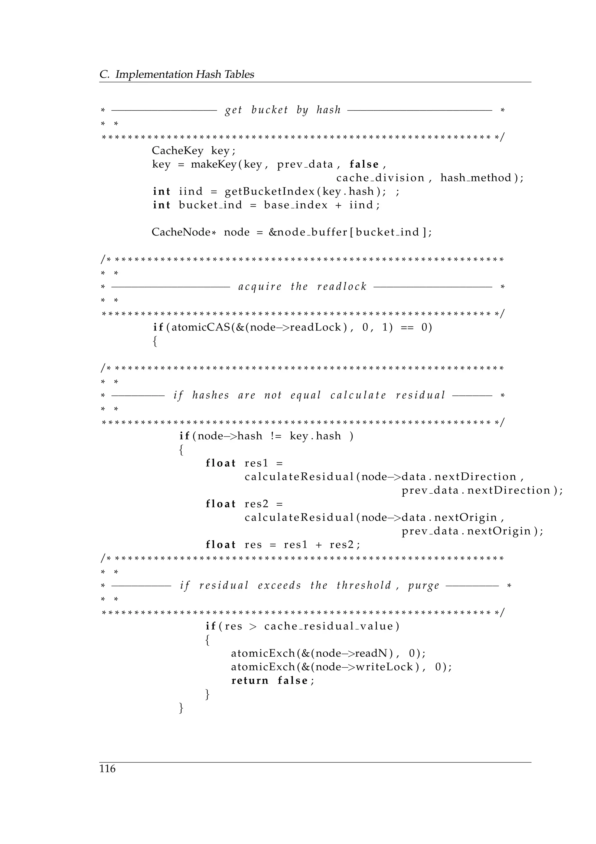 C. Implementation Hash Tables
* −−−−−−−−−−−−−−−− get bucket by hash −−−−−−−−−−−−−−−−−−−−−− *
* *
* * * * * * * * * * * * * * * * * * * * * * * * * * * * * * * * * * * * * * * * * * * * * * * * * * * * * * * * * * * * * /
CacheKey key ;
key = makeKey( key , prev data , false ,
cache division , hash method ) ;
int iind = getBucketIndex ( key . hash ) ; ;
int bucket ind = base index + iind ;
CacheNode* node = &node buffer [ bucket ind ] ;
/ * * * * * * * * * * * * * * * * * * * * * * * * * * * * * * * * * * * * * * * * * * * * * * * * * * * * * * * * * * * * *
* *
* −−−−−−−−−−−−−−−−−− a c q u i r e the r e a d l o c k −−−−−−−−−−−−−−−−−− *
* *
* * * * * * * * * * * * * * * * * * * * * * * * * * * * * * * * * * * * * * * * * * * * * * * * * * * * * * * * * * * * * /
i f ( atomicCAS(&(node−>readLock ) , 0 , 1) == 0)
{
/ * * * * * * * * * * * * * * * * * * * * * * * * * * * * * * * * * * * * * * * * * * * * * * * * * * * * * * * * * * * * *
* *
* −−−−−−−− i f hashes are not equal c a l c u l a t e r e s i d u a l −−−−−− *
* *
* * * * * * * * * * * * * * * * * * * * * * * * * * * * * * * * * * * * * * * * * * * * * * * * * * * * * * * * * * * * * /
i f ( node−>hash != key . hash )
{
float res1 =
calculateResidual ( node−>data . nextDirection ,
prev data . nextDirection ) ;
float res2 =
calculateResidual ( node−>data . nextOrigin ,
prev data . nextOrigin ) ;
float res = res1 + res2 ;
/ * * * * * * * * * * * * * * * * * * * * * * * * * * * * * * * * * * * * * * * * * * * * * * * * * * * * * * * * * * * * *
* *
* −−−−−−−−− i f r e s i d u a l e x c e e d s the t h r e s h o l d , purge −−−−−−−− *
* *
* * * * * * * * * * * * * * * * * * * * * * * * * * * * * * * * * * * * * * * * * * * * * * * * * * * * * * * * * * * * * /
i f ( res > cache residual value )
{
atomicExch (&(node−>readN ) , 0 ) ;
atomicExch (&(node−>writeLock ) , 0 ) ;
return false ;
}
}
116
 