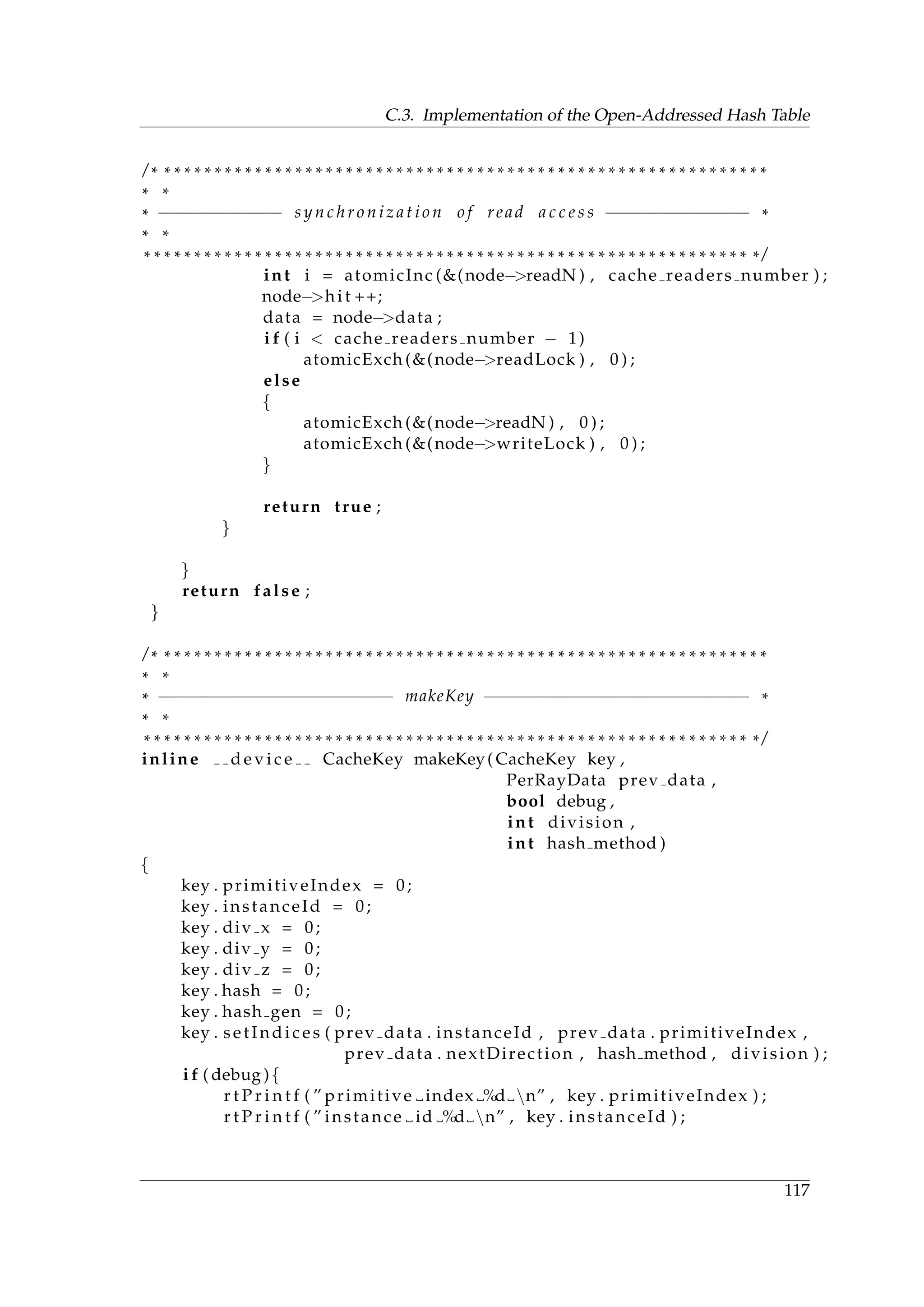 C.3. Implementation of the Open-Addressed Hash Table
/ * * * * * * * * * * * * * * * * * * * * * * * * * * * * * * * * * * * * * * * * * * * * * * * * * * * * * * * * * * * * *
* *
* −−−−−−−−−−−− s y n c h r o n i z a t i o n o f read a c c e s s −−−−−−−−−−−−−− *
* *
* * * * * * * * * * * * * * * * * * * * * * * * * * * * * * * * * * * * * * * * * * * * * * * * * * * * * * * * * * * * * /
int i = atomicInc (&(node−>readN ) , cache readers number ) ;
node−>hi t ++;
data = node−>data ;
i f ( i < cache readers number − 1)
atomicExch (&(node−>readLock ) , 0 ) ;
else
{
atomicExch (&(node−>readN ) , 0 ) ;
atomicExch (&(node−>writeLock ) , 0 ) ;
}
return true ;
}
}
return false ;
}
/ * * * * * * * * * * * * * * * * * * * * * * * * * * * * * * * * * * * * * * * * * * * * * * * * * * * * * * * * * * * * *
* *
* −−−−−−−−−−−−−−−−−−−−−−− makeKey −−−−−−−−−−−−−−−−−−−−−−−−−− *
* *
* * * * * * * * * * * * * * * * * * * * * * * * * * * * * * * * * * * * * * * * * * * * * * * * * * * * * * * * * * * * * /
inline d e v i c e CacheKey makeKey( CacheKey key ,
PerRayData prev data ,
bool debug ,
int division ,
int hash method )
{
key . primitiveIndex = 0;
key . instanceId = 0;
key . div x = 0;
key . div y = 0;
key . div z = 0;
key . hash = 0;
key . hash gen = 0;
key . setIndices ( prev data . instanceId , prev data . primitiveIndex ,
prev data . nextDirection , hash method , division ) ;
i f ( debug ){
r t P r i n t f ( ” primitive index %d n” , key . primitiveIndex ) ;
r t P r i n t f ( ” instance id %d n” , key . instanceId ) ;
117
 