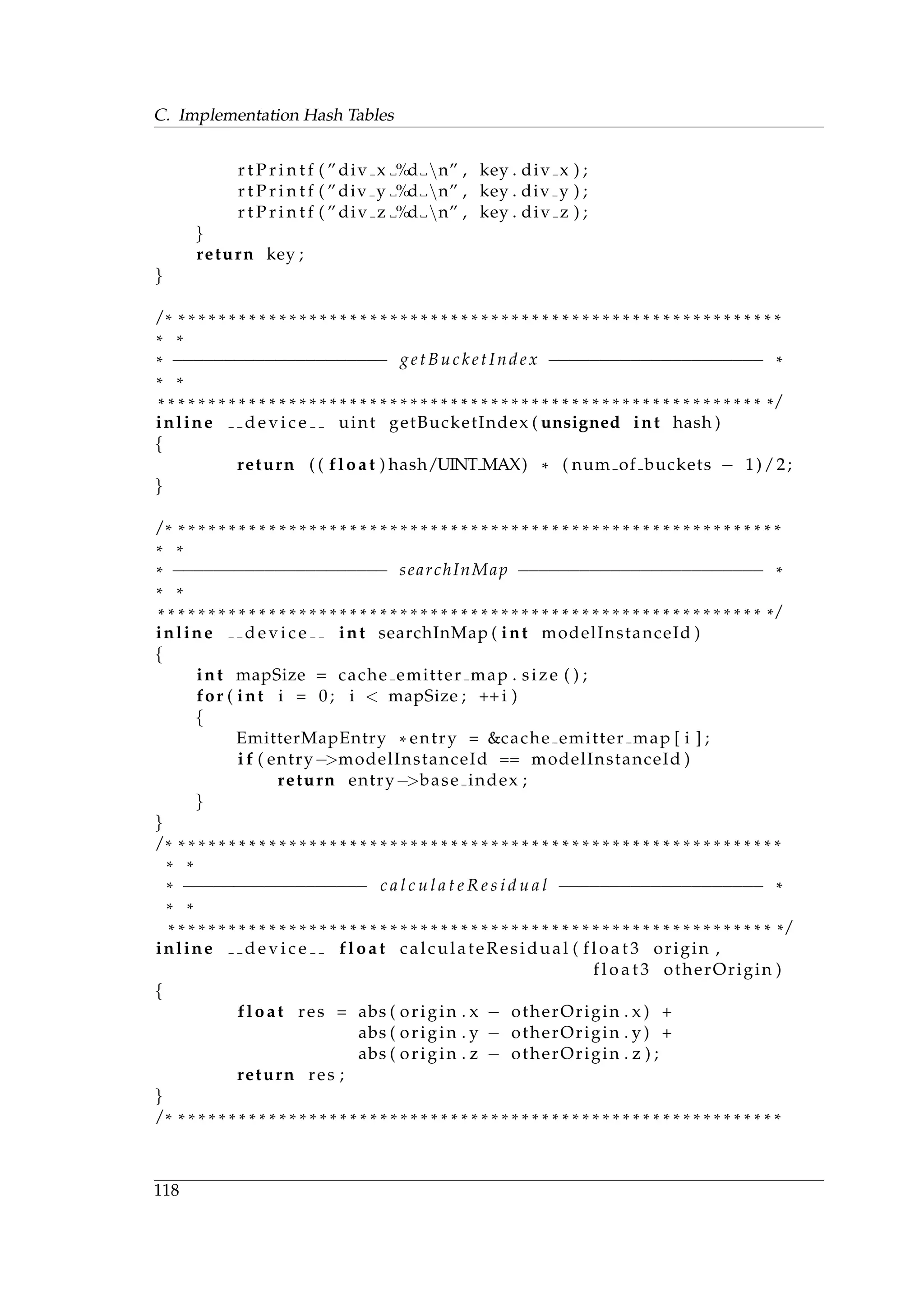 C. Implementation Hash Tables
r t P r i n t f ( ” div x %d n” , key . div x ) ;
r t P r i n t f ( ” div y %d n” , key . div y ) ;
r t P r i n t f ( ” div z %d n” , key . div z ) ;
}
return key ;
}
/ * * * * * * * * * * * * * * * * * * * * * * * * * * * * * * * * * * * * * * * * * * * * * * * * * * * * * * * * * * * * *
* *
* −−−−−−−−−−−−−−−−−−−−− getBucketIndex −−−−−−−−−−−−−−−−−−−−− *
* *
* * * * * * * * * * * * * * * * * * * * * * * * * * * * * * * * * * * * * * * * * * * * * * * * * * * * * * * * * * * * * /
inline d e v i c e uint getBucketIndex ( unsigned int hash )
{
return ( ( float ) hash/UINT MAX) * ( num of buckets − 1)/2;
}
/ * * * * * * * * * * * * * * * * * * * * * * * * * * * * * * * * * * * * * * * * * * * * * * * * * * * * * * * * * * * * *
* *
* −−−−−−−−−−−−−−−−−−−−− searchInMap −−−−−−−−−−−−−−−−−−−−−−−− *
* *
* * * * * * * * * * * * * * * * * * * * * * * * * * * * * * * * * * * * * * * * * * * * * * * * * * * * * * * * * * * * * /
inline d e v i c e int searchInMap ( int modelInstanceId )
{
int mapSize = cache emitter map . size ( ) ;
for ( int i = 0; i < mapSize ; ++ i )
{
EmitterMapEntry * entry = &cache emitter map [ i ] ;
i f ( entry−>modelInstanceId == modelInstanceId )
return entry−>base index ;
}
}
/ * * * * * * * * * * * * * * * * * * * * * * * * * * * * * * * * * * * * * * * * * * * * * * * * * * * * * * * * * * * * *
* *
* −−−−−−−−−−−−−−−−−− c a l c u l a t e R e s i d u a l −−−−−−−−−−−−−−−−−−−− *
* *
* * * * * * * * * * * * * * * * * * * * * * * * * * * * * * * * * * * * * * * * * * * * * * * * * * * * * * * * * * * * * /
inline d e v i c e float calculateResidual ( f l o a t 3 origin ,
f l o a t 3 otherOrigin )
{
float res = abs ( origin . x − otherOrigin . x ) +
abs ( origin . y − otherOrigin . y ) +
abs ( origin . z − otherOrigin . z ) ;
return res ;
}
/ * * * * * * * * * * * * * * * * * * * * * * * * * * * * * * * * * * * * * * * * * * * * * * * * * * * * * * * * * * * * *
118
 
