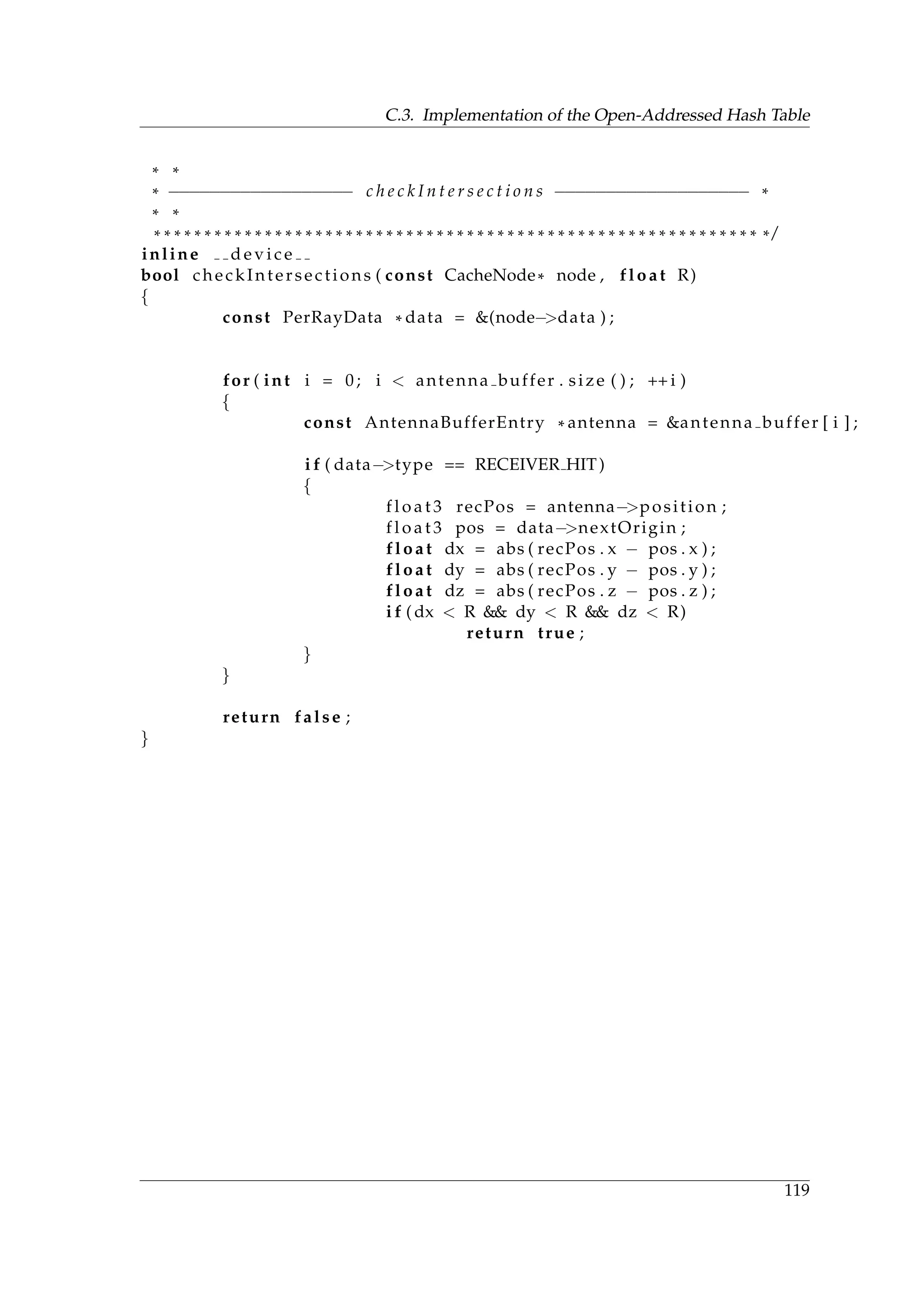 C.3. Implementation of the Open-Addressed Hash Table
* *
* −−−−−−−−−−−−−−−−−− c h e c k I n t e r s e c t i o n s −−−−−−−−−−−−−−−−−−− *
* *
* * * * * * * * * * * * * * * * * * * * * * * * * * * * * * * * * * * * * * * * * * * * * * * * * * * * * * * * * * * * * /
inline d e v i c e
bool checkIntersections ( const CacheNode* node , float R)
{
const PerRayData * data = &(node−>data ) ;
for ( int i = 0; i < antenna buffer . size ( ) ; ++ i )
{
const AntennaBufferEntry * antenna = &antenna buffer [ i ] ;
i f ( data−>type == RECEIVER HIT)
{
f l o a t 3 recPos = antenna−>position ;
f l o a t 3 pos = data−>nextOrigin ;
float dx = abs ( recPos . x − pos . x ) ;
float dy = abs ( recPos . y − pos . y ) ;
float dz = abs ( recPos . z − pos . z ) ;
i f ( dx < R && dy < R && dz < R)
return true ;
}
}
return false ;
}
119
 