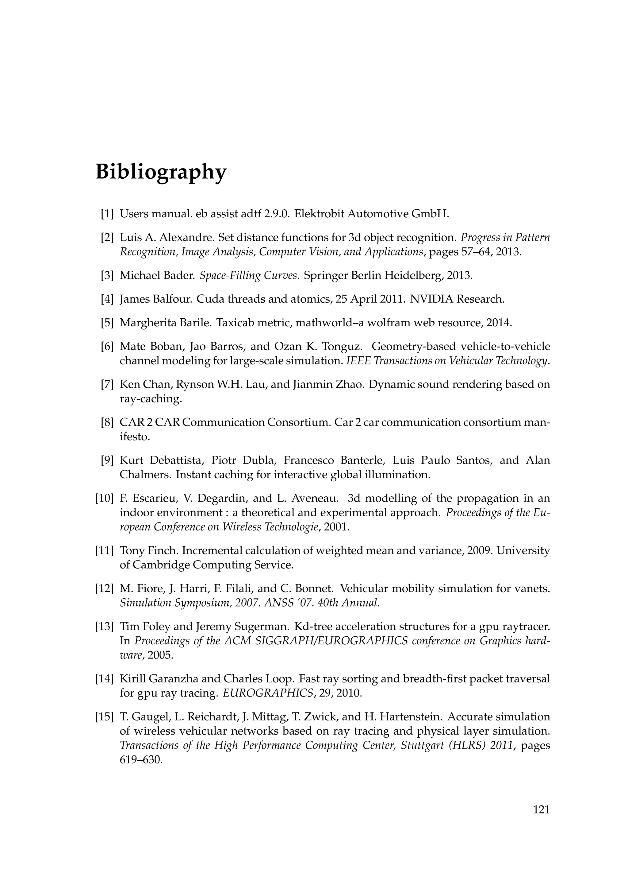 Bibliography
[1] Users manual. eb assist adtf 2.9.0. Elektrobit Automotive GmbH.
[2] Luis A. Alexandre. Set distance functions for 3d object recognition. Progress in Pattern
Recognition, Image Analysis, Computer Vision, and Applications, pages 57–64, 2013.
[3] Michael Bader. Space-Filling Curves. Springer Berlin Heidelberg, 2013.
[4] James Balfour. Cuda threads and atomics, 25 April 2011. NVIDIA Research.
[5] Margherita Barile. Taxicab metric, mathworld–a wolfram web resource, 2014.
[6] Mate Boban, Jao Barros, and Ozan K. Tonguz. Geometry-based vehicle-to-vehicle
channel modeling for large-scale simulation. IEEE Transactions on Vehicular Technology.
[7] Ken Chan, Rynson W.H. Lau, and Jianmin Zhao. Dynamic sound rendering based on
ray-caching.
[8] CAR 2 CAR Communication Consortium. Car 2 car communication consortium man-
ifesto.
[9] Kurt Debattista, Piotr Dubla, Francesco Banterle, Luis Paulo Santos, and Alan
Chalmers. Instant caching for interactive global illumination.
[10] F. Escarieu, V. Degardin, and L. Aveneau. 3d modelling of the propagation in an
indoor environment : a theoretical and experimental approach. Proceedings of the Eu-
ropean Conference on Wireless Technologie, 2001.
[11] Tony Finch. Incremental calculation of weighted mean and variance, 2009. University
of Cambridge Computing Service.
[12] M. Fiore, J. Harri, F. Filali, and C. Bonnet. Vehicular mobility simulation for vanets.
Simulation Symposium, 2007. ANSS ’07. 40th Annual.
[13] Tim Foley and Jeremy Sugerman. Kd-tree acceleration structures for a gpu raytracer.
In Proceedings of the ACM SIGGRAPH/EUROGRAPHICS conference on Graphics hard-
ware, 2005.
[14] Kirill Garanzha and Charles Loop. Fast ray sorting and breadth-ﬁrst packet traversal
for gpu ray tracing. EUROGRAPHICS, 29, 2010.
[15] T. Gaugel, L. Reichardt, J. Mittag, T. Zwick, and H. Hartenstein. Accurate simulation
of wireless vehicular networks based on ray tracing and physical layer simulation.
Transactions of the High Performance Computing Center, Stuttgart (HLRS) 2011, pages
619–630.
121
 