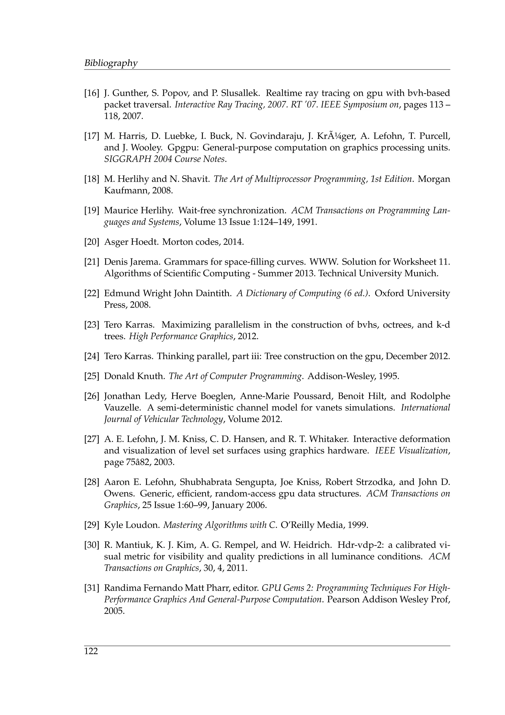 Bibliography
[16] J. Gunther, S. Popov, and P. Slusallek. Realtime ray tracing on gpu with bvh-based
packet traversal. Interactive Ray Tracing, 2007. RT ’07. IEEE Symposium on, pages 113 –
118, 2007.
[17] M. Harris, D. Luebke, I. Buck, N. Govindaraju, J. Kr ˜A¼ger, A. Lefohn, T. Purcell,
and J. Wooley. Gpgpu: General-purpose computation on graphics processing units.
SIGGRAPH 2004 Course Notes.
[18] M. Herlihy and N. Shavit. The Art of Multiprocessor Programming, 1st Edition. Morgan
Kaufmann, 2008.
[19] Maurice Herlihy. Wait-free synchronization. ACM Transactions on Programming Lan-
guages and Systems, Volume 13 Issue 1:124–149, 1991.
[20] Asger Hoedt. Morton codes, 2014.
[21] Denis Jarema. Grammars for space-ﬁlling curves. WWW. Solution for Worksheet 11.
Algorithms of Scientiﬁc Computing - Summer 2013. Technical University Munich.
[22] Edmund Wright John Daintith. A Dictionary of Computing (6 ed.). Oxford University
Press, 2008.
[23] Tero Karras. Maximizing parallelism in the construction of bvhs, octrees, and k-d
trees. High Performance Graphics, 2012.
[24] Tero Karras. Thinking parallel, part iii: Tree construction on the gpu, December 2012.
[25] Donald Knuth. The Art of Computer Programming. Addison-Wesley, 1995.
[26] Jonathan Ledy, Herve Boeglen, Anne-Marie Poussard, Benoit Hilt, and Rodolphe
Vauzelle. A semi-deterministic channel model for vanets simulations. International
Journal of Vehicular Technology, Volume 2012.
[27] A. E. Lefohn, J. M. Kniss, C. D. Hansen, and R. T. Whitaker. Interactive deformation
and visualization of level set surfaces using graphics hardware. IEEE Visualization,
page 75ˆa82, 2003.
[28] Aaron E. Lefohn, Shubhabrata Sengupta, Joe Kniss, Robert Strzodka, and John D.
Owens. Generic, efﬁcient, random-access gpu data structures. ACM Transactions on
Graphics, 25 Issue 1:60–99, January 2006.
[29] Kyle Loudon. Mastering Algorithms with C. O’Reilly Media, 1999.
[30] R. Mantiuk, K. J. Kim, A. G. Rempel, and W. Heidrich. Hdr-vdp-2: a calibrated vi-
sual metric for visibility and quality predictions in all luminance conditions. ACM
Transactions on Graphics, 30, 4, 2011.
[31] Randima Fernando Matt Pharr, editor. GPU Gems 2: Programming Techniques For High-
Performance Graphics And General-Purpose Computation. Pearson Addison Wesley Prof,
2005.
122
 