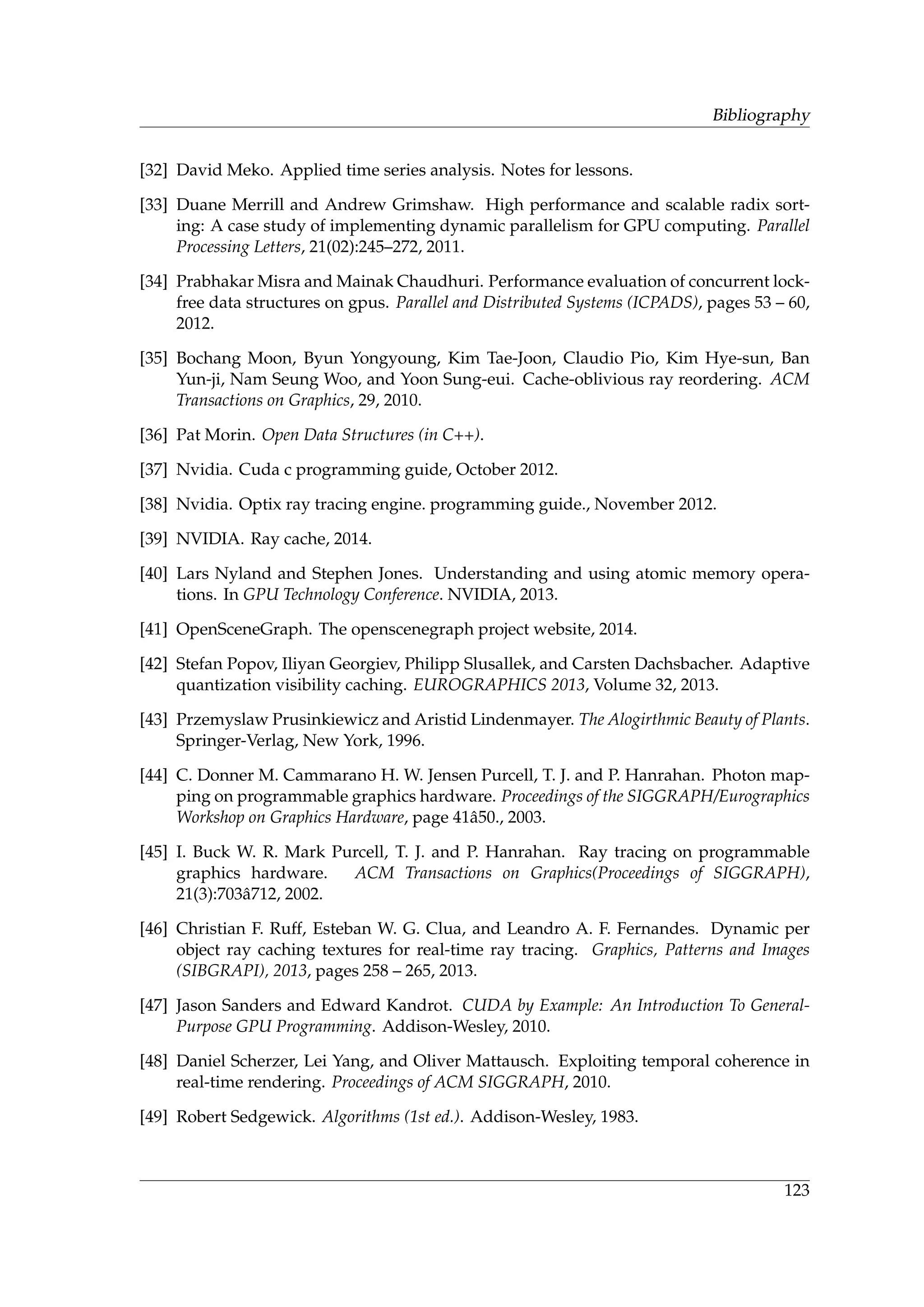 Bibliography
[32] David Meko. Applied time series analysis. Notes for lessons.
[33] Duane Merrill and Andrew Grimshaw. High performance and scalable radix sort-
ing: A case study of implementing dynamic parallelism for GPU computing. Parallel
Processing Letters, 21(02):245–272, 2011.
[34] Prabhakar Misra and Mainak Chaudhuri. Performance evaluation of concurrent lock-
free data structures on gpus. Parallel and Distributed Systems (ICPADS), pages 53 – 60,
2012.
[35] Bochang Moon, Byun Yongyoung, Kim Tae-Joon, Claudio Pio, Kim Hye-sun, Ban
Yun-ji, Nam Seung Woo, and Yoon Sung-eui. Cache-oblivious ray reordering. ACM
Transactions on Graphics, 29, 2010.
[36] Pat Morin. Open Data Structures (in C++).
[37] Nvidia. Cuda c programming guide, October 2012.
[38] Nvidia. Optix ray tracing engine. programming guide., November 2012.
[39] NVIDIA. Ray cache, 2014.
[40] Lars Nyland and Stephen Jones. Understanding and using atomic memory opera-
tions. In GPU Technology Conference. NVIDIA, 2013.
[41] OpenSceneGraph. The openscenegraph project website, 2014.
[42] Stefan Popov, Iliyan Georgiev, Philipp Slusallek, and Carsten Dachsbacher. Adaptive
quantization visibility caching. EUROGRAPHICS 2013, Volume 32, 2013.
[43] Przemyslaw Prusinkiewicz and Aristid Lindenmayer. The Alogirthmic Beauty of Plants.
Springer-Verlag, New York, 1996.
[44] C. Donner M. Cammarano H. W. Jensen Purcell, T. J. and P. Hanrahan. Photon map-
ping on programmable graphics hardware. Proceedings of the SIGGRAPH/Eurographics
Workshop on Graphics Hardware, page 41ˆa50., 2003.
[45] I. Buck W. R. Mark Purcell, T. J. and P. Hanrahan. Ray tracing on programmable
graphics hardware. ACM Transactions on Graphics(Proceedings of SIGGRAPH),
21(3):703ˆa712, 2002.
[46] Christian F. Ruff, Esteban W. G. Clua, and Leandro A. F. Fernandes. Dynamic per
object ray caching textures for real-time ray tracing. Graphics, Patterns and Images
(SIBGRAPI), 2013, pages 258 – 265, 2013.
[47] Jason Sanders and Edward Kandrot. CUDA by Example: An Introduction To General-
Purpose GPU Programming. Addison-Wesley, 2010.
[48] Daniel Scherzer, Lei Yang, and Oliver Mattausch. Exploiting temporal coherence in
real-time rendering. Proceedings of ACM SIGGRAPH, 2010.
[49] Robert Sedgewick. Algorithms (1st ed.). Addison-Wesley, 1983.
123
 
