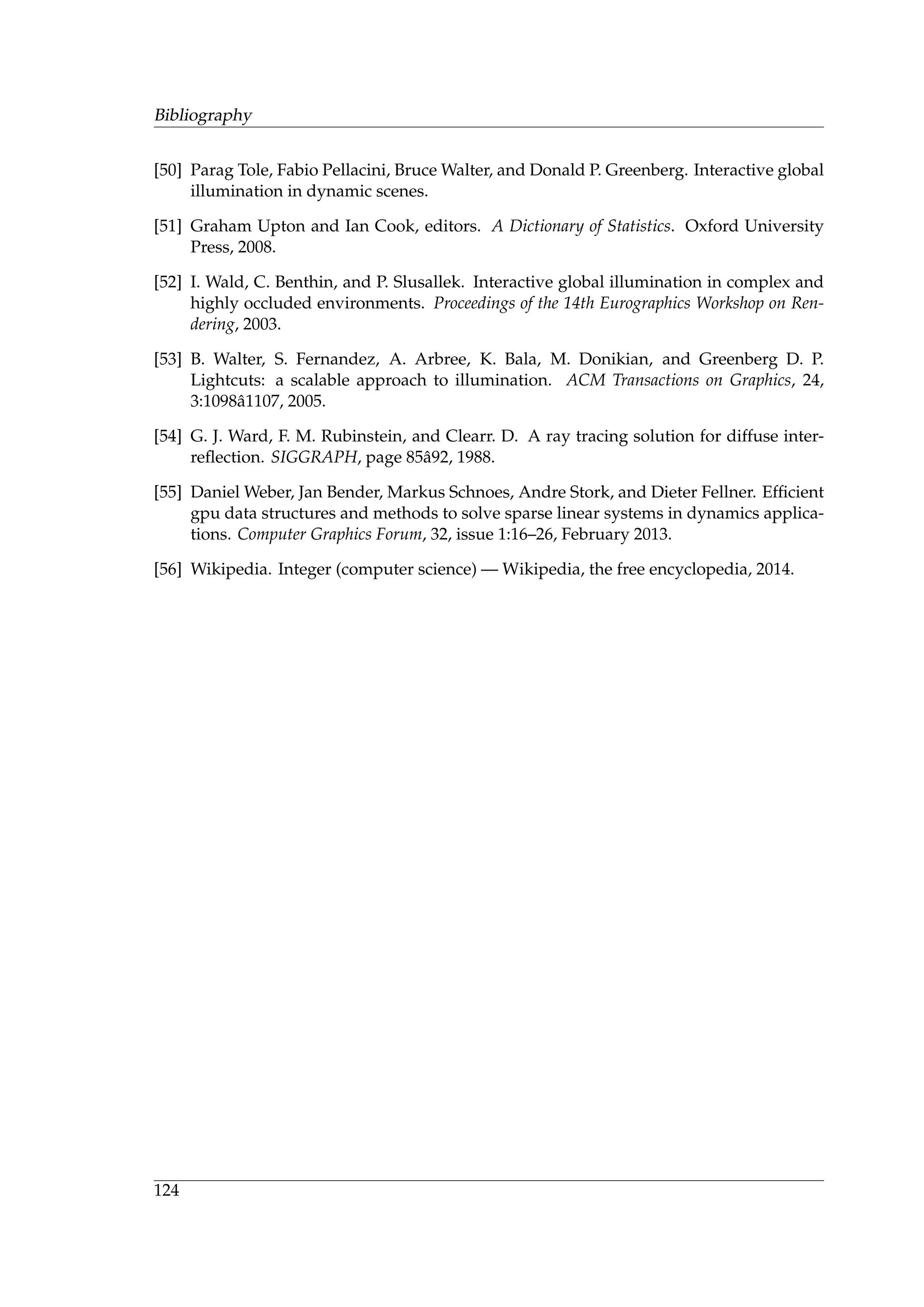 Bibliography
[50] Parag Tole, Fabio Pellacini, Bruce Walter, and Donald P. Greenberg. Interactive global
illumination in dynamic scenes.
[51] Graham Upton and Ian Cook, editors. A Dictionary of Statistics. Oxford University
Press, 2008.
[52] I. Wald, C. Benthin, and P. Slusallek. Interactive global illumination in complex and
highly occluded environments. Proceedings of the 14th Eurographics Workshop on Ren-
dering, 2003.
[53] B. Walter, S. Fernandez, A. Arbree, K. Bala, M. Donikian, and Greenberg D. P.
Lightcuts: a scalable approach to illumination. ACM Transactions on Graphics, 24,
3:1098ˆa1107, 2005.
[54] G. J. Ward, F. M. Rubinstein, and Clearr. D. A ray tracing solution for diffuse inter-
reﬂection. SIGGRAPH, page 85ˆa92, 1988.
[55] Daniel Weber, Jan Bender, Markus Schnoes, Andre Stork, and Dieter Fellner. Efﬁcient
gpu data structures and methods to solve sparse linear systems in dynamics applica-
tions. Computer Graphics Forum, 32, issue 1:16–26, February 2013.
[56] Wikipedia. Integer (computer science) — Wikipedia, the free encyclopedia, 2014.
124
 