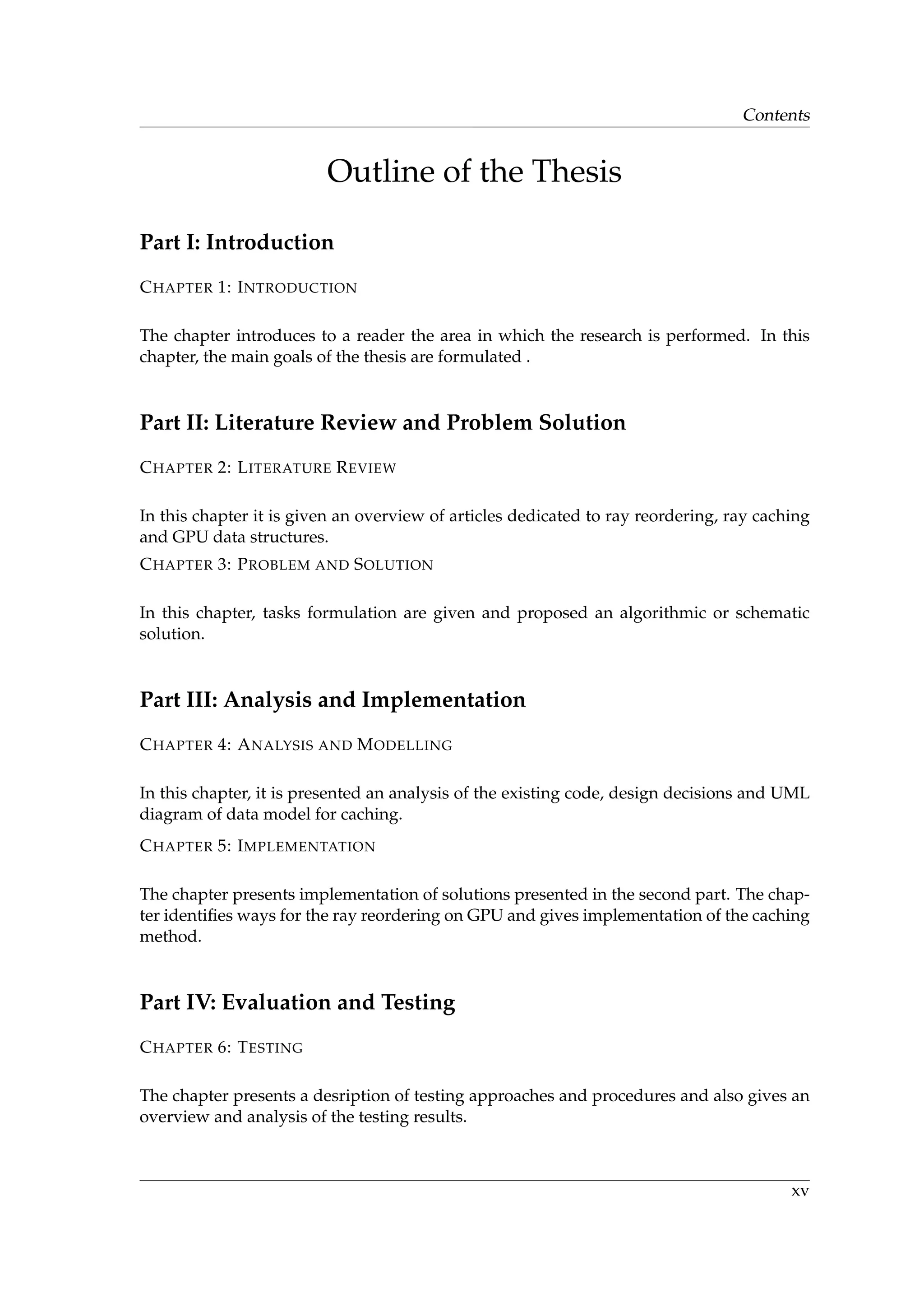 Contents
Outline of the Thesis
Part I: Introduction
CHAPTER 1: INTRODUCTION
The chapter introduces to a reader the area in which the research is performed. In this
chapter, the main goals of the thesis are formulated .
Part II: Literature Review and Problem Solution
CHAPTER 2: LITERATURE REVIEW
In this chapter it is given an overview of articles dedicated to ray reordering, ray caching
and GPU data structures.
CHAPTER 3: PROBLEM AND SOLUTION
In this chapter, tasks formulation are given and proposed an algorithmic or schematic
solution.
Part III: Analysis and Implementation
CHAPTER 4: ANALYSIS AND MODELLING
In this chapter, it is presented an analysis of the existing code, design decisions and UML
diagram of data model for caching.
CHAPTER 5: IMPLEMENTATION
The chapter presents implementation of solutions presented in the second part. The chap-
ter identiﬁes ways for the ray reordering on GPU and gives implementation of the caching
method.
Part IV: Evaluation and Testing
CHAPTER 6: TESTING
The chapter presents a desription of testing approaches and procedures and also gives an
overview and analysis of the testing results.
xv
 
