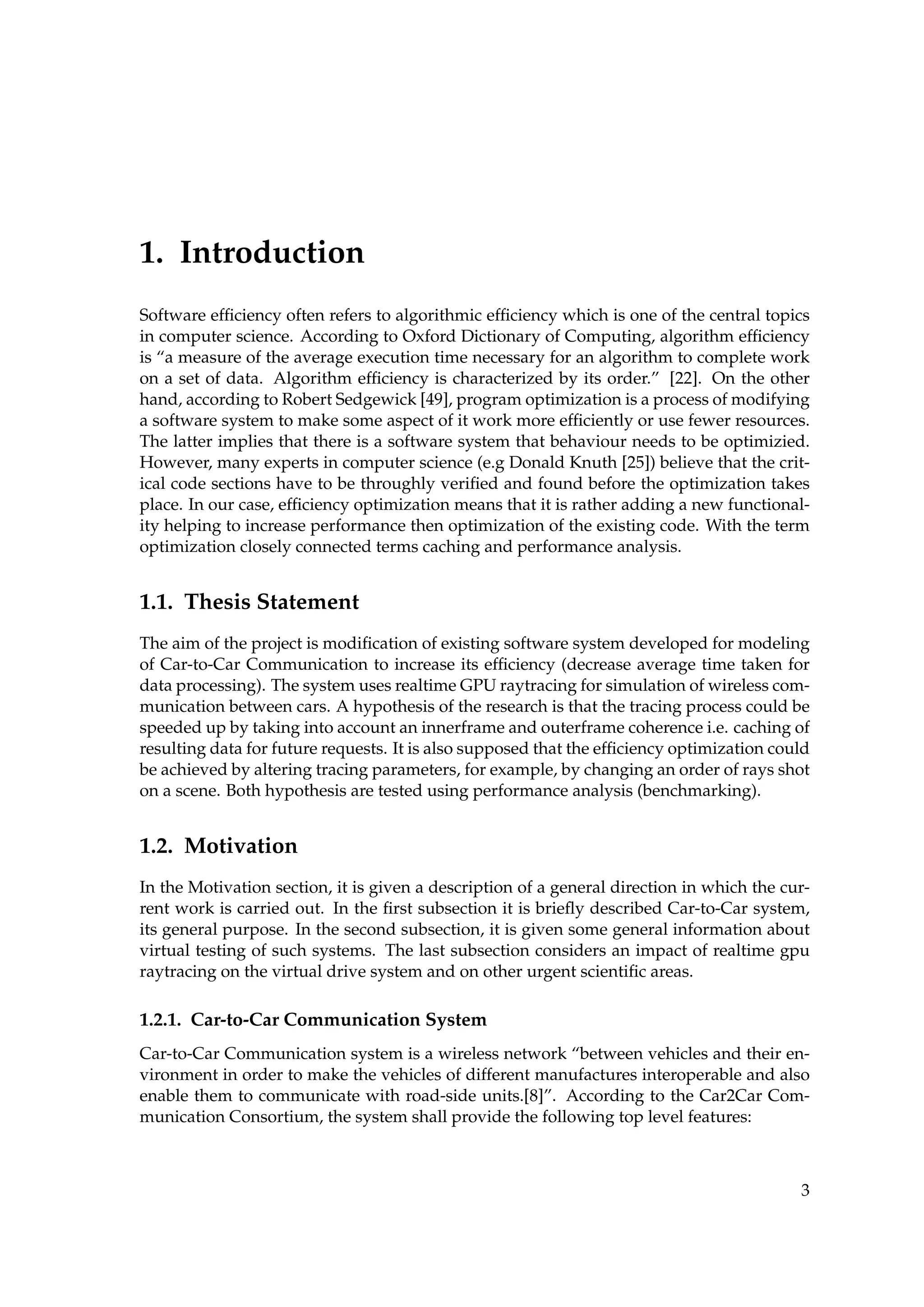1. Introduction
Software efﬁciency often refers to algorithmic efﬁciency which is one of the central topics
in computer science. According to Oxford Dictionary of Computing, algorithm efﬁciency
is “a measure of the average execution time necessary for an algorithm to complete work
on a set of data. Algorithm efﬁciency is characterized by its order.” [22]. On the other
hand, according to Robert Sedgewick [49], program optimization is a process of modifying
a software system to make some aspect of it work more efﬁciently or use fewer resources.
The latter implies that there is a software system that behaviour needs to be optimizied.
However, many experts in computer science (e.g Donald Knuth [25]) believe that the crit-
ical code sections have to be throughly veriﬁed and found before the optimization takes
place. In our case, efﬁciency optimization means that it is rather adding a new functional-
ity helping to increase performance then optimization of the existing code. With the term
optimization closely connected terms caching and performance analysis.
1.1. Thesis Statement
The aim of the project is modiﬁcation of existing software system developed for modeling
of Car-to-Car Communication to increase its efﬁciency (decrease average time taken for
data processing). The system uses realtime GPU raytracing for simulation of wireless com-
munication between cars. A hypothesis of the research is that the tracing process could be
speeded up by taking into account an innerframe and outerframe coherence i.e. caching of
resulting data for future requests. It is also supposed that the efﬁciency optimization could
be achieved by altering tracing parameters, for example, by changing an order of rays shot
on a scene. Both hypothesis are tested using performance analysis (benchmarking).
1.2. Motivation
In the Motivation section, it is given a description of a general direction in which the cur-
rent work is carried out. In the ﬁrst subsection it is brieﬂy described Car-to-Car system,
its general purpose. In the second subsection, it is given some general information about
virtual testing of such systems. The last subsection considers an impact of realtime gpu
raytracing on the virtual drive system and on other urgent scientiﬁc areas.
1.2.1. Car-to-Car Communication System
Car-to-Car Communication system is a wireless network “between vehicles and their en-
vironment in order to make the vehicles of different manufactures interoperable and also
enable them to communicate with road-side units.[8]”. According to the Car2Car Com-
munication Consortium, the system shall provide the following top level features:
3
 