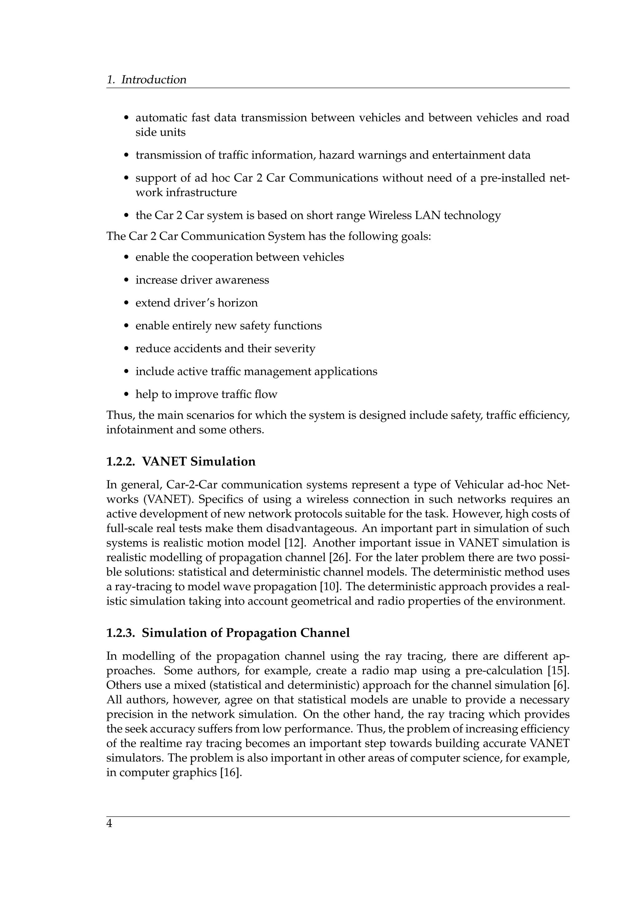 1. Introduction
• automatic fast data transmission between vehicles and between vehicles and road
side units
• transmission of trafﬁc information, hazard warnings and entertainment data
• support of ad hoc Car 2 Car Communications without need of a pre-installed net-
work infrastructure
• the Car 2 Car system is based on short range Wireless LAN technology
The Car 2 Car Communication System has the following goals:
• enable the cooperation between vehicles
• increase driver awareness
• extend driver’s horizon
• enable entirely new safety functions
• reduce accidents and their severity
• include active trafﬁc management applications
• help to improve trafﬁc ﬂow
Thus, the main scenarios for which the system is designed include safety, trafﬁc efﬁciency,
infotainment and some others.
1.2.2. VANET Simulation
In general, Car-2-Car communication systems represent a type of Vehicular ad-hoc Net-
works (VANET). Speciﬁcs of using a wireless connection in such networks requires an
active development of new network protocols suitable for the task. However, high costs of
full-scale real tests make them disadvantageous. An important part in simulation of such
systems is realistic motion model [12]. Another important issue in VANET simulation is
realistic modelling of propagation channel [26]. For the later problem there are two possi-
ble solutions: statistical and deterministic channel models. The deterministic method uses
a ray-tracing to model wave propagation [10]. The deterministic approach provides a real-
istic simulation taking into account geometrical and radio properties of the environment.
1.2.3. Simulation of Propagation Channel
In modelling of the propagation channel using the ray tracing, there are different ap-
proaches. Some authors, for example, create a radio map using a pre-calculation [15].
Others use a mixed (statistical and deterministic) approach for the channel simulation [6].
All authors, however, agree on that statistical models are unable to provide a necessary
precision in the network simulation. On the other hand, the ray tracing which provides
the seek accuracy suffers from low performance. Thus, the problem of increasing efﬁciency
of the realtime ray tracing becomes an important step towards building accurate VANET
simulators. The problem is also important in other areas of computer science, for example,
in computer graphics [16].
4
 