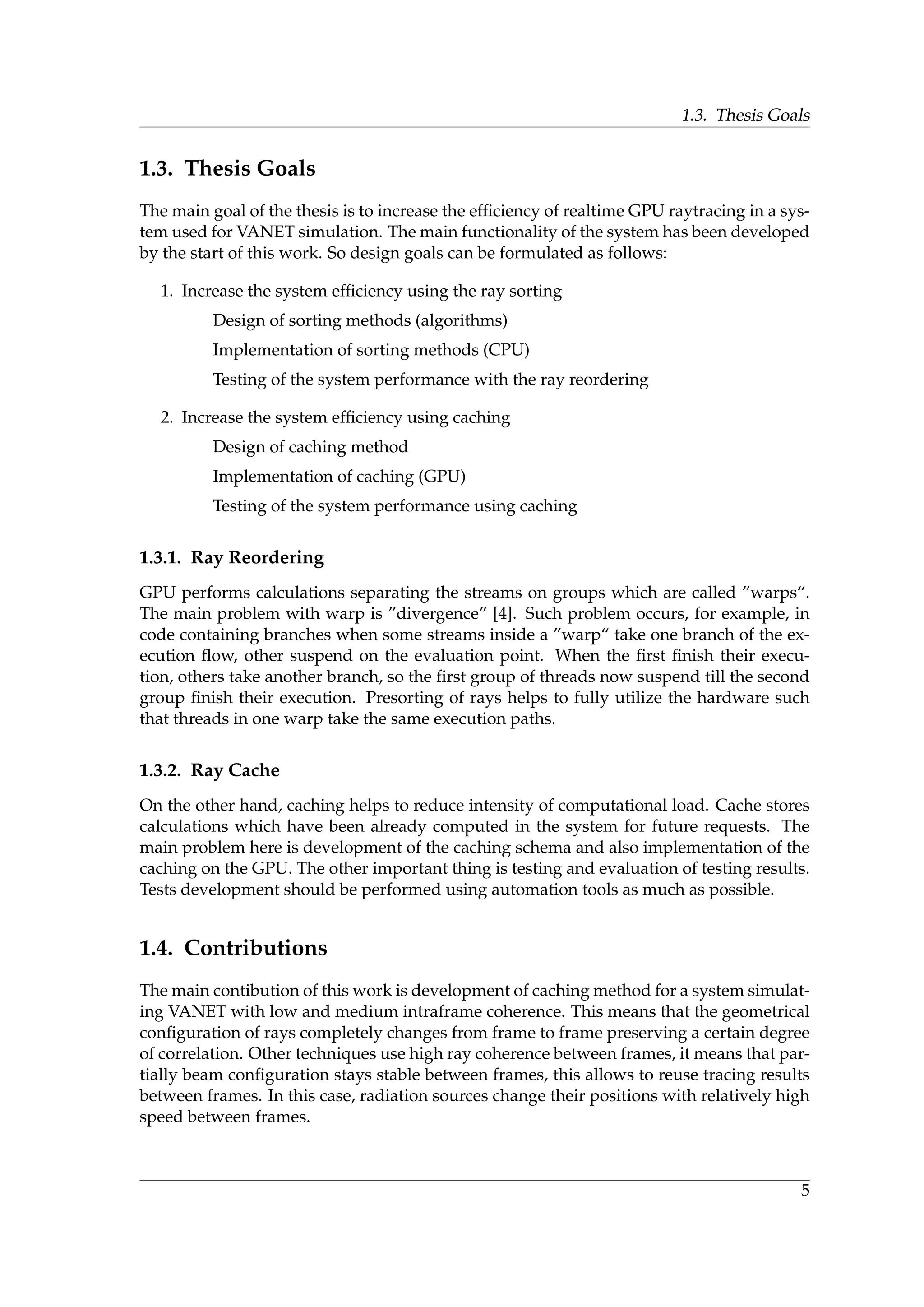 1.3. Thesis Goals
1.3. Thesis Goals
The main goal of the thesis is to increase the efﬁciency of realtime GPU raytracing in a sys-
tem used for VANET simulation. The main functionality of the system has been developed
by the start of this work. So design goals can be formulated as follows:
1. Increase the system efﬁciency using the ray sorting
Design of sorting methods (algorithms)
Implementation of sorting methods (CPU)
Testing of the system performance with the ray reordering
2. Increase the system efﬁciency using caching
Design of caching method
Implementation of caching (GPU)
Testing of the system performance using caching
1.3.1. Ray Reordering
GPU performs calculations separating the streams on groups which are called ”warps“.
The main problem with warp is ”divergence” [4]. Such problem occurs, for example, in
code containing branches when some streams inside a ”warp“ take one branch of the ex-
ecution ﬂow, other suspend on the evaluation point. When the ﬁrst ﬁnish their execu-
tion, others take another branch, so the ﬁrst group of threads now suspend till the second
group ﬁnish their execution. Presorting of rays helps to fully utilize the hardware such
that threads in one warp take the same execution paths.
1.3.2. Ray Cache
On the other hand, caching helps to reduce intensity of computational load. Cache stores
calculations which have been already computed in the system for future requests. The
main problem here is development of the caching schema and also implementation of the
caching on the GPU. The other important thing is testing and evaluation of testing results.
Tests development should be performed using automation tools as much as possible.
1.4. Contributions
The main contibution of this work is development of caching method for a system simulat-
ing VANET with low and medium intraframe coherence. This means that the geometrical
conﬁguration of rays completely changes from frame to frame preserving a certain degree
of correlation. Other techniques use high ray coherence between frames, it means that par-
tially beam conﬁguration stays stable between frames, this allows to reuse tracing results
between frames. In this case, radiation sources change their positions with relatively high
speed between frames.
5
 