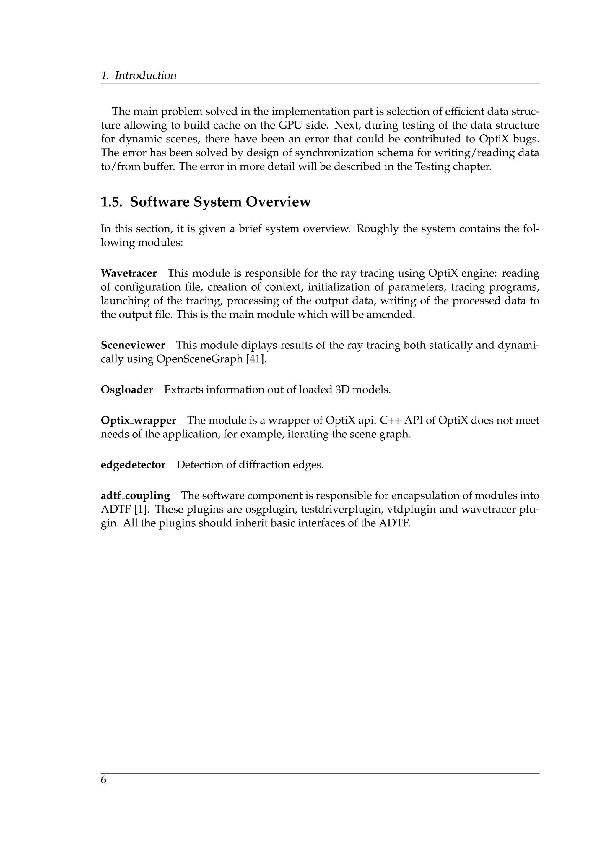 1. Introduction
The main problem solved in the implementation part is selection of efﬁcient data struc-
ture allowing to build cache on the GPU side. Next, during testing of the data structure
for dynamic scenes, there have been an error that could be contributed to OptiX bugs.
The error has been solved by design of synchronization schema for writing/reading data
to/from buffer. The error in more detail will be described in the Testing chapter.
1.5. Software System Overview
In this section, it is given a brief system overview. Roughly the system contains the fol-
lowing modules:
Wavetracer This module is responsible for the ray tracing using OptiX engine: reading
of conﬁguration ﬁle, creation of context, initialization of parameters, tracing programs,
launching of the tracing, processing of the output data, writing of the processed data to
the output ﬁle. This is the main module which will be amended.
Sceneviewer This module diplays results of the ray tracing both statically and dynami-
cally using OpenSceneGraph [41].
Osgloader Extracts information out of loaded 3D models.
Optix wrapper The module is a wrapper of OptiX api. C++ API of OptiX does not meet
needs of the application, for example, iterating the scene graph.
edgedetector Detection of diffraction edges.
adtf coupling The software component is responsible for encapsulation of modules into
ADTF [1]. These plugins are osgplugin, testdriverplugin, vtdplugin and wavetracer plu-
gin. All the plugins should inherit basic interfaces of the ADTF.
6
 