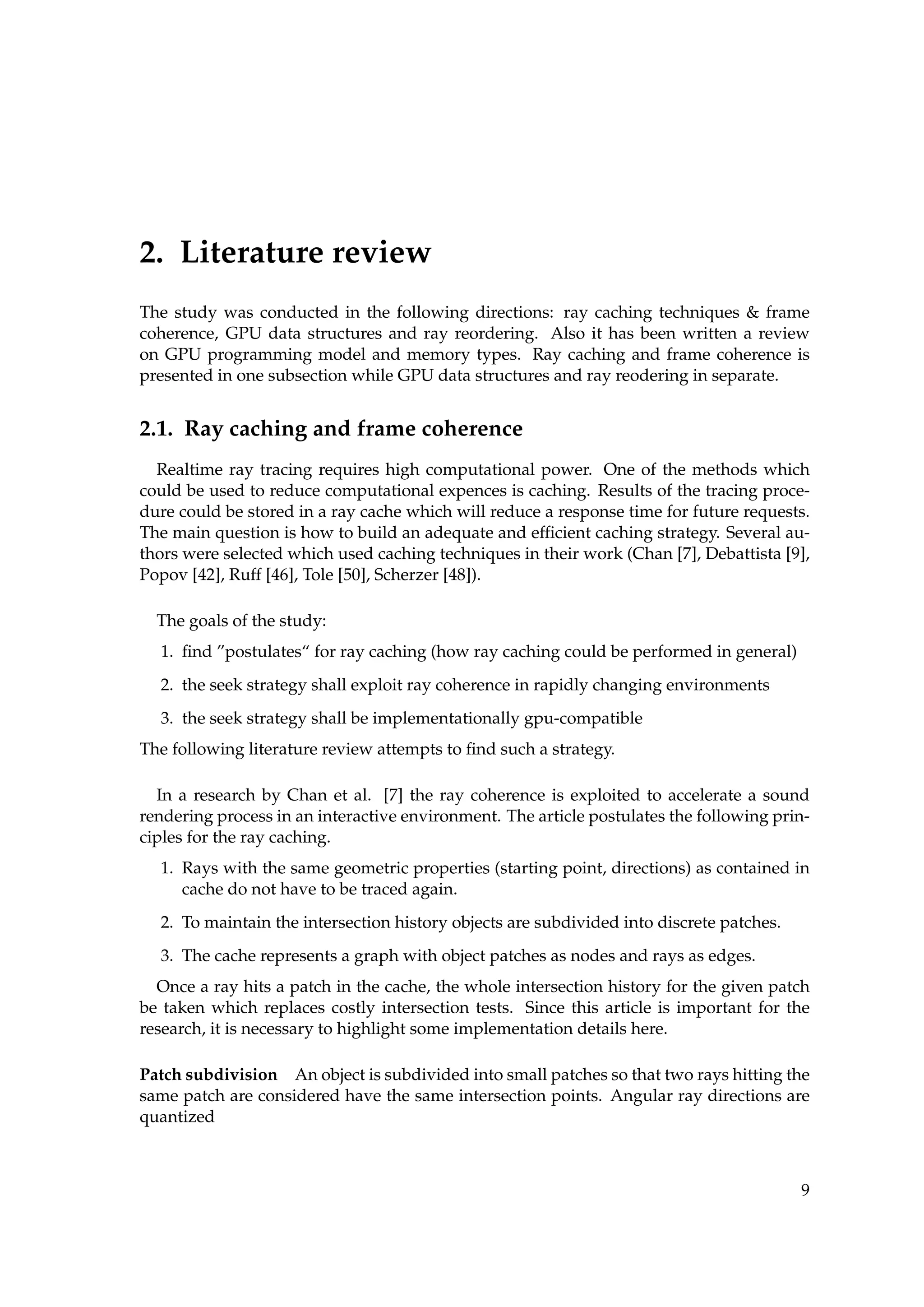 2. Literature review
The study was conducted in the following directions: ray caching techniques & frame
coherence, GPU data structures and ray reordering. Also it has been written a review
on GPU programming model and memory types. Ray caching and frame coherence is
presented in one subsection while GPU data structures and ray reodering in separate.
2.1. Ray caching and frame coherence
Realtime ray tracing requires high computational power. One of the methods which
could be used to reduce computational expences is caching. Results of the tracing proce-
dure could be stored in a ray cache which will reduce a response time for future requests.
The main question is how to build an adequate and efﬁcient caching strategy. Several au-
thors were selected which used caching techniques in their work (Chan [7], Debattista [9],
Popov [42], Ruff [46], Tole [50], Scherzer [48]).
The goals of the study:
1. ﬁnd ”postulates“ for ray caching (how ray caching could be performed in general)
2. the seek strategy shall exploit ray coherence in rapidly changing environments
3. the seek strategy shall be implementationally gpu-compatible
The following literature review attempts to ﬁnd such a strategy.
In a research by Chan et al. [7] the ray coherence is exploited to accelerate a sound
rendering process in an interactive environment. The article postulates the following prin-
ciples for the ray caching.
1. Rays with the same geometric properties (starting point, directions) as contained in
cache do not have to be traced again.
2. To maintain the intersection history objects are subdivided into discrete patches.
3. The cache represents a graph with object patches as nodes and rays as edges.
Once a ray hits a patch in the cache, the whole intersection history for the given patch
be taken which replaces costly intersection tests. Since this article is important for the
research, it is necessary to highlight some implementation details here.
Patch subdivision An object is subdivided into small patches so that two rays hitting the
same patch are considered have the same intersection points. Angular ray directions are
quantized
9
 
