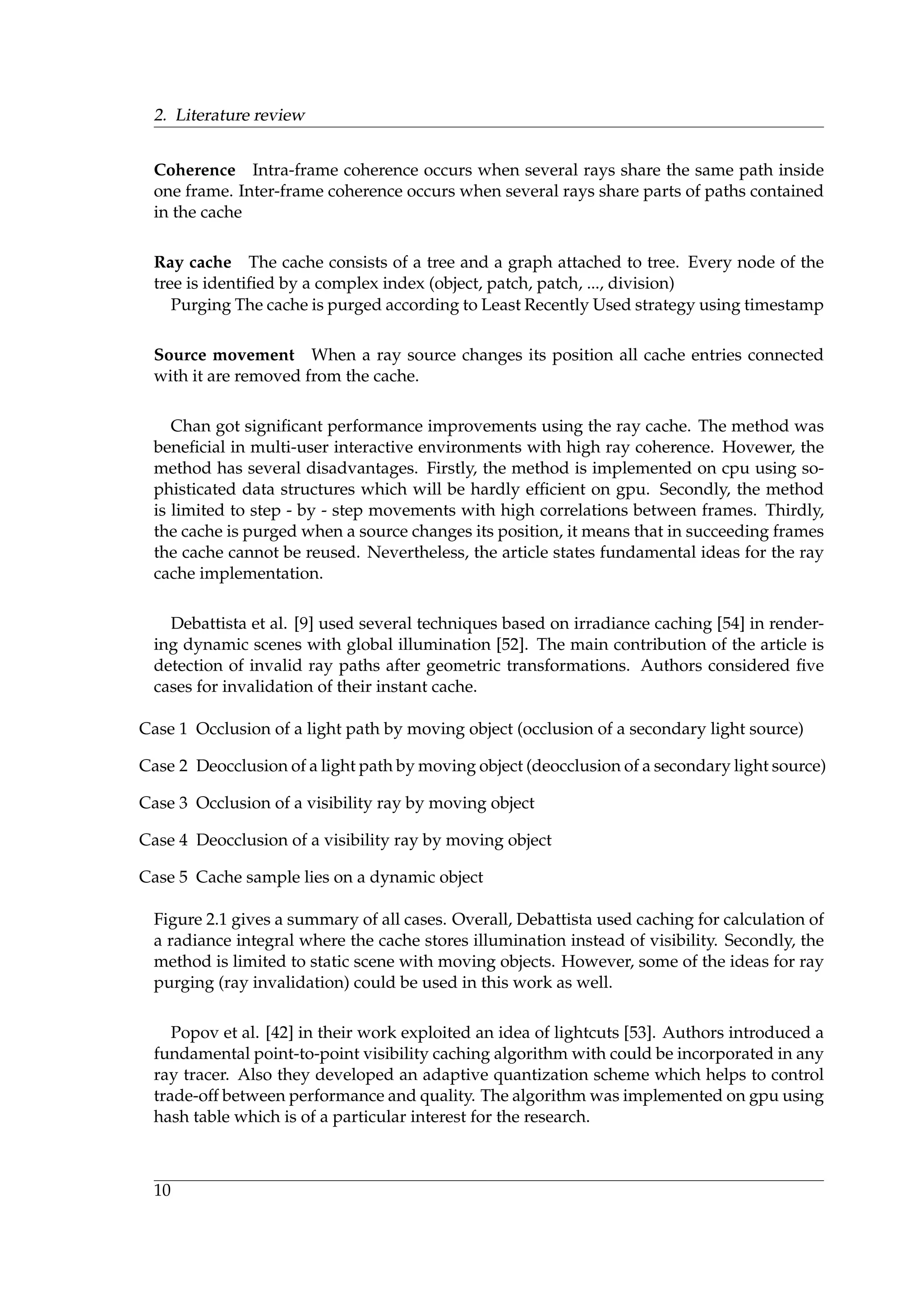 2. Literature review
Coherence Intra-frame coherence occurs when several rays share the same path inside
one frame. Inter-frame coherence occurs when several rays share parts of paths contained
in the cache
Ray cache The cache consists of a tree and a graph attached to tree. Every node of the
tree is identiﬁed by a complex index (object, patch, patch, ..., division)
Purging The cache is purged according to Least Recently Used strategy using timestamp
Source movement When a ray source changes its position all cache entries connected
with it are removed from the cache.
Chan got signiﬁcant performance improvements using the ray cache. The method was
beneﬁcial in multi-user interactive environments with high ray coherence. Hovewer, the
method has several disadvantages. Firstly, the method is implemented on cpu using so-
phisticated data structures which will be hardly efﬁcient on gpu. Secondly, the method
is limited to step - by - step movements with high correlations between frames. Thirdly,
the cache is purged when a source changes its position, it means that in succeeding frames
the cache cannot be reused. Nevertheless, the article states fundamental ideas for the ray
cache implementation.
Debattista et al. [9] used several techniques based on irradiance caching [54] in render-
ing dynamic scenes with global illumination [52]. The main contribution of the article is
detection of invalid ray paths after geometric transformations. Authors considered ﬁve
cases for invalidation of their instant cache.
Case 1 Occlusion of a light path by moving object (occlusion of a secondary light source)
Case 2 Deocclusion of a light path by moving object (deocclusion of a secondary light source)
Case 3 Occlusion of a visibility ray by moving object
Case 4 Deocclusion of a visibility ray by moving object
Case 5 Cache sample lies on a dynamic object
Figure 2.1 gives a summary of all cases. Overall, Debattista used caching for calculation of
a radiance integral where the cache stores illumination instead of visibility. Secondly, the
method is limited to static scene with moving objects. However, some of the ideas for ray
purging (ray invalidation) could be used in this work as well.
Popov et al. [42] in their work exploited an idea of lightcuts [53]. Authors introduced a
fundamental point-to-point visibility caching algorithm with could be incorporated in any
ray tracer. Also they developed an adaptive quantization scheme which helps to control
trade-off between performance and quality. The algorithm was implemented on gpu using
hash table which is of a particular interest for the research.
10
 