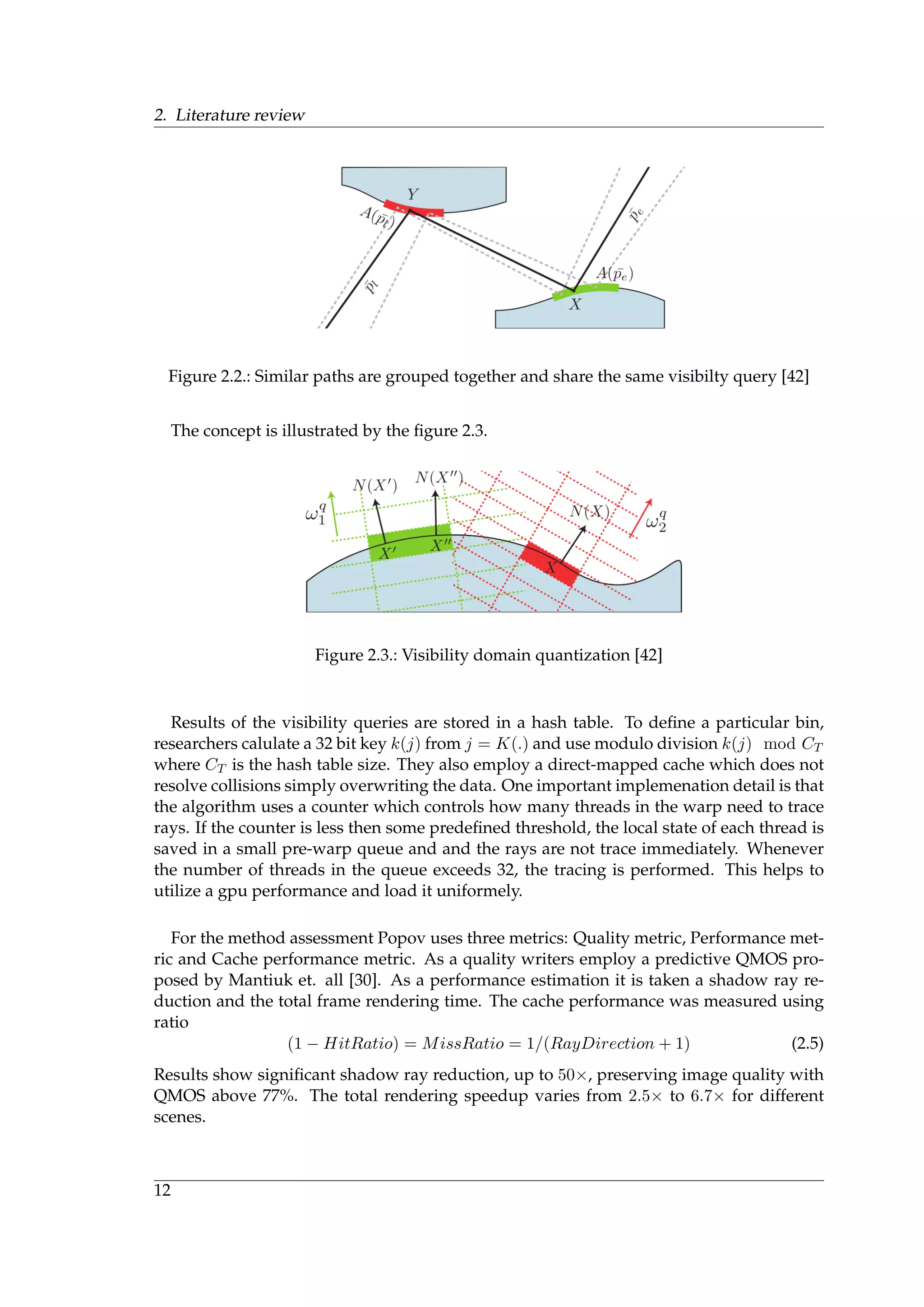 2. Literature review
Figure 2.2.: Similar paths are grouped together and share the same visibilty query [42]
The concept is illustrated by the ﬁgure 2.3.
Figure 2.3.: Visibility domain quantization [42]
Results of the visibility queries are stored in a hash table. To deﬁne a particular bin,
researchers calulate a 32 bit key k(j) from j = K(.) and use modulo division k(j) mod CT
where CT is the hash table size. They also employ a direct-mapped cache which does not
resolve collisions simply overwriting the data. One important implemenation detail is that
the algorithm uses a counter which controls how many threads in the warp need to trace
rays. If the counter is less then some predeﬁned threshold, the local state of each thread is
saved in a small pre-warp queue and and the rays are not trace immediately. Whenever
the number of threads in the queue exceeds 32, the tracing is performed. This helps to
utilize a gpu performance and load it uniformely.
For the method assessment Popov uses three metrics: Quality metric, Performance met-
ric and Cache performance metric. As a quality writers employ a predictive QMOS pro-
posed by Mantiuk et. all [30]. As a performance estimation it is taken a shadow ray re-
duction and the total frame rendering time. The cache performance was measured using
ratio
(1 − HitRatio) = MissRatio = 1/(RayDirection + 1) (2.5)
Results show signiﬁcant shadow ray reduction, up to 50×, preserving image quality with
QMOS above 77%. The total rendering speedup varies from 2.5× to 6.7× for different
scenes.
12
 