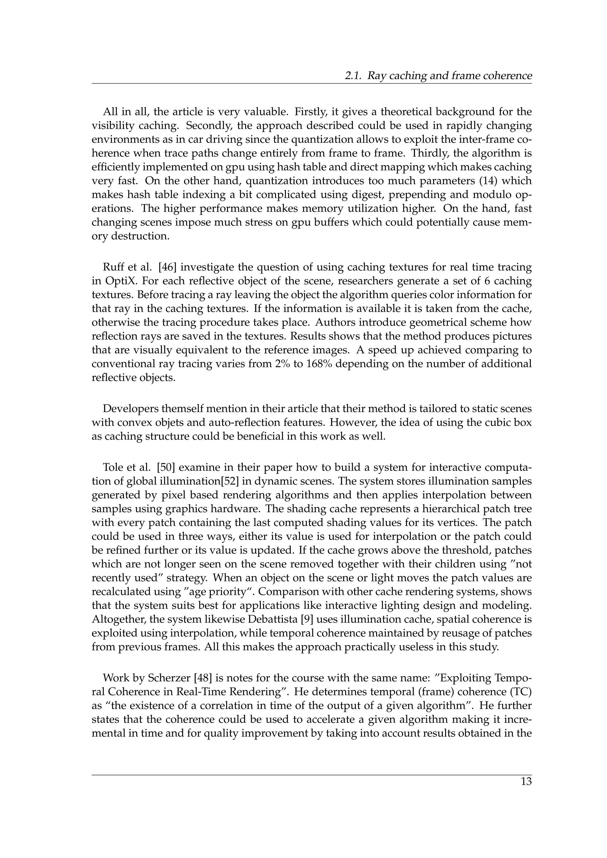 2.1. Ray caching and frame coherence
All in all, the article is very valuable. Firstly, it gives a theoretical background for the
visibility caching. Secondly, the approach described could be used in rapidly changing
environments as in car driving since the quantization allows to exploit the inter-frame co-
herence when trace paths change entirely from frame to frame. Thirdly, the algorithm is
efﬁciently implemented on gpu using hash table and direct mapping which makes caching
very fast. On the other hand, quantization introduces too much parameters (14) which
makes hash table indexing a bit complicated using digest, prepending and modulo op-
erations. The higher performance makes memory utilization higher. On the hand, fast
changing scenes impose much stress on gpu buffers which could potentially cause mem-
ory destruction.
Ruff et al. [46] investigate the question of using caching textures for real time tracing
in OptiX. For each reﬂective object of the scene, researchers generate a set of 6 caching
textures. Before tracing a ray leaving the object the algorithm queries color information for
that ray in the caching textures. If the information is available it is taken from the cache,
otherwise the tracing procedure takes place. Authors introduce geometrical scheme how
reﬂection rays are saved in the textures. Results shows that the method produces pictures
that are visually equivalent to the reference images. A speed up achieved comparing to
conventional ray tracing varies from 2% to 168% depending on the number of additional
reﬂective objects.
Developers themself mention in their article that their method is tailored to static scenes
with convex objets and auto-reﬂection features. However, the idea of using the cubic box
as caching structure could be beneﬁcial in this work as well.
Tole et al. [50] examine in their paper how to build a system for interactive computa-
tion of global illumination[52] in dynamic scenes. The system stores illumination samples
generated by pixel based rendering algorithms and then applies interpolation between
samples using graphics hardware. The shading cache represents a hierarchical patch tree
with every patch containing the last computed shading values for its vertices. The patch
could be used in three ways, either its value is used for interpolation or the patch could
be reﬁned further or its value is updated. If the cache grows above the threshold, patches
which are not longer seen on the scene removed together with their children using ”not
recently used” strategy. When an object on the scene or light moves the patch values are
recalculated using ”age priority“. Comparison with other cache rendering systems, shows
that the system suits best for applications like interactive lighting design and modeling.
Altogether, the system likewise Debattista [9] uses illumination cache, spatial coherence is
exploited using interpolation, while temporal coherence maintained by reusage of patches
from previous frames. All this makes the approach practically useless in this study.
Work by Scherzer [48] is notes for the course with the same name: ”Exploiting Tempo-
ral Coherence in Real-Time Rendering”. He determines temporal (frame) coherence (TC)
as “the existence of a correlation in time of the output of a given algorithm”. He further
states that the coherence could be used to accelerate a given algorithm making it incre-
mental in time and for quality improvement by taking into account results obtained in the
13
 