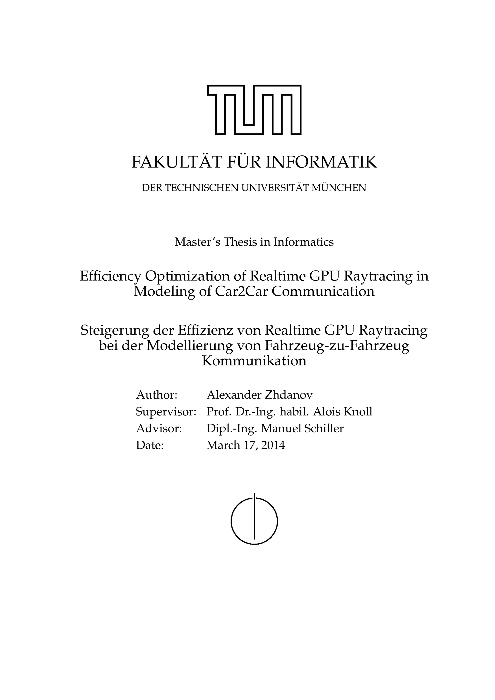 FAKULT ¨AT F ¨UR INFORMATIK
DER TECHNISCHEN UNIVERSIT ¨AT M ¨UNCHEN
Master’s Thesis in Informatics
Efﬁciency Optimization of Realtime GPU Raytracing in
Modeling of Car2Car Communication
Steigerung der Efﬁzienz von Realtime GPU Raytracing
bei der Modellierung von Fahrzeug-zu-Fahrzeug
Kommunikation
Author: Alexander Zhdanov
Supervisor: Prof. Dr.-Ing. habil. Alois Knoll
Advisor: Dipl.-Ing. Manuel Schiller
Date: March 17, 2014
 