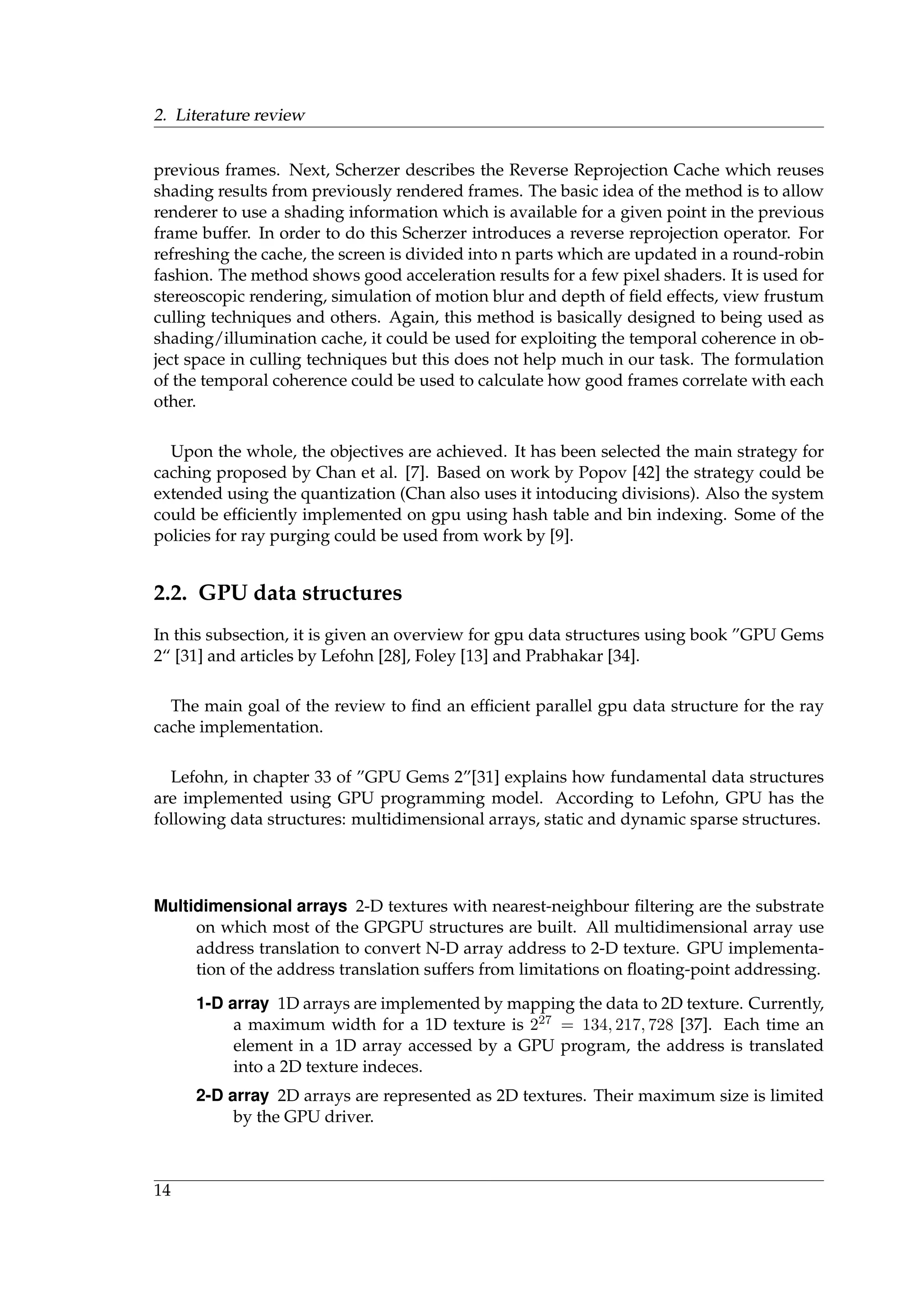 2. Literature review
previous frames. Next, Scherzer describes the Reverse Reprojection Cache which reuses
shading results from previously rendered frames. The basic idea of the method is to allow
renderer to use a shading information which is available for a given point in the previous
frame buffer. In order to do this Scherzer introduces a reverse reprojection operator. For
refreshing the cache, the screen is divided into n parts which are updated in a round-robin
fashion. The method shows good acceleration results for a few pixel shaders. It is used for
stereoscopic rendering, simulation of motion blur and depth of ﬁeld effects, view frustum
culling techniques and others. Again, this method is basically designed to being used as
shading/illumination cache, it could be used for exploiting the temporal coherence in ob-
ject space in culling techniques but this does not help much in our task. The formulation
of the temporal coherence could be used to calculate how good frames correlate with each
other.
Upon the whole, the objectives are achieved. It has been selected the main strategy for
caching proposed by Chan et al. [7]. Based on work by Popov [42] the strategy could be
extended using the quantization (Chan also uses it intoducing divisions). Also the system
could be efﬁciently implemented on gpu using hash table and bin indexing. Some of the
policies for ray purging could be used from work by [9].
2.2. GPU data structures
In this subsection, it is given an overview for gpu data structures using book ”GPU Gems
2“ [31] and articles by Lefohn [28], Foley [13] and Prabhakar [34].
The main goal of the review to ﬁnd an efﬁcient parallel gpu data structure for the ray
cache implementation.
Lefohn, in chapter 33 of ”GPU Gems 2”[31] explains how fundamental data structures
are implemented using GPU programming model. According to Lefohn, GPU has the
following data structures: multidimensional arrays, static and dynamic sparse structures.
Multidimensional arrays 2-D textures with nearest-neighbour ﬁltering are the substrate
on which most of the GPGPU structures are built. All multidimensional array use
address translation to convert N-D array address to 2-D texture. GPU implementa-
tion of the address translation suffers from limitations on ﬂoating-point addressing.
1-D array 1D arrays are implemented by mapping the data to 2D texture. Currently,
a maximum width for a 1D texture is 227 = 134, 217, 728 [37]. Each time an
element in a 1D array accessed by a GPU program, the address is translated
into a 2D texture indeces.
2-D array 2D arrays are represented as 2D textures. Their maximum size is limited
by the GPU driver.
14
 