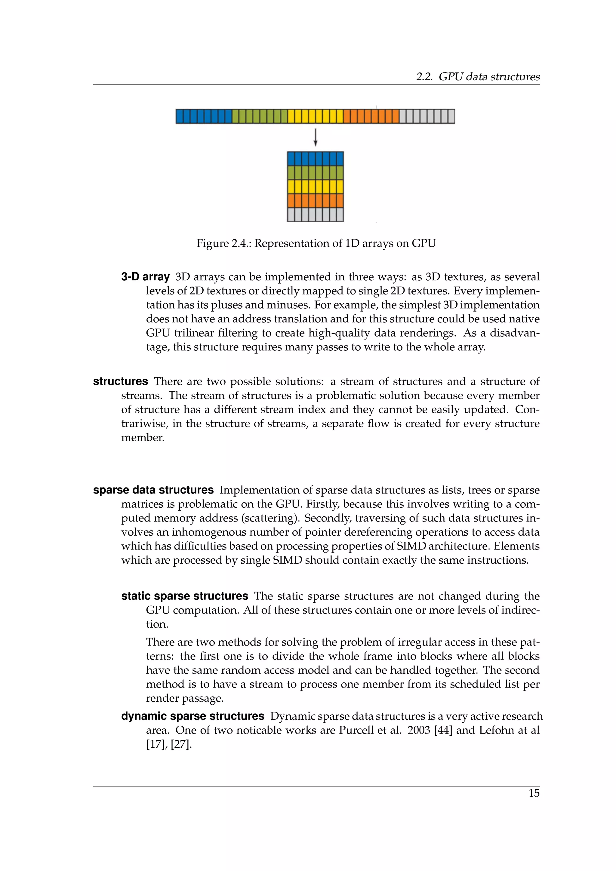 2.2. GPU data structures
Figure 2.4.: Representation of 1D arrays on GPU
3-D array 3D arrays can be implemented in three ways: as 3D textures, as several
levels of 2D textures or directly mapped to single 2D textures. Every implemen-
tation has its pluses and minuses. For example, the simplest 3D implementation
does not have an address translation and for this structure could be used native
GPU trilinear ﬁltering to create high-quality data renderings. As a disadvan-
tage, this structure requires many passes to write to the whole array.
structures There are two possible solutions: a stream of structures and a structure of
streams. The stream of structures is a problematic solution because every member
of structure has a different stream index and they cannot be easily updated. Con-
trariwise, in the structure of streams, a separate ﬂow is created for every structure
member.
sparse data structures Implementation of sparse data structures as lists, trees or sparse
matrices is problematic on the GPU. Firstly, because this involves writing to a com-
puted memory address (scattering). Secondly, traversing of such data structures in-
volves an inhomogenous number of pointer dereferencing operations to access data
which has difﬁculties based on processing properties of SIMD architecture. Elements
which are processed by single SIMD should contain exactly the same instructions.
static sparse structures The static sparse structures are not changed during the
GPU computation. All of these structures contain one or more levels of indirec-
tion.
There are two methods for solving the problem of irregular access in these pat-
terns: the ﬁrst one is to divide the whole frame into blocks where all blocks
have the same random access model and can be handled together. The second
method is to have a stream to process one member from its scheduled list per
render passage.
dynamic sparse structures Dynamic sparse data structures is a very active research
area. One of two noticable works are Purcell et al. 2003 [44] and Lefohn at al
[17], [27].
15
 