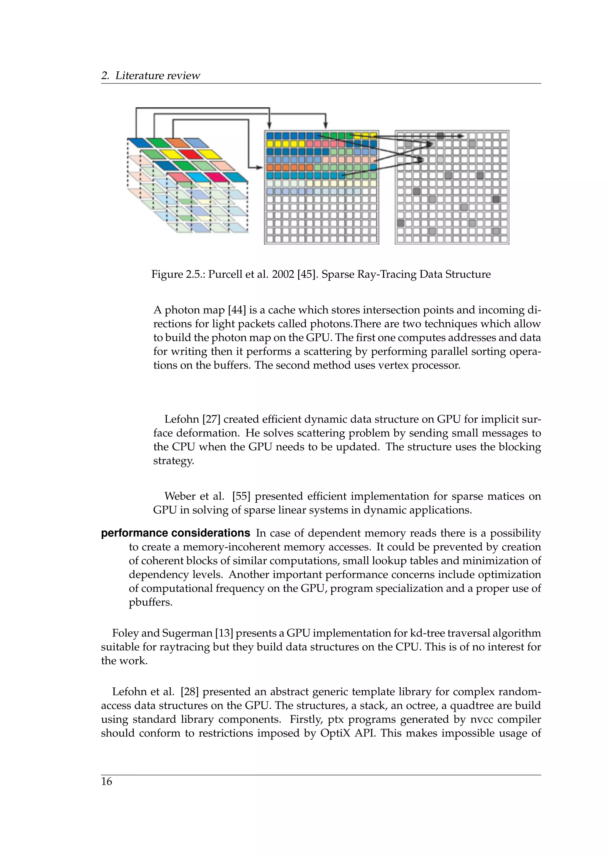2. Literature review
Figure 2.5.: Purcell et al. 2002 [45]. Sparse Ray-Tracing Data Structure
A photon map [44] is a cache which stores intersection points and incoming di-
rections for light packets called photons.There are two techniques which allow
to build the photon map on the GPU. The ﬁrst one computes addresses and data
for writing then it performs a scattering by performing parallel sorting opera-
tions on the buffers. The second method uses vertex processor.
Lefohn [27] created efﬁcient dynamic data structure on GPU for implicit sur-
face deformation. He solves scattering problem by sending small messages to
the CPU when the GPU needs to be updated. The structure uses the blocking
strategy.
Weber et al. [55] presented efﬁcient implementation for sparse matices on
GPU in solving of sparse linear systems in dynamic applications.
performance considerations In case of dependent memory reads there is a possibility
to create a memory-incoherent memory accesses. It could be prevented by creation
of coherent blocks of similar computations, small lookup tables and minimization of
dependency levels. Another important performance concerns include optimization
of computational frequency on the GPU, program specialization and a proper use of
pbuffers.
Foley and Sugerman [13] presents a GPU implementation for kd-tree traversal algorithm
suitable for raytracing but they build data structures on the CPU. This is of no interest for
the work.
Lefohn et al. [28] presented an abstract generic template library for complex random-
access data structures on the GPU. The structures, a stack, an octree, a quadtree are build
using standard library components. Firstly, ptx programs generated by nvcc compiler
should conform to restrictions imposed by OptiX API. This makes impossible usage of
16
 