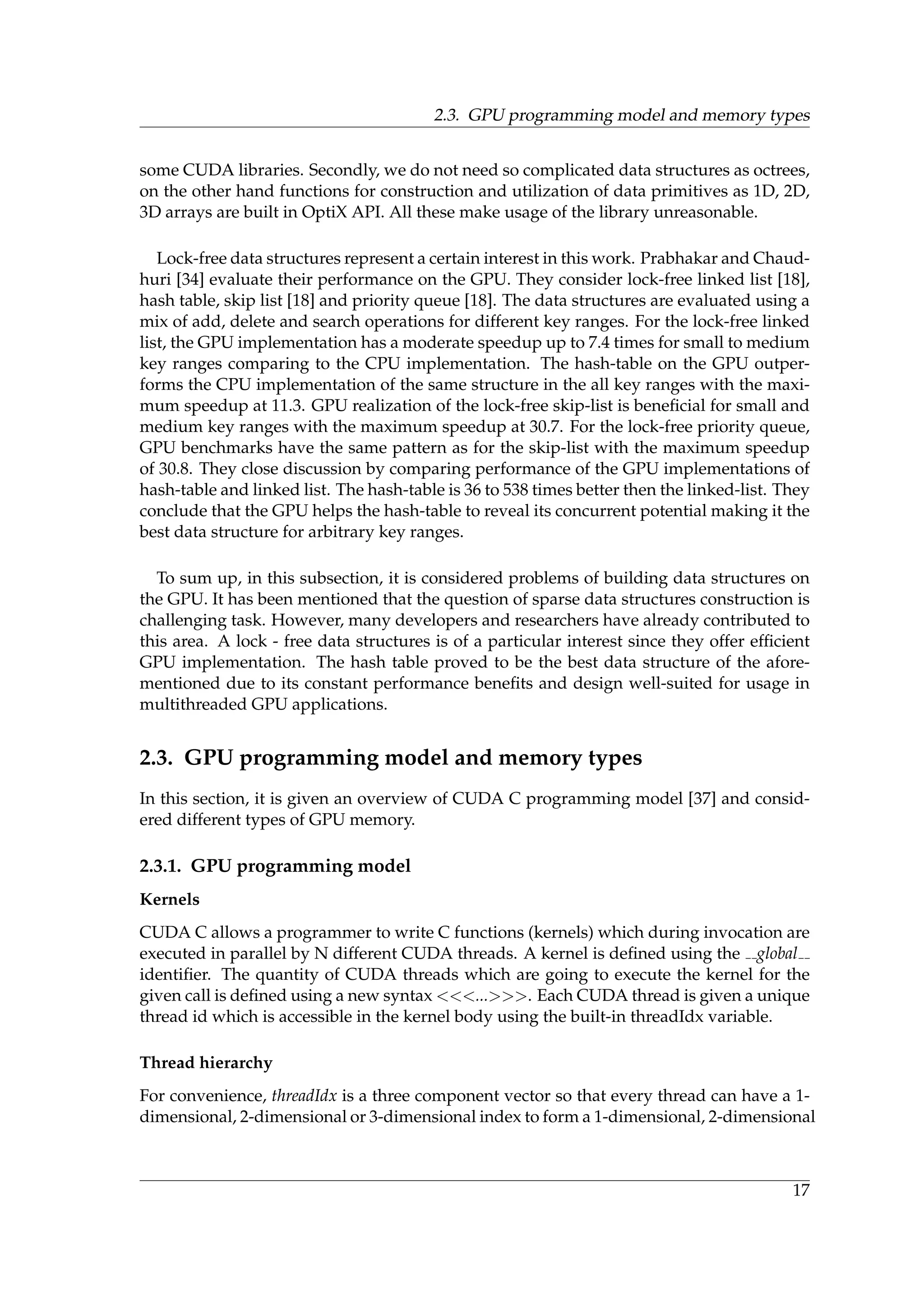 2.3. GPU programming model and memory types
some CUDA libraries. Secondly, we do not need so complicated data structures as octrees,
on the other hand functions for construction and utilization of data primitives as 1D, 2D,
3D arrays are built in OptiX API. All these make usage of the library unreasonable.
Lock-free data structures represent a certain interest in this work. Prabhakar and Chaud-
huri [34] evaluate their performance on the GPU. They consider lock-free linked list [18],
hash table, skip list [18] and priority queue [18]. The data structures are evaluated using a
mix of add, delete and search operations for different key ranges. For the lock-free linked
list, the GPU implementation has a moderate speedup up to 7.4 times for small to medium
key ranges comparing to the CPU implementation. The hash-table on the GPU outper-
forms the CPU implementation of the same structure in the all key ranges with the maxi-
mum speedup at 11.3. GPU realization of the lock-free skip-list is beneﬁcial for small and
medium key ranges with the maximum speedup at 30.7. For the lock-free priority queue,
GPU benchmarks have the same pattern as for the skip-list with the maximum speedup
of 30.8. They close discussion by comparing performance of the GPU implementations of
hash-table and linked list. The hash-table is 36 to 538 times better then the linked-list. They
conclude that the GPU helps the hash-table to reveal its concurrent potential making it the
best data structure for arbitrary key ranges.
To sum up, in this subsection, it is considered problems of building data structures on
the GPU. It has been mentioned that the question of sparse data structures construction is
challenging task. However, many developers and researchers have already contributed to
this area. A lock - free data structures is of a particular interest since they offer efﬁcient
GPU implementation. The hash table proved to be the best data structure of the afore-
mentioned due to its constant performance beneﬁts and design well-suited for usage in
multithreaded GPU applications.
2.3. GPU programming model and memory types
In this section, it is given an overview of CUDA C programming model [37] and consid-
ered different types of GPU memory.
2.3.1. GPU programming model
Kernels
CUDA C allows a programmer to write C functions (kernels) which during invocation are
executed in parallel by N different CUDA threads. A kernel is deﬁned using the global
identiﬁer. The quantity of CUDA threads which are going to execute the kernel for the
given call is deﬁned using a new syntax <<<...>>>. Each CUDA thread is given a unique
thread id which is accessible in the kernel body using the built-in threadIdx variable.
Thread hierarchy
For convenience, threadIdx is a three component vector so that every thread can have a 1-
dimensional, 2-dimensional or 3-dimensional index to form a 1-dimensional, 2-dimensional
17
 