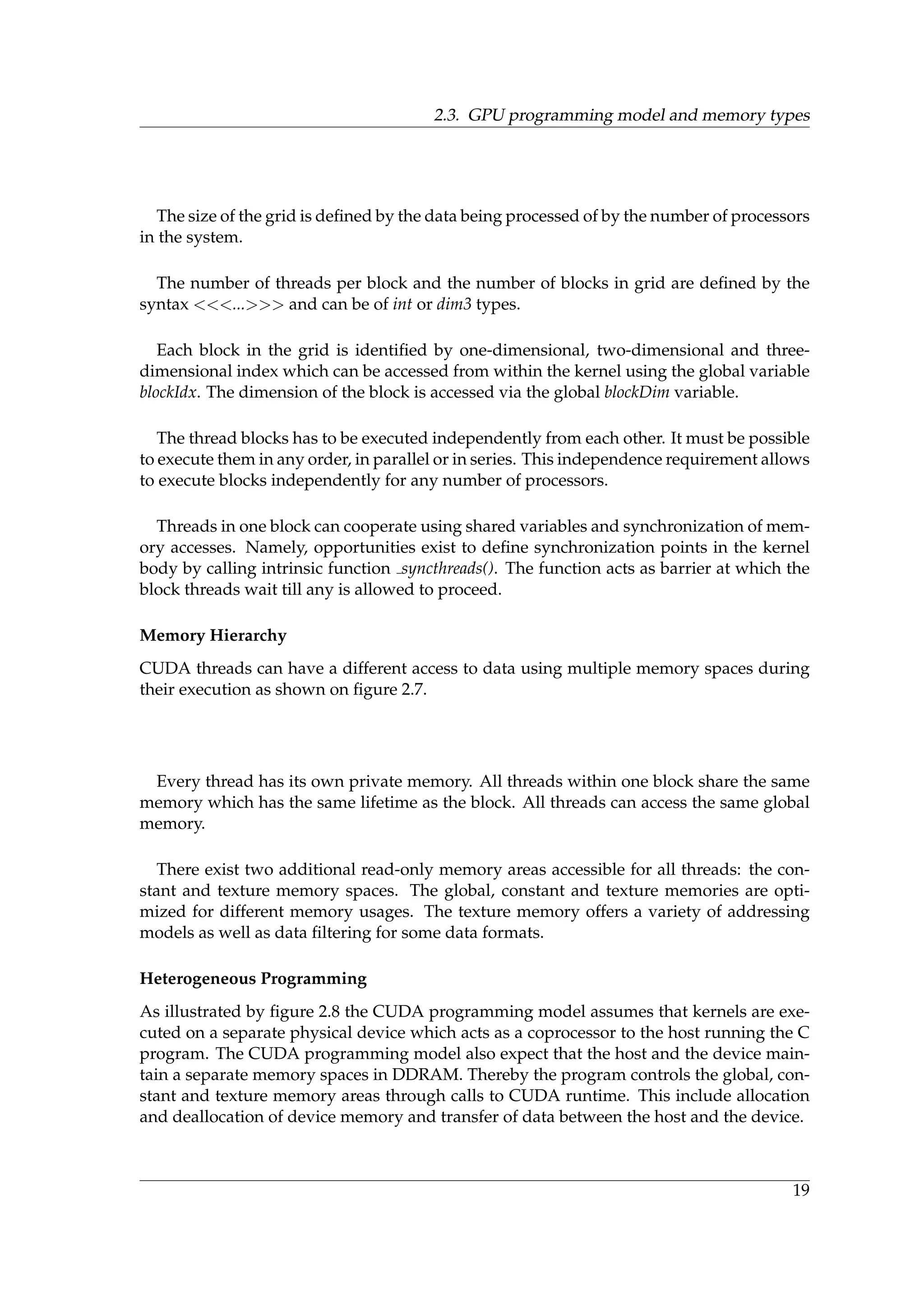 2.3. GPU programming model and memory types
The size of the grid is deﬁned by the data being processed of by the number of processors
in the system.
The number of threads per block and the number of blocks in grid are deﬁned by the
syntax <<<...>>> and can be of int or dim3 types.
Each block in the grid is identiﬁed by one-dimensional, two-dimensional and three-
dimensional index which can be accessed from within the kernel using the global variable
blockIdx. The dimension of the block is accessed via the global blockDim variable.
The thread blocks has to be executed independently from each other. It must be possible
to execute them in any order, in parallel or in series. This independence requirement allows
to execute blocks independently for any number of processors.
Threads in one block can cooperate using shared variables and synchronization of mem-
ory accesses. Namely, opportunities exist to deﬁne synchronization points in the kernel
body by calling intrinsic function syncthreads(). The function acts as barrier at which the
block threads wait till any is allowed to proceed.
Memory Hierarchy
CUDA threads can have a different access to data using multiple memory spaces during
their execution as shown on ﬁgure 2.7.
Every thread has its own private memory. All threads within one block share the same
memory which has the same lifetime as the block. All threads can access the same global
memory.
There exist two additional read-only memory areas accessible for all threads: the con-
stant and texture memory spaces. The global, constant and texture memories are opti-
mized for different memory usages. The texture memory offers a variety of addressing
models as well as data ﬁltering for some data formats.
Heterogeneous Programming
As illustrated by ﬁgure 2.8 the CUDA programming model assumes that kernels are exe-
cuted on a separate physical device which acts as a coprocessor to the host running the C
program. The CUDA programming model also expect that the host and the device main-
tain a separate memory spaces in DDRAM. Thereby the program controls the global, con-
stant and texture memory areas through calls to CUDA runtime. This include allocation
and deallocation of device memory and transfer of data between the host and the device.
19
 