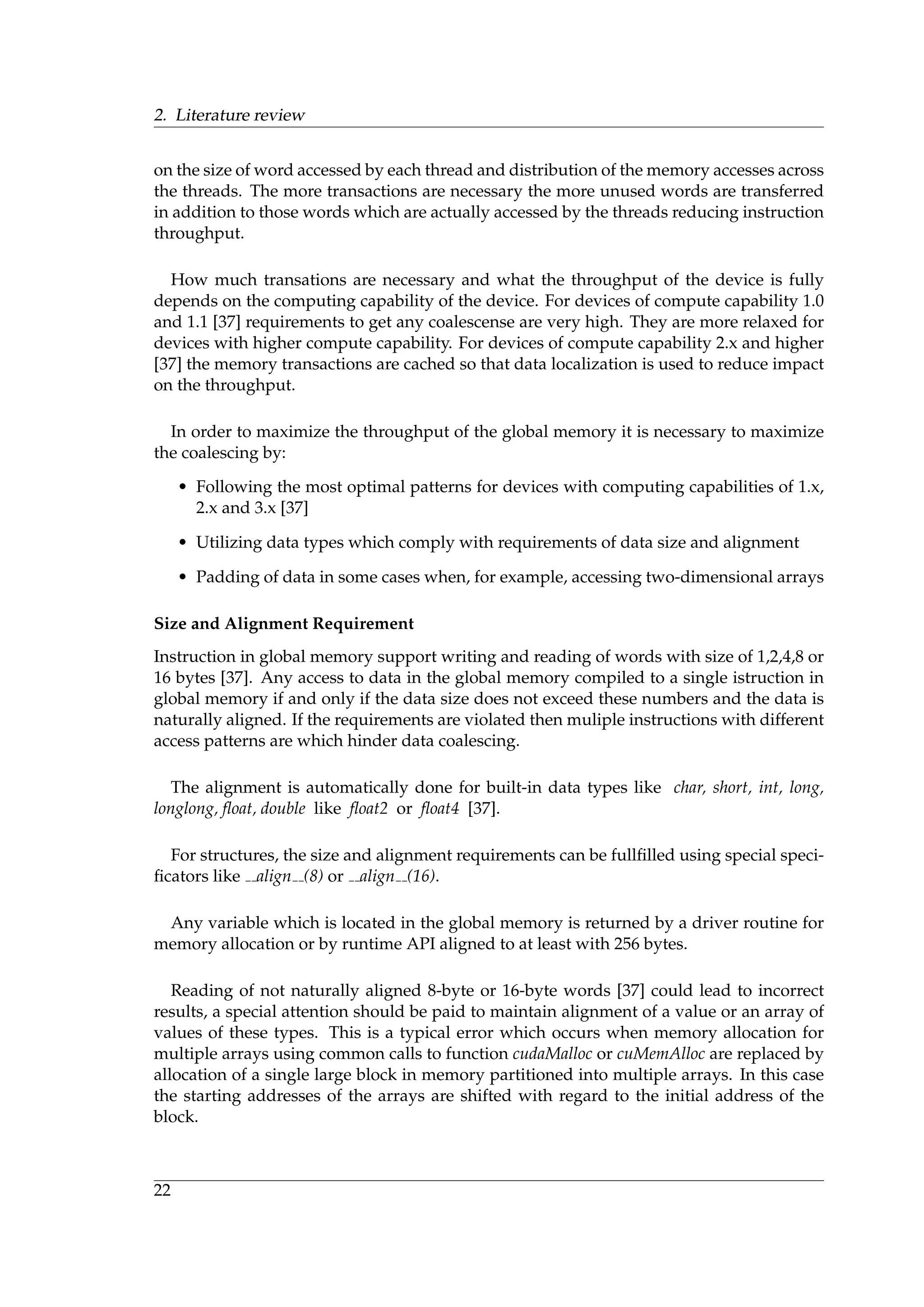 2. Literature review
on the size of word accessed by each thread and distribution of the memory accesses across
the threads. The more transactions are necessary the more unused words are transferred
in addition to those words which are actually accessed by the threads reducing instruction
throughput.
How much transations are necessary and what the throughput of the device is fully
depends on the computing capability of the device. For devices of compute capability 1.0
and 1.1 [37] requirements to get any coalescense are very high. They are more relaxed for
devices with higher compute capability. For devices of compute capability 2.x and higher
[37] the memory transactions are cached so that data localization is used to reduce impact
on the throughput.
In order to maximize the throughput of the global memory it is necessary to maximize
the coalescing by:
• Following the most optimal patterns for devices with computing capabilities of 1.x,
2.x and 3.x [37]
• Utilizing data types which comply with requirements of data size and alignment
• Padding of data in some cases when, for example, accessing two-dimensional arrays
Size and Alignment Requirement
Instruction in global memory support writing and reading of words with size of 1,2,4,8 or
16 bytes [37]. Any access to data in the global memory compiled to a single istruction in
global memory if and only if the data size does not exceed these numbers and the data is
naturally aligned. If the requirements are violated then muliple instructions with different
access patterns are which hinder data coalescing.
The alignment is automatically done for built-in data types like char, short, int, long,
longlong, ﬂoat, double like ﬂoat2 or ﬂoat4 [37].
For structures, the size and alignment requirements can be fullﬁlled using special speci-
ﬁcators like align (8) or align (16).
Any variable which is located in the global memory is returned by a driver routine for
memory allocation or by runtime API aligned to at least with 256 bytes.
Reading of not naturally aligned 8-byte or 16-byte words [37] could lead to incorrect
results, a special attention should be paid to maintain alignment of a value or an array of
values of these types. This is a typical error which occurs when memory allocation for
multiple arrays using common calls to function cudaMalloc or cuMemAlloc are replaced by
allocation of a single large block in memory partitioned into multiple arrays. In this case
the starting addresses of the arrays are shifted with regard to the initial address of the
block.
22
 