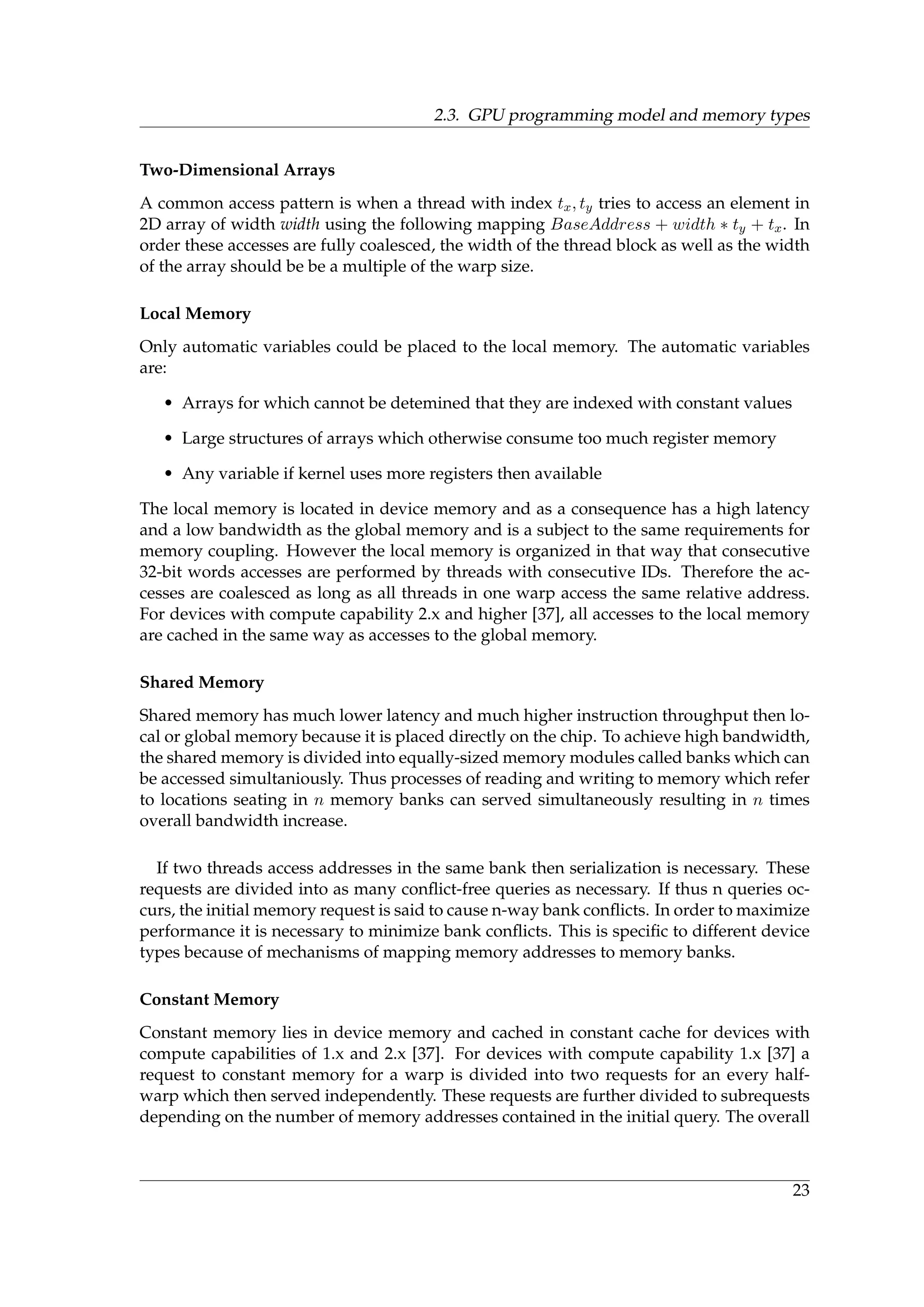 2.3. GPU programming model and memory types
Two-Dimensional Arrays
A common access pattern is when a thread with index tx, ty tries to access an element in
2D array of width width using the following mapping BaseAddress + width ∗ ty + tx. In
order these accesses are fully coalesced, the width of the thread block as well as the width
of the array should be be a multiple of the warp size.
Local Memory
Only automatic variables could be placed to the local memory. The automatic variables
are:
• Arrays for which cannot be detemined that they are indexed with constant values
• Large structures of arrays which otherwise consume too much register memory
• Any variable if kernel uses more registers then available
The local memory is located in device memory and as a consequence has a high latency
and a low bandwidth as the global memory and is a subject to the same requirements for
memory coupling. However the local memory is organized in that way that consecutive
32-bit words accesses are performed by threads with consecutive IDs. Therefore the ac-
cesses are coalesced as long as all threads in one warp access the same relative address.
For devices with compute capability 2.x and higher [37], all accesses to the local memory
are cached in the same way as accesses to the global memory.
Shared Memory
Shared memory has much lower latency and much higher instruction throughput then lo-
cal or global memory because it is placed directly on the chip. To achieve high bandwidth,
the shared memory is divided into equally-sized memory modules called banks which can
be accessed simultaniously. Thus processes of reading and writing to memory which refer
to locations seating in n memory banks can served simultaneously resulting in n times
overall bandwidth increase.
If two threads access addresses in the same bank then serialization is necessary. These
requests are divided into as many conﬂict-free queries as necessary. If thus n queries oc-
curs, the initial memory request is said to cause n-way bank conﬂicts. In order to maximize
performance it is necessary to minimize bank conﬂicts. This is speciﬁc to different device
types because of mechanisms of mapping memory addresses to memory banks.
Constant Memory
Constant memory lies in device memory and cached in constant cache for devices with
compute capabilities of 1.x and 2.x [37]. For devices with compute capability 1.x [37] a
request to constant memory for a warp is divided into two requests for an every half-
warp which then served independently. These requests are further divided to subrequests
depending on the number of memory addresses contained in the initial query. The overall
23
 