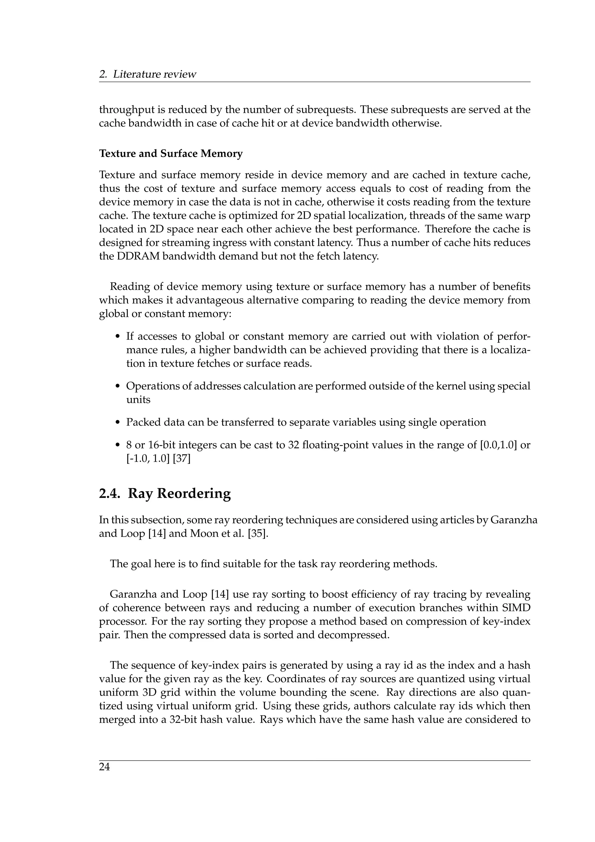 2. Literature review
throughput is reduced by the number of subrequests. These subrequests are served at the
cache bandwidth in case of cache hit or at device bandwidth otherwise.
Texture and Surface Memory
Texture and surface memory reside in device memory and are cached in texture cache,
thus the cost of texture and surface memory access equals to cost of reading from the
device memory in case the data is not in cache, otherwise it costs reading from the texture
cache. The texture cache is optimized for 2D spatial localization, threads of the same warp
located in 2D space near each other achieve the best performance. Therefore the cache is
designed for streaming ingress with constant latency. Thus a number of cache hits reduces
the DDRAM bandwidth demand but not the fetch latency.
Reading of device memory using texture or surface memory has a number of beneﬁts
which makes it advantageous alternative comparing to reading the device memory from
global or constant memory:
• If accesses to global or constant memory are carried out with violation of perfor-
mance rules, a higher bandwidth can be achieved providing that there is a localiza-
tion in texture fetches or surface reads.
• Operations of addresses calculation are performed outside of the kernel using special
units
• Packed data can be transferred to separate variables using single operation
• 8 or 16-bit integers can be cast to 32 ﬂoating-point values in the range of [0.0,1.0] or
[-1.0, 1.0] [37]
2.4. Ray Reordering
In this subsection, some ray reordering techniques are considered using articles by Garanzha
and Loop [14] and Moon et al. [35].
The goal here is to ﬁnd suitable for the task ray reordering methods.
Garanzha and Loop [14] use ray sorting to boost efﬁciency of ray tracing by revealing
of coherence between rays and reducing a number of execution branches within SIMD
processor. For the ray sorting they propose a method based on compression of key-index
pair. Then the compressed data is sorted and decompressed.
The sequence of key-index pairs is generated by using a ray id as the index and a hash
value for the given ray as the key. Coordinates of ray sources are quantized using virtual
uniform 3D grid within the volume bounding the scene. Ray directions are also quan-
tized using virtual uniform grid. Using these grids, authors calculate ray ids which then
merged into a 32-bit hash value. Rays which have the same hash value are considered to
24
 