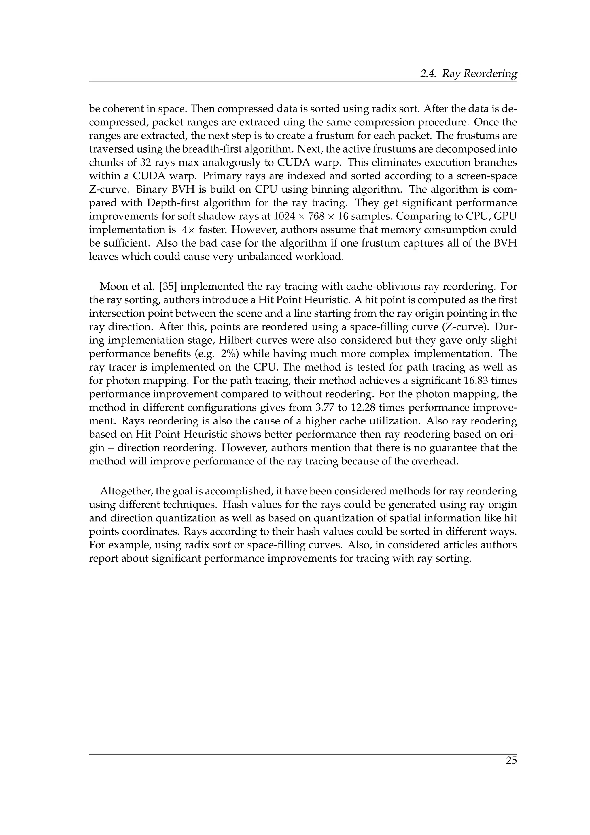 2.4. Ray Reordering
be coherent in space. Then compressed data is sorted using radix sort. After the data is de-
compressed, packet ranges are extraced uing the same compression procedure. Once the
ranges are extracted, the next step is to create a frustum for each packet. The frustums are
traversed using the breadth-ﬁrst algorithm. Next, the active frustums are decomposed into
chunks of 32 rays max analogously to CUDA warp. This eliminates execution branches
within a CUDA warp. Primary rays are indexed and sorted according to a screen-space
Z-curve. Binary BVH is build on CPU using binning algorithm. The algorithm is com-
pared with Depth-ﬁrst algorithm for the ray tracing. They get signiﬁcant performance
improvements for soft shadow rays at 1024 × 768 × 16 samples. Comparing to CPU, GPU
implementation is 4× faster. However, authors assume that memory consumption could
be sufﬁcient. Also the bad case for the algorithm if one frustum captures all of the BVH
leaves which could cause very unbalanced workload.
Moon et al. [35] implemented the ray tracing with cache-oblivious ray reordering. For
the ray sorting, authors introduce a Hit Point Heuristic. A hit point is computed as the ﬁrst
intersection point between the scene and a line starting from the ray origin pointing in the
ray direction. After this, points are reordered using a space-ﬁlling curve (Z-curve). Dur-
ing implementation stage, Hilbert curves were also considered but they gave only slight
performance beneﬁts (e.g. 2%) while having much more complex implementation. The
ray tracer is implemented on the CPU. The method is tested for path tracing as well as
for photon mapping. For the path tracing, their method achieves a signiﬁcant 16.83 times
performance improvement compared to without reodering. For the photon mapping, the
method in different conﬁgurations gives from 3.77 to 12.28 times performance improve-
ment. Rays reordering is also the cause of a higher cache utilization. Also ray reodering
based on Hit Point Heuristic shows better performance then ray reodering based on ori-
gin + direction reordering. However, authors mention that there is no guarantee that the
method will improve performance of the ray tracing because of the overhead.
Altogether, the goal is accomplished, it have been considered methods for ray reordering
using different techniques. Hash values for the rays could be generated using ray origin
and direction quantization as well as based on quantization of spatial information like hit
points coordinates. Rays according to their hash values could be sorted in different ways.
For example, using radix sort or space-ﬁlling curves. Also, in considered articles authors
report about signiﬁcant performance improvements for tracing with ray sorting.
25
 